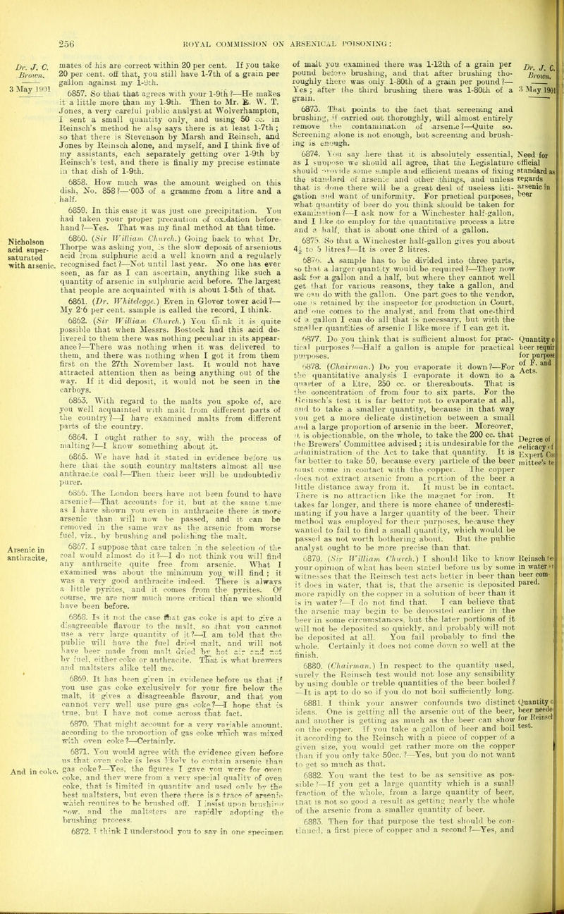 256 KOYAL COMMISSION ON AESEXICAL POISONING: 3 May i;)01 Nicholson acid super- saturated •with aisenie. Dr. J, C. uia-tes of his are correot within 20 per cent. If you take Brown. 20 per €ent. off that, you still have l-7th of a grain per gailion ,against my 1-yth. 6857. So that that agrees with your l-9th ?—He inaEes it a little more than my l-9th. Then to Mr. ]£. W. T. Jones, a very careful public analyst at Wolverhampton, I sent a small quantity only, and using 50 co. in Reinsch's method he als^ says there is at least l-7th ; so that there is Stevenson by Marsh and Reinsch, and Jones by Reinsch alone, and myself, and I think five of my assistants, each separately getting over l-9th by Reinsch's test, and there is finally my precise estimate in that dish of l-9th. 6858. How much was the amounlt weighed on this disli, A^o. 858?—003 of a gramme fiom a litre and a half. 6859. In this case it was just one precipitation. You had taken your proper precaution of ox-dation before- hand?—^Yes. That was my final method at that time. 6860. (Sir William Church.) G-oing back to wh.at Dr. Thorpe was asking you, :s the slow deposit of arsenious acid irmn sulphuric acid a well known and a regularly recognised fact?—^ot until last year. No one has ever seen, as far as I can ascertain, anything like such a quantity of arsenic in sulphuric acid before. The largest that people are acquainted with is about l-5th of that. 6861. (Dr. TVhitelegge.) Even in Glover tower acid ?— My 2-6 per cent, sample is called the record, I think. 6862. (Sir TVilliain Church.) You th.nk it is quite possible that when Messrs. Bostock had this acid de- livered to them there was nothing peculiar in its appear- ance?—There was nothing when it was delivered to them, and there was nothing when I got it from them first on the 27th November last. It would not have attracted attention then as being anything out of the way. If it did deposit, it would not be seen in the carboys. 6863. With regard to the malts you spoke of, are you well acquainted with malt from different parts of the country?—^I have examined malts from different parts of the country. 6864. I ought rather to say, with the process of nialting?—I know something about it. 6865. We have had it stated in evidence before us here that the south country maltsters almost all use anthracite coal?—Then their beer will be undoubtedly purer. 6866. The London beers have not been found to have arsenic?—That accounts for it, but at the same time as I ,have sJiown you even in anthracite there is more arsenic than will now be passed, and it can bo removed in tlie same wav as the arsenic from worse fuel, viz., by brushing and poliishung the malt. 6867. I suppose that care taken in the selection of the coal would almost do it?—I do not think you will find any anthracite quite free from arsenic. What I examined was about the miiniramm you_ will find ; it was a very good antllrraciite indeed. There is always a little pynites, and it comes from the pyrites. Of course, we are now much miOTe critical than we should have been before. 6868. Is it not the case flhat gas coke is apt to give a disa^greeable flavour to t'lie malt, so that you cannot use a very large quantity of it?—^I am told thiat th>p. public will have the fuel dried malt, and will not have beer made from malt dried bv hot air rr.d net Tiy fuel, either coke or anthracite. That is what brewers and maltsters alike tell me. 6869. It has been given in evidence before us that if you use gas coke exclusively for your fire below the malt, it gives a disagreeable flavour, and that you cannot vei-y well use pure gas cokf_?—I hoipe that is true, but I have not coime -across that fact. 6870. That might account for -a very vaT-iable amount, according to the nroiDOi-tion of gas coke wlrioh was mixed with oven coke?—^Certa'inly. 6871. You would agree with the evidence given before us that oven coke is less likelv to contain arsenic than And in coke. S^® coke?—^Yes, the figures I gave ynu were for oven coke, and thev were from a very special quality of oven coke, that is limited in quantitv and used onlv by the best maltsters, but even there there is a trac? of arsenic which reouires to be brushed off. I insrst upon brnshiinn- ■^ow. and the maltsters are raipidly adop-ting the brushing process. 6872. I think I understood you to sav in one specimen Dr. J. C. Brown, Arsenic in anthracite, Need for official standard as regards arsenic in beer Quantity ol beer reqnirl for pui-posel of F. and Acts. of malt you examined there was l-12th of a grain per pound beiori> brushing, and that after brushing tho- roughly thero was only l-80th of a grain per pound?— Yes ; after Ihe third brushing there was I-8OU1 of a May 190i grain. 6873. Ttfiat points to the fact that screening and brushing, if carried o.ut thoroughly, will almost entirely remove +he contamination of .arsenic?—Quite so. Screening alone is not enough, but fScreening and brush- ing is enough. 6874. l'<iu say here that it is absolutelj' essential, as I suin[iose we should all agree, that the Legislature should -^vovide some sample and efficient means of fixing the standard of arsenic and oither things, and unless that is 'lone there will be a great deal of useless liti- gation and want of uniformity. For practical purposes, what quantity of beer do you think sJiould be taken for examiii'iHon?—^I ask now for a Winchester half-gallon, and I like ito employ for tihe quantitative process a litre and a Jialf, that is about one third of a gallon. 637.''. (80 that a Winchester half-gallon gives you about 44- to b litres ?—It is over 2 litres. 6B'7'_i. A sample has to be divided into' three parts, ^!0 til-II. a larger quantity would be required?—They now ask f'li.' a gallon and a half, but where they cannot well get that for various reasons, they take a gallon, and we c'lii do with the gallon. One part goes to tlie vendor, one 's retained by the inspector for iproduction in Court, and i-'ue comes to the analyst, and from that one-third of a gallon I can do all that is 'neces.sary, but with the smal ler quantities of arsenic I like more if I can get it. 6877. Do you think that is sufficient almost for prac- tical purposes ?—'Half a galloon is ample for practical purposes. 'i878. (Chairman.) Do you evaporate it down?—For t'lc (i[uantitative analysis I evaporiate it down to a q'lanter of a litre, 250 cc. or thereabouts. That is t'lc uoncentration of from four to six j^arts. For the (tciusch's test it is far better not to evaporate at all, and to take a smaller quantity, because in that way vou get a more delicate distinction between a small ri.iid a large proportion of arsenic in the beer. Moreover, 11, is objectionable, on the whole, to take the 200 cc. that I hi' Brewers' Committee advised ; it is undesirable for the iidministration uf the Act to take that quantity. It is far better to take 50, because every particle of the beer fiiust come in contact with the copper. The copper iloes Tiot extract arsenic from a pcnion of the beer a little distance away from it. It must be in contact. There is no attraction like the mau;net 'or iron. It takes far longer, and there is more chance of underesti- mating if you have a larger quantity of the beer. Their method was employed for their pui'poses, because they wanted to fail to find a small quantity, which would be passed as not worth bothering about. But the public analyst ought to be more precise than that. 6879. (Sir William Church.) I should like to know ,your opinion of what has been stated before us by some witnesses that the Reinsch test acts better in beer than it does in water, that is, that the arsenic is deposited more rapidly on the copper in a solution of beer than it is in water?—I do not find that. T can believe that the arsenic may begin to be deposited earlier in the beer in some circumstances, but the later poi'tions of it will not be deposited so quickly, and probably will not be deposited at all. You fail probably to find the whole. Certainly it does not come down so well at the finish. 6880. (Chairman.) In respect to the quantity used, surely the Reinsch test would not lose any sensibility by using double or treble quantities of the beer boiled ? —It is apt to do so if you do not boil sufiiciently long. 6881. I think your answer confounds two distinct ideas. One is getting all the arsenic out of the beer, and another is getting as much as the beer can show on the copper. Tf you take a gallon of beer and boil it according to the Reinsch with a piece of copper of a given size, you would get rather more on the copper than if you only take 50cc. ?—Yes, hnt you do not want to get so much as that. 6882. You want the test to be as sensitive as pos- sible ?—If you get a large quantity which is a small fraction of the whole, from a large quantity of beer, mat IS not so good a result as getting nearly the whole of the arsenic from a smaller quantity of beer. 6883. Then for that purpose the test should be con- tinued, a first piece of copper and a second ?—Yes, and Degree of rielicacy i f I Exjiert Col mittee's 1 Reinsch fei in water i beer com pared. Mi (Quantity 0 heer needei for Reinpcl test.