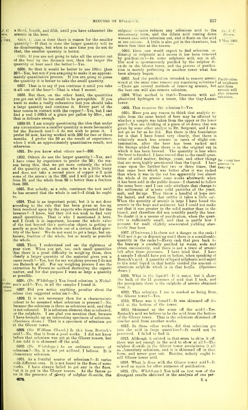 /. C. a third, fourth, and fifth, until you have exhausted the mii. arsenic in the beer. r 1001. bao4. uiat IS done there is reason for the smaller quantity?—If that is done the larger quantity will be no disadvantage, but vi'hen to save time you do not do that, the smaller quantity is better. Cb85. If you are not going to take all the arsenic out of the beer by the Remscn test, then the larger the quantity ot beer used the better ?—Yes. 6886. So that it would be better to use lOOcc. than 20 ?—Yes, but not if you ara| going to make it an approxi- mately quantitative process. If you are going to guess the quantity it is better to take the small quantity. 6887. That is to say if you continue it until you take it all out of the beer ?—That is what I meant. 6888. But then, on the other hand, the quantities you get out will be too small to be perceptible. If you want to make a really exhaustive test you should take a large quantity and continue it. Every part of the beer comes in contact with the copper ?—Yes, but I can find a real 1-lOOth of a grain per gallon by 50cc., and that is delicate enough. 6889-90. I am simply questioning the idea that under any circumstances a smaller quantity is more favourable for the Reinsch test?—I do not wish to press it. I prefer 50 now, having worked with 200 for two or three months. I prefer the 50 as the result of experience, when I wish an approximately quantitative result, not otherwise. 6891. Do you know what others use?—200. 6892. Others do use the larger quantity ?—Yes, and I have come by experience to prefer the 50 ; the rea- son being this, that we get more certainly the whole of the quantity out, and a man who is in a little hurry and does not take a second piece of copper will miss some of the arsenic in the 200, and I will get the whole from 50, and the whole from 50 is better than a fraction from 200. 6893. But nobody, as a rule, continues the test until he has secured that the whole is out?—I think he ought to. 6894. That is an important point, but it is not done according tu the rule that has been given as having been resolved upon by the experts who reported for the brewers ?—I know, but they did not wish to find very small quantities. That is why I mentioned it here, and I think it is important, because the whole vahie of the test beyond the'r particular object is getting as aearly as poss ble the whole out of a certain fixed quan- tity of the beer. We do not want to get a large, but un- known, fraction of the whole, but as nearly as possible the whole. 6895. Then, I understand and see the Tightness of your view. When you get, too, such small quantities that there is a great difficulty in weighing them, then clearly a larger quantity of the material gives you a surer result ?—Yes, but for my weighing process I do not use Reinsch at all. For my weighing process I use the extraction by Fresenlus method destroying the organic matter, and for that purpose I wan/t as large a quantity as possible. ' ■ . 6896. (7)r. Whitclegge.) You found selenium In Nichol- son's acid?—Yes, in all the samples I found it. mum . . : have 6897. Did you notice anything peculiar about the colour that suggested selenium ?—No. 6898. It is not necessary then for a characteristic colour to be assumed when selenium is present?—No, because the selenium is there as selenious acid, and that is not coloured. It is selenium element that is coloured, or the sulphide. I am glad you mention that, because I have brought up an interesting specimen of selenium. (Specimen shown.) That is a specimen of selenium got at the Glover tower. 6899. (Sir William Church.) Is this from Bostock's acid ?—No, that is from a good works. I did not know before that selenium was got at the Glover towers, but I am told it is skimmed off the acid. 6900. (T)r. IVhitchQf/e.) As an ordinary source of i^elenium?—No, it is not yet utilised, I believe. It is elementary selenium. 6901. As a fruitful source of selenium?—It varies with different ores. It is not found in the flues of some works. I have always failed to get any in the flues, liut it is got in the Glover towers. As the fumes go UT» in the presence of plenty of sulphur di-oxide, the 4576. sulpiiux ai-oxide reduces any selenious acid to the ,/. c. eleiueiiLciry form, and the dilute acid coming down Broum. wasiies mat solid selenium out, and it floats on the acid at tne uotLom. A little is also got in the chambers, but ^ ^^>' ^'^l- mucU less ihan at the towers. 690^. Then one would expect to find selenium or- dinaruy in sulphuric acid unless it has been removed by purificat-un ?—In some sulphuric acid, not in all. The acid is spontaneously purified by the sulphur dl- ox_de in the Glover tower, and the process of purifica- tion is merely perfecting in another tower what has been already begun. 6903. And the purification intended to remove arsenic PaiiHcation would at the same time remove any remaining selenium? of sulphuric —There are several methods of removing arsenic, but acid from the best one will also remove selenium. arsenic will 6904. What method is that?—Treatment with sul- phuretted hydrogen in a tower, like the Gay-Lussac tower. 6905. That removes the selenium ?—Yes. 6905. Have you any reason to think that analytic re- sults from the same barrel of beer may be affected by whether a sample was taken from the upper or the lower part ?—You are thinking of a piece of ev-dence that was given by some other analyst to Dr. Sergeant, and I can- not go so far as he did. But there is this foundation for it that I have found very clearly, that there is relatively much less arsenic in cases of slight con- tamination, after the beer has been racked and the finings added than there is in the original vat in which it has been brewed. The quantity is less when the beer is finished. I have traced that to the small quan- tities of solid matter, finings, yeast, and other things jj^ , uiav lose that are mor^ highly arsenicated than the liquid. I have arsenic mi come upon tlie further fact two or three times, that keep ng that same beer which was better after it was racked than when it was in the vat has apparently lost almost the whole of its arsenic some weeks afterwards when it has been sold in the public-house—I chanced to follow the same beer—and I can onlv attribute that change to the settlement of m'nute solid particles of the yeast, malt, and finings. They throw a handful of hops into the barrel, and when that settles it takes a little out. When the quantity of arsenic is large I have found the arsenic in the hops and sediment, but I could not make out that it was greater in the solid matter than in the liauid, and therefore did not sensibly purify the beer. No doubt it is a means of purification, when the quan- titv is sufiiciently small, and that is partly how I account for malt slightly arsenicated yielding abso- lutely free beer. 6907. {Chairman.) Is there not a danger m the casks? .Vill not it go on depositing until there is a considerable quantity in the casks?—Every cask that goes back to the bro'A3ry Is carefully purified by water, soda and steam 'successively, and there is not a trace of arsenic left after these processes. I have tried that. I have a sample I should have put in before, when speaking of Bostock's acid. A quantity of liquid sulphuric acid equal to the total liquid in that bottle vielded the amount oi arsenious sulphide which is in that bottle. {Specimen shown.) 6908. WTiat is the liquid?—It is water, but it show^ the bulk of the 11 grammes of acid that I took, anfl- ' the precipiltate there is the sulphide of arsenic obtained'- frinm it. 6909. This selenium I see is marked as being from., the Glover tower?—Yes. 6910. Where wns it found?—It was skimmed off the acid a.t the bottom of the tower. 6911. Skimmed as the scum off the acid ?—Yes. Bostock's acid we believe to be the acid from the bottom of the Glover tower. That is the selenium skimmed off similar acid from another works. 6912. In these other works, did that selenium get into the lacld in large quantities?—It oo'uld not be perceived. I failed to find it. 6913. Although it existed in t.hat ecum to sldm it off. there was not enough in the acid to show at all?—Tlia sulphur di-oxide in the Glover tower precipitates it all as K./lementary selenium, and it is skimmed off in that foi-m, and never goes out. Besides, nobody ought to sell Glover tower acid. 6914. What is done with the Glover tower acid?—It is u=ed up again for other purposes of purification. 6915. (Dr. Whitrhqqc.) You told us iust *xow of the divergent results obtained in the analysis of ono pnr- K K