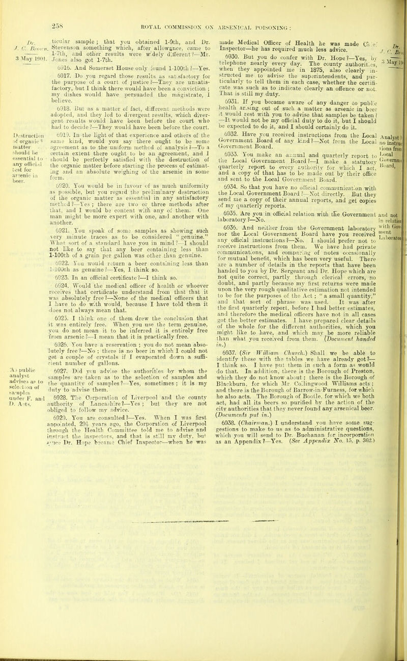 Destruction of organic matter ftliould lie essential to any official test for arcenic in beer. D,. ticuiar sample ; that you obtained l-Sth, and Dr. /. C. Br'iirn. ytecenson something which, after allowance, came to l-7th, and other results were w'dely different ?—Mr. .1 May 1001. .Jones also got l-7bh. 6916. And Somerset House only found 1-lOOth ?—Yes. 6917. Do you regard those results as satLsfaetory for the purpose of a court of justice?—Tney are unsatis- factory, but I think there would have been a conviction ; my dishes would have persuaded the magistrate, I believe. 6918. Hut as a matter of fact, different me<thods were adopted, and they led to divergent results, which diver- gent results would have been before the court who had to decide ?—They would have been before the court. 6919. In the light of that experience and others of the same kind, would you say there ougfit to be some , .-igreement as to the uniform method of analysis?—To a certain extent there ought to be an agreement, and I ' should be perfectly satisfied with tihe des'truetiom of the organic matter before starting the process of estimat- ing and an absolute weigihing of the arsenic in some form. 6920. You would be in favour of as mucli uniformity as possible, but you regard the preliminary destruction of the organic matter as essential in any satisfactory method ?—Yes ; there ^are two or three methods after lliat, and I would be content with any of them. One man might be more expert with one, and another with another. 6921. You speak of soma samples as showing such very minute traces as to be considered genuine. Wh?t sort of a standard have you in mind?—I should not like to say tliat any beer containing less tlian 1-lOOth of a grain per gallon was other than genuine. 6922. Yuu would return a beer containing less than 1-lOQtIi as genuine?—Yes, I think so. 6923. In an official certificate ?—^I tliink so. 6924. Would the medical officer of health or whoever receives that certificate understand from that that it was absolutely free?—^None of the medical officers that 1 liave to do with would, because I have told tihem it does not always mean that. 6925. I think one of them drew the conclusion that it was entirely free. When you use the term genuine, you do not mean it to be inferred it is entirely free from arsenic ?—I mean that it is practically free. 6926. You have a reservation ; you do not mean abso- lutely free 1—No ; there is no beer in whioh I oould not geit a couple of crystals if I evaporated down a suffi- cient number of gallons. 6927. Did you advise the authorities by whom the samples are taken as to the selection of samples and the quantity of samples ?—Yes, sometimes ; it is my duty to advise them. 6928. The Corporation of Liverpool and the county authority of Lancashire?—Yes ; but they are mot obliged to follow my advice. 6929. You are consulted?—Yes. When I was first aopolnted, 29i years ago, the Corporation of Liverpool through the Health Committee told me to advise and instruct the inspectors, and that is still my duty, bu+ ?''ic.'e Dr. Hope b3cam2 Chief Inspector—when he was -A-i public analyst advises a? to selection of ta-nples under F. and D. A-ts. made Medical Officer of Health he was made Cr.'.e; Inspector—he has required much less advice. 6930. But you do confer with Dr. Hope?—Yes, Ir, telephone nearly every day. The county authorities, when they apjwinted me in 1875, also clearly in- structed me to advise the superintendents, and par- ticularly to tell them in each case, whether the certifi- cate was such as to indicate clearly an offence or not. That is still my duty. 6931. If you became aware of any danger to public health ar.sing out of such a matter as arsenic in beer it would rest with you to .advise that samiples be taken ] —It would not be my official duty to do it, but I should be expected to do it, and I should certainly do it. 6932. Have you received instructions from the Local Government Board of any kind?—Not from the Local Government Board. 6933. You make an -annual and quarterly report to the Local Government Board?—I make a statutory quarterly report to eveiy authority for which I aot, and a copy of that has to be made out by their office and sent to the Local Government Board. 6934. So that you have no oflicial communication with the Local Government Board ?—Not directly. But they send me a copy of their annual reports, and get copies of my quarterly reports. 6935. Are you in official relation with tEe Government laboratory ?—^No. 6936. And neither from the Government laboratory nor tihe Local Government Board have you received any official instructions?—No. I should prefer not to receive instructions from them. We have liad private coimmunicatlons, and oomiparing of notes occasionally for mutual benefit, which has been very useful. There are a number of details in the reports that have been handed to you by Dr. Sergeant and Dr. Hope which are not quite correct, partly through clerical errors, no doubt, and partly because my first returns were made upon the very rough qualitative estimation not intended to be for the purposes of the Act ;  a small quantity, and that sort of phrase was used. It was after the first quarterly report, before I had better estimates, and therefore the medical officers have not in all cases got the better estimates. I have prepared clear details of the whole for the different authorities, which you might like to have, and which may be more reliable than what you received from them. {Document handed in.) 6937. {Sir William Church.) Shall we be able to identify these with the tables we have alrea-dy got?— I think so. I have put them in such a form as would do that. In addition, there is the Borough of Preston, which they do not know about; there is the Borough of Blackburn, for which Mr Collingwood Williams acts ; and there is the Borough of Barrow-in-Furness, for whicli he also acts. The Borough of Bootle. for which we both act, had all its beers so purified by the action of the city authorities that they never found any arsenical beer. {Documents put in.) 6938. {Chairman.) I understand you have some sug- gestions to make to us as to administrative questions, which you will send to Dr. Buchanan for incorporation as an Appendix ?—Yes. (See Appendix No. 15, p. 36'2.) Analyst 1 no instrut 1 ions from Lucal Uiivemnif i'ji'ard. and not ill relatioi v ith Govi intnt Lalioratoil