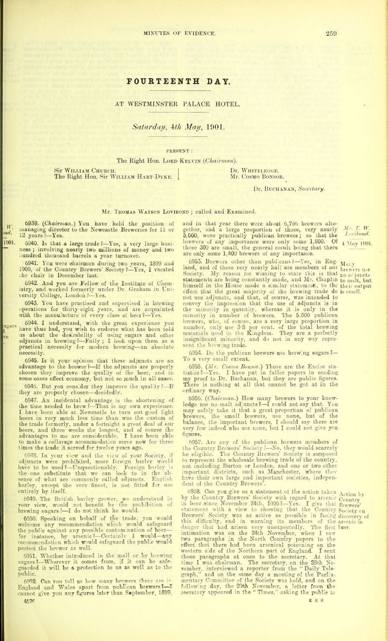 FOURTEENTH DAY. AT WESTMINSTER PALACE HOTEL. Saturday, \tli May, 1901. PRESENT : The Right Hon. Lord Kelvin {Chairman). Sir William Church. | Dr. Whitelegge. The Right Hon. Sir William Hart-Dyke. | Mr. Cosmo Bonsoe. Dr. Buchanan, Secretary. Mr. Thomas Watson Lovibond ; called and Examined. jr. ,n<l. 1901, 6939. {Chairman.) You have held the position of managing director to the Newcastle Breweries for 11 or 12 years I—-Yes. 6940. Is that a large trade ?—Yes, a very lai'ge busi- ness ; i^nvolving nearly two millions of money and two iiundred thousand barrels a year turnover. 6941. You were aliaiiman during two years, 1899 and 1900, of the Country Brewers' Society?—Yes, I vacated iho chair in December last. 6942. And you are Fellow of tKe Institute of Chem- istry, and worked formerly under Dr. Graham in Uni- versity College, London ?—les. 6943. You have practised and supervised in brewing operations for tfliirty-eight years, and are acquainted witlh the manufacture of every class of beer?—Yes. 6944. I understand, with the great experience you have thus had, you wish to endorse what has been told us about the dealirability of using sugars and otiher adjuncts in brewing?—Fullj'; I look upon them as a practical necessity for modern brewing—an absolute necessity. 6945. Is it your opinion that these adjuncts are an advantage to the brewer?—If the ad]unots are properly chosen they improve tlie quality of the beer, and in some oases effect economy, but not so much in all cases. 6946. But you considea: they improve the quality?—If they are properly chosen—^deoidedly. 6947. An incidental advantage is the shortening of tlie time needed to brew ?—^Tlha-t is my own experience. I have been able at Newcastle to turn out good light beers in very much less time than was the custom of tihe trade formerly, under a fortnight a great deal of our beers, and three weeks the longest, and of course the advantages to me are considerable. I have been able to make a cellarage accommodatuon serve now for three times the trade it served for twelve years ago. 6948. In your view and the view of your Society, if adjuncts were prohibited, more foreign barley would have to be used?—Unquestionably. Foreign birley is the one substitut-e that we can look to in the ab- sence of what are commonly called adiuncts. English ba.r]ey, except the very finest, is not fitted for use entirely by itself. 6949. The British barley grower, we understand in your view, would not benefit by Hie prohibition of brewing sugars 1—I do not think he would. 6950. Speaking on behalf of the trade, you would welcome any recommendation which would safeguard the public against any possible contamination of beer— for insstance, by arsenic?—Certainly I would—any recommendation which would safeguard the public would protect the brewer as well. 6951. Whether inlroduced in tlie malt or by brewing sugars?—^Wherever it comes from, if it can be safe- guarded it will be a protectiion to us as well as to the public. 6(^52. Can von tell us how many brewers there arp i^- England ?*nd Wales apart from Dubfican brewers?—^I cannot give you any figures later than S«ptember, 1899. 457*^ Mr. T. W. Locibond. 4 ^lay 190L Maty and in that year tiliere were about 6,796 brewers alto- gether, and a large proportion of those, very nearly 5,000, were practically i^ublican brewers; so that the brev-'ers of any importance were only some 1,800. Of those 300 are small, the general result being that there are only some 1,400 brewers of any importance. 6953. Brewers other than publicans ?—Yes, in Eng- land, and of those very nearly half are members of our ^'J.^.^ypJ.s lue Society. My reason lor wisihing to state tills is that statements are being constantly made, and Mr. Oiaplin to malt, but himself in the House made a similar statement, to the their output effect that the great majority of the brewing trade do is small, not use adjuncts, and that, of course, was intended to convey the impression that the use of adjuncts is in the minority in quantity, whereas it is only in the minority in number of brewers. The 5,000 publican brewers, who, of course, are a very large proportion in number, only use 3'8 per cent, of the total brewing materials used in the Kingdom. Tliey are a perfectly insignificant minority, and do not in any way repre- sent the brewing trade. 6954. Do tlie publican brewers use brewing sugars?— To a very small extent. 6955. (Jir. Cosmo Bonsor.) Those are the Excise sta- tistics?—Yes. I have put in fuller papers in sending my proof to Dr. Buchanan, but they are public figures. There is nothiing at all that cannot be got at in the ordinary way. 6956. {Chairman.) How many brewers to your know- ledge use no malt adjuncts?—I could not say that. You may safely take it that a great proportion of publican brewers, tlie small brewers, use none, but of the balance, the important brewers, I should say there are very few indeed who use none, but I could not give you figures. 6957. Are any of the publican brewers members of the Country Brewers' Society ?—No, they would scarcely be eligible. The Country Brewers' Sooiety is supposed to represent the wholesale brewing trade of the country,, not including Burton or London, and one or two other important districts, such as Manchester, where they have their own large and important societies, indepen- dent of the Country Brewers'. 6958. Can you give us a sitatement of the action taken ^g^jQjj ],.^ by the Country Brewers' Society with regard to arsenic Counlrv in beer since November 24th, i900?—Yes. I give that Brewers' statement with a view to showing that the Country Society cn Brewers' Society was as active as possible in facing discovery of this difficulty, and in warning its members of the '  danger that had arisen very unexpectedly. The first beer, intimation was on the 24th November, when I saw two paragraphs in the North Country papers to the effect that there had been arsenical poisoning on the western side of the Northern paii. of England. I sent those paragraphs at once to the secretary. At that time I was chairman. The secretary, on the 28tJi No- vember, interviewed a reporter from the  Daily Tele- graph,'' and on the same day a meeting of the Parlia- mentary Committee of the Society was held, and on the foil the 29tih November, a_ letter from the scwrstary appeared in the Times, asking the public to K K >!