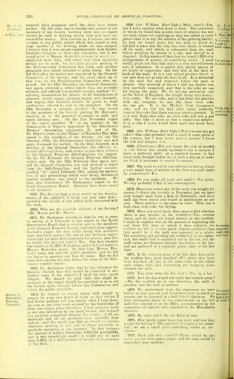 Mr. T. !!'. 4 May I Htl Action by Newcastle Brewery Company. suspend their judgment until the facts were better known. On the same day a circular was issued to tlie members of the Society, warning them that no sugars should be used in biewing unless they had been ex- amined for arsenic. That o-xcular is, I oeheve, tiie hrsfc circular of any public nature which was is»ued to any large number of the brewing trade on this subject. 1 believe that it was issued simultaneously w^th Messrs. iJostoek's telegram to their own customers, but it was issued prior to Messrs. iJostock's cm.-uiar m wJucli tJu explained more fully, and asked that their mater.als should not be used. On the oOth .another meet-iig of the Parliamentary Committee was held, and another paragraph was issued intended to allay alarm. On the 3rd December the matter was considered by the General Committee of the Society, and the steps taken up to thait time by the Parliamentary Committee were ap- proved. On the I5th December the General OommLttee met again, received a lurther report from llie solentific advisers, and ordered that another circular, marked  0, advising examination for arsenic of all descriptions of glucoses, invert sugars, priming sugars, and caramels, and urging that facilities should be given to local authorities, should, be sent to the members. On the 19th December a circular, marked  D, was issued to the members of the Society, quoting Mr. Estcourt's warning as to the presence of arsenic in malt, and again advising care. On the 21st December copies of the report (marked  E in my papers) of the Commission of Experts appointed by the Manchester Brewers' Association (Appendix 5), and of Dr. Dr. Dupre's letter to the Times  of December 21st, wore issued to the members of the Society. On the 9bh January, 1901, this Parliamentary Ooniimlttee met and again discussed the matter. On the 25th January, fet a meeting of the General Committee, the advi'-evs re- ported additional facts, and certain points weie referred 'to the General Purposes Sub-Committee for inquiry. ■ On the 7th February the General Purposes Sub-Com- - mittee met. On the 15th February they again met, _and the General Committee met and received a report from the Sub-Comniiittee, and the further circular, marked  G, dated February 15th, asking for particu- lars of any proceedings which were being threatened against members, was issued to the members. We have also distributed Dr. Buchanan's report to the Local Government Board. Extracts have been issued to all members. 6959. The Society kept a close watch on the develop- ments of the subject?—I think you may take that— probably the closest of any public body connected with the trade. 6960. Who are the scientific advisers of the Society? —Dr. Moritz and Dr. Morris. 6961. Dr. Buchanan informs us that he was in error in saying in a foot-note to his report to the Local ■Government Board that a circular sent to the members of the Country Brewers' Society cautioned them against BO'Stock's sugar, the fact really being that members were cautioned against the use of any brewing sugars which had not been first examined for arsenic, and that he would like this put right?—Yes. Our first circular was issued on the 29th November, and it did not mention Messrs. Bostock's name. At that time Messrs. Bos- tock's name was scarcely public property, and we did not desire to mention any firm by name. But we did issue that circular six days before the issue of the Man- chester expert's report. 6962. Dr. Buchanan states that he has informed the Brewers Society that this would be corrected in any- further issue of his report?—I shall be very much obliged. We should be glad that this slight in- accuracy in the report should be corrected so as to set the Society quite straight before this Commission and before the public generally. 6963. In respect to action taken with regard to arsenic by your own firm?—I think on that subject I had better perhaps tell you exactly what I have done. 4.S soon as our fears were aroused by the knowledge of what was taking place elsewhere, I had analyses made in ray own laboratory by our head brewer, who himself 'is a perfectly competent chemist, for arsenic, of all our materials and all our products—very carefully done indeed ; and the result was that we found no arsenic whatever existing in any one of these materials or products excepting in one instance. In that instance the amount of arsenic found was definitely perceptible, but it was exceedindy small ; it would not be more than l-20th of a milligramme of arsenic in 5 grammes of the dust. 6964. {Sir William Hart Dyke.) Malt dust?—Yes, but I must explain what kind of dust. The substance in which we found this minute trace of arsenic was not the malt culms—or combings as they are called in some I^arts—^that is to say the rootlets of the growing barley. In that we found none, but the dust in which we did find a trace was the very fine dust which is rubbed off the malt, and which is exhausted from the malt before grinding by means of a fan, and carried to a chamber. In 5 grammes of that dust we found l-20th of a milligramme of arsenic or something under. I need, hardly point out that that dust is a very miscellaneous sort of substance. It is partly soil, partly spores of all kinds of organisms, and tiny bits of the skin or husk of the malt. It is a very mixed product which m our case does not go into the beer at all. It is extracted by the malt fan and removed before the malt is ground. One material of which I had my doubts was very carefully examined, and that is the coke we use for drying the malt. We do not use anthracite coal in the North of England, the freight being very heavy ; it is costly. We use coke, and it has been the practice with my company to use the best oven coke we can get. It is the Miekley Coal Company's coke, and we did not find after many examina- tions of this coke that there was a.ny arsenic present. It is a very high-class coke, an oven coke and not a gas coke. Gas coke is more or less a suspicious subject. It is a coke I never would have used and never have used. 6965. {Sir William Hart Dyke.) Did you ever use gas coke ?—Gas coke probably still is used in some parts of the country, but I have never used it because I know the risk and dangers of it. 6956. {Chairman.) Did vou know the risk of arsetrio in coke before this recent epidemic ?—^As a chemist I knew it perfectly well; as a practical brewer it had never been brought before me in such a way as to make me think it necessary to search for arsenic. 6967. The malt to which you referred as having found a very small trace of arsenic in the dust was malt made by yourselves ?—Yes. 6968. Do you make all your own malt ?—Not quite. We buy probaibly l-5th of our consumption. 6969. Have you tested any of the malt you bought for arsenic ?—^Since the trouble in November last we have only bought malt from a firm in Newcasitle, and their malt has been tested and found as satisfactory as our own. Their practice is the same as ours. They use a high-class oven coke for drying. 6970. Have you tried more than once to find whether there is lany arsenic in the rootlets ?■—^Yes, several times, and we have not found arsenic in the rootlets. I ought to explain that in the process of aspirating the real bond fide dust to which I have referred, the rootlets are left in a very much cleaner condition than they would be if the malt was screened as a whole. The screening and grinding are conducted in one opera- tion, the small dust is aspirated out by the fan, but the malt culms are dropped through the breeze of the fan, and are gathered in a separate place, clear of the fine dust. 6971. Is the clearing away of the fine dust done after the rootlets have been knocked 02 ?—After they have been knocked off, but at the same time as the whole malt, culms, dust, and everything are dropping down towards the mill. 6972. You draw away the fine dust ?—Yes, hy a fan. 6973. And the fan would not carry tire rootlets away 1 —No, the rootlets go in one direction, the malt in another, and the dust in another. 6974. We understand from the statement we have before us that you can and do produce beer in which no arsenic can be detected in a half litre 3—Quite so. We have attempted many of our experiments on the full half litre instead cf on the 200cc. recommended by the committee of experts who reported to the Manchester brewers. 6975. By what test ?—By the Eeinsch test. 6976. How much copper have you used, and how lonf a time for boiling ?—The quantity of copper is not essen tial ; we use a small piece something tinder an inc; square. 6977. Each side was coated?—There would be two sines, arsenic free co7>per gauze, and t^e time would be somewhere near an hour. Mr. T. W. Lovibond. 4 May 190: NiLrseuic fuuud in malt culniB, but present in malt dug Oven coke I used in the| maltings. Screening! separates f malt culn' and dust^ No arsemi detected il half a lit! of their b 1