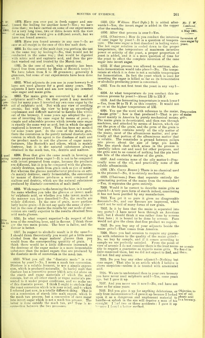 1901, 111- ar l)re- ith- of 6978. Have you ever put in fresh copper and con- tinued the boiling for lanother hour?—Yes; we have done that; we have carried on some of our experiments for a very long time, two or three hours with the view of seeing if that would give a ditfcrent result, but we liave not found arsenic. 6979. Have you found arsenic in any case ?—In no case at all except in the case of this fine malt dust. 6980. In the case of the malt dusit you perform tzhe test m the same way by boiling ?—No, that woald not be conducted in the .same way ; that would be digested with nitric acid and suphuric acid, and then the pro- duct waished out arud treated by the Miarsh test. 6981. In the case of malt, what quantity has been found free from arsenic by Marsh or Reinsch tests 1— We have taken from 5 to 10 grammes ; generally 5 grammes, but some of our experiments have been done on 10. 6932. What adjuncts do you use in your brewery?—I have not used glucose for a good many years. The adjuncts I have used and lam now using are inverted cane sugar and maize grits. 6983. The maize grits are converted by the aid of sulphuric acid?—No. On that point I may mention that for many years I inverted my own cane sugar by the aid of sulphuric acid. Not with any view of avoiding arsenic, but with the view to keep an exceedingly unpleasant and difficult material to handle like vitriol out of the brewery, I some years ago adopted the pro^ cess of inverting the cane sugar by means of yeast, a simple and admirable process which inverts cane sugar in exactly the same way as acid, but in which the agent employed is brewers' yeast. That has been my method for some years past. In the case of the m'aize grits, there the conversion is the purely natural diastatic con- version in which the agent is the diastase of malt and the product made is not the glucose of sugar manu- facturers, like Bo-stock's and others, which is mainly dextrose, but it is the natural substances always obtained in the mash tun, viz., dextrin and. maltose. used 6984. Does that give the siame result in brewing as aring inverts prepared from sugar ?—It is not to be compared ;rits. with invert prepared from sugar, because the products pre different, but it is to be compared with the glucose, .nainly dextrose, made from grain such as rice or maize. But whereas the glucose manufacturer produces an arti- cle mainly dextrose, easily fermentable, the conversion by means of diastase produces a wort composed of maltose and dextrin, which are the natural substances produced by diastatic conversion of malt itself. 6985. With respect to the bTewing'the beer, is it nearly the same whether you take tihe glucose or invert made by sulphuric acid, or whether you take invert made in the manner you have described ?—No, the results are widely different. In the case of grain, more particu- larly •mais'.e grain—I do not say quite the same of rice— but in the case of maize the results by our mode of con- version are vastly superior to the results obtained from acid made glucose. 6986. In what respect superior?—^In respect of ful- le to °^ resulting beer, and in flavour. I think those are the two main points. The beer is fuller, and the flavour is better. 6987. In respect to alcoholic result is it the same ?— I should think theoretically you would get a little more alcohol from the sugar makers' glucose than you would from the corresponding quantity of grain. I think there would be a little dilierence inasmuch as the dextrose of the sugar maker is a more fermentable substance than the mixed sugars that are produced by tlie diastatic mode of conversion in the mash tun. 6988. What you call the  diastatic mode is con- version by yeast ?—No, I mean a mash tun conversion. Diastase is a soluble ferment, to use a simple expres- sion, which is produced naturally. In barley malt that diastase has a convertive power which acts not alone on the starch and sugar materials ci which the malt consists, but on all other starch or sugar materials pre- sented to it under proper conditions, and we make use of this diastatic power. I think I ought to explain that the yeast conversion which is in your mind, and to which I referred just now, is a totally diflfereivt thing. That is not a conversion of starch into malt sugars, which is the mash tun process, but a conversion of cane sugar into invert sugar which is not a mash tun process. The latter is done outside the mash tun, a-'i'J t)>ei^ is no connection between the two proce.sses. Mr. T. W. Lovibond. 4 May 1901. cane sugar by yeast. 6989. {Sir William Hart Dyke.) It is added after- wards ?—-Yes, the invert sugar is added in the copper after the mashing. 6990. After that process is over?—Yes. 6991. {Chairman.) How do you conduct the inversion inversion of of cane sugar by yeast ?—It is a question of tempera- ture. The cane sugar is first dissolved in boiling water. The hot sugar solution is cooled down to the proper temperature, the temjierature of maximum invertive power or activity of the yeast, a proper proportion of yeast is added, and it is a mere question of time for the yeast to effect the complete inversion of the cane sugar into invert sugar. 6992. If that process was allowed to continue, alco- holic fermentation would take place ?—No. The tempe- rature at which it is done is not a suitable temperature for fermentation. In fact the yeast which is used for inverting the sugar is killed so far as its fermentative or alcoholic producing power is concerned. 6993. You do not first treat the yeast in any way 1— No. 6994. At what temperature do you conduct this in- version process by yeast ?—About 130 to 135 F. 6995. And the fermenting temperature is much lower ? —Yes, from 54 to 75 F. in this country. It would not go on at the higher temperature of 130. 6996. You use the word with reference to the maize. Preparation  maize grits  ; how is that produced ?—That is pro- of maize duced mainly in America by purely mechanical means, grit^ The maize grain is decorticated, and then run through machines, and attacked by means of knives, which cut out the geim of the grain, and the germ of the grain is that part which contains nearly all the oily matter of the maize, most of the albuminous matter, and prac tically all that portion of the albuminous matter that is soluble. The remainder is ground between rollers into pieces about the size of large pin heads. The fine starch dust which arises in the process is carefully taken out and used for other purposes, and the grits sent to us consist of nothing but the pin head size bits of the starchy matter of the grain. 6997. And contains none of the oily matter ?—Prac tically none of the oil, and practically none of the soluble albuminoids. 6998. (Mr. Cosmo Bonsor.) There is no chemical used in the process ?—No, it is entirely mechanical. 6999. {Chairman.) Does that separate entirely the germinating portion of the maize from the remainder ? —-Yes, it separates the germ entirely. 7000. Would it be correct to describe maize grits as starch ?—A very pure form of starch indeed, considering it has not been purified by any manufacture. 7001. You get it so pure it gives no disagreeable flavours ?—No^ and our flavours are improved, which could not be said of many forms of raw grain. 7002. Is it by fans that the maize is separated into two parts ?—I have never been through an American mill, but I should think it was rather done by screens than fans ; it is bound tol be done by screens. Fans would not give the clean dust-free product we require. 7003. Do you buy any of your adjuncts beside the maize grits?—That comes from America. 7004. Have you had occasion to require any guaran- tee with reference to the quality of the maize grits?— No, we buy by sample, and if it comes according to sample we are perfectly satisfied. From the point of view of arsenic I do not consider there is the least neces- no arsenic sity to require a guarantee as regards maize grits. We foutid in have examined them, but we did not expect to find, and tliein. did not find any arsenic. 7005. Do you buy any other adjunct?—Nothing but cane sugar. That also is an article which I believe is above suspicion—unless it is treated with arsenicated acid. 7006. We are to understand then in your own brewery you have never used sulphuric acid ?—^Yes, some years ago, but I gave it up. 7007. And you never use it now?—No, end have not done so for some years 7008. Did you give it up for anything deleterious, or Objection to only from, inconvenience ?—I gave it up because I looked ^1- upon it as a dangerous and unpleasant material to ptiric acid handle—a splash in the eye will deprive a man of his ^'^ ^ brewery, eyesight. I Lad two or three accidents ; I gave it up iT'-^au'-e I found a better mo+hod.