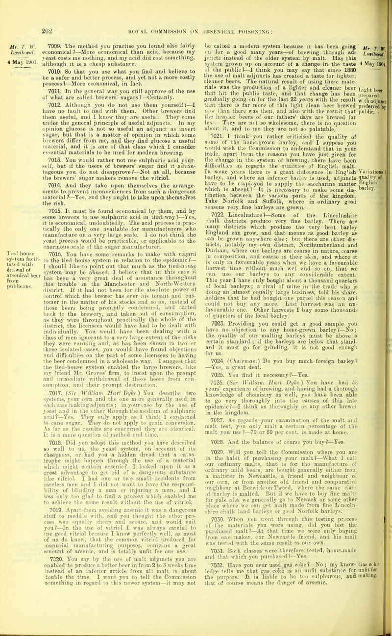 Mr. 7. ir. Lovihi/nd. 4 May 19C»L Tied house system facili- tated witli- drawal of arsenical beer frora publicans. 7009. The method you practise you found also fairly economical ?—More economical than acid, because my yeast costs me nothing, and my acid did cost something, although it is a cheap substance. 7010. So that you use what you find and believe to be a safer and better process, and yet not a more costly process ?—More economical, in fact. 7011. In the general way you still approve of the use of what are called brewers' sugars ?—Certainly. 7012. Although you do not use them yourself?—I have no fault to find with them. Other brewers find them useful, and I know they are useful. They come under the general principle of useful adjuncts. In my material, and it is one of that class which I consider essential materials to be used for modern brewing. 7013. Tou would rather not use sulphuric acid your- self, hut if the users of brewers' sugar find it advan- tageous you do not disapprove?—Not at all, because the brewers' sugar makers remove the vitriol. 7014. And they take upon themselves the arrange- ments to prevent inconveniences from such a dangerous III aterial ?—Yes, and they ought to take upon themselves the risk. 7015. Ifc must be found economical by them, and by some brewers to use sulphuric acid in that way'(—i' es, it is economical, undoubtedlj'. The acid process is prac- tically the only one available for manufacturers who manufacture on a very large scale. I do not think che yeast process would be practicable, or applicable to the enormous scale of the sugar manufacturer. 7016. You have some remarks to make with regard to the tied house system in relation to the epidemic?— I should like to point out that much as the tied-house system may be abused, I believe that in this case it has been a very great deal of assistance throughout this trouble in the Manchester and North-Western district. If it had not been for the absolute power of control which the brewer has over his tenant and cus- tomer in the matter of his stocks and so on, instead of these beers being promptly condemned, and carted back to the brewery, and taken out of consumption, as they were throughout practically the whole of the district, the licensees would have had to be dealt with individually. You would have been dealing with a class of men ignorant to a very large extent of the risks they were running and, as has been shown in two or three isolated cases, you would have found objections and difliculties on the part of some licensees to having the beer condemned in a wholesale way. I suggest tliat the tied-house system enabled the large brewers, like my friend Mr. Groves' firm, to insist upon the prompt and immediate withdrawal of these beers from con- sumption, and their prompt destruction. 7017. (Sir William Karl Dyhe.) You describe two systems, your own and the one more generally used, in each case making adjuncts ; in your case by the use of yeast and in the other through the medium of sulphuric acid?—^Yes. They only apply as I think I explained to cane sugar. They do not apply to grain conversion. As far as the results are concerned they are identical. It is a mere quest-on of method and time. 7018. Did you adopt this method you have described ao well to us, the yeast system, on account of its cheapness, or had you a hidden dread that a catas- trophe might happen through the use of a material which might contain arsenic ?—I looked upon it as a great advantage to get rid of a dangerous substance like vitriol. I had one or two small accidents from careless men and I did not want to have the responsi- bility of blinding a man or injuring a man, and I \¥ia(S only too glad to find a process which enabled me to achieve the same result without the use of vitriol. 7019. Apart from avoiding arsenic it was a dangerous stuff to meddle with, and you thought the other pro- cess was equally cheap and secure, and would suit you ?—In the use of vitriol I was always careful to use good vitriol because I know perfectly well, as most of U3 do know, that the common vitriol produced for manurial manufacturing purposes, contains a great amount of arsenic, and is totally unfit for our use. 7020. You say by the use of malt adjuncts you are enabled to produce a better beer in from 2 to 3 weeks time instead of an inferior article from all malt in about double the t:me. I want you to tell the Commission something in regard to this newer system—it may not Mr. T. W. L (ytibond, 4 >Iay 1901. Li^lit beer 1 iropared w.til adjunct preferred by pnl)lic. . Vaiiationl quality of ETlj;li.-li barley. be called a modern system because it has been going vn for a good many years—of brewing through ad- jiiiicts instead of the older system by malt. Has this system grown up on account of a change in the taste of the public?—I think you may say that since 1880 the use of malt adjuncts has created a taste for lighter, cleaner beers. The natural result of using these mate- rials was the production of a lighter and cleaner beer that hit the public taste, and that change has been gradually going on for the last 22 years with the result tuat there is far more of this light clean beer brewed no v.' tlian there was then, and also with the result that the heavier beers of our fathers' days are brewed far Ics,:. Tiiey are not so wholesome, there is no question would wish the Commission to understand that in your trade, apart frcm the reasons you have just given for the change in the system of brewing, there have been difliculties as regards the qualities of English malt. In some years there is a groat difl'erence in Eng'ish barley, and where an inferior bailev is used, adjuncts have to be c.npluyed to supply the saccharine matter wliich is absent?—It is necessary to make some dis- tinction between the various parts of the kingdom. Take Norfolk and Suffolk, where in ordinary g.iod seasons very fine barleys are grown. 7022. Lincolnshire?—Some of the Lincolnshire chalk districts produce very fine barley. There are many districts which produce the very best barley England can grow, and that means as good barley as can be grown anywhere else ; but there are other dis- tricts, notably my own district, Northumberland and Durham, where our barleys are coarse in nature, coarse in comiiosition, and coarse in their skin, and where it is only in favourable years when we have a favourable harvest time without much wet and so on, that we can use our barleys to any considerable extent This year I have only bought about a thousand quarters of local barleys ; a rival of mine in the trade who is doing an almost equally large business, told his share- holders that he had bought one i^arcel this season and could not buy any more. Last harvest was an un- favourable one. Other harvests I buy some thousands of quarters of the local barley. 7083. Providing you could get a good sample you have no objection to any home-grown barley?—No; the quality of our malting barleys must be above a certain standard ; if the barleys are below that stand- ard it must go for grinding, it is not good enough for us. 7024. (Chairman.) Do you buy much foreign barley? —Yes, a great deal. 7025. You find it necessary?—Yes. 7026. (Sir William Hart Dyke.) You have had 3B years' experience of brewing, and having had a thorough knowledge of chemistry as well, you have been able to go very thoroughly into the causes of this late epidemic ?—1 think as thoroughly as any other brewei in the kingdom. 7027. As regards your examination of the malt and malt test, you only malt a certain percentage of the malt you use ?—70 or 80 per cent, is made at home. 7028. And the balance of course you buy?—Yes. 7029. Will you tell the Commission where you are in the habit of purchasing your malt?—What I call our ordinary malts, that is for the manufacture of ordinary mild beers, are bought generally either fron: a maltster in Newcastle, a friend and neighbour o^ our own, or from another old friend and comparative neighbour at Berwick-on-Tweed, where the same class of barley is malted. But if we have to buy fine malt? for pale ales we generally go to Newark or some other place where we can get malt made from fine Lincoln- shire chalk land barleys or good Norfolk barleys. 7030. When you went through this testing process of the materials you were using, did you test the purchased malt?—At that time we were only buying from one maker, our Newcastle friend, and his malt was tested with the same result as our own. 7031. Both classes were therefore tested, home-made and that which you purchased ?—Yes. ^|| 7032. Have you ever used gas coke?—No; my know- Gas ooke ledge tells me that gas coke is an unfit substance for unlit for the purpose. It is liable to be tno sulphurous, and malting, that of course means the danger of arsenic^