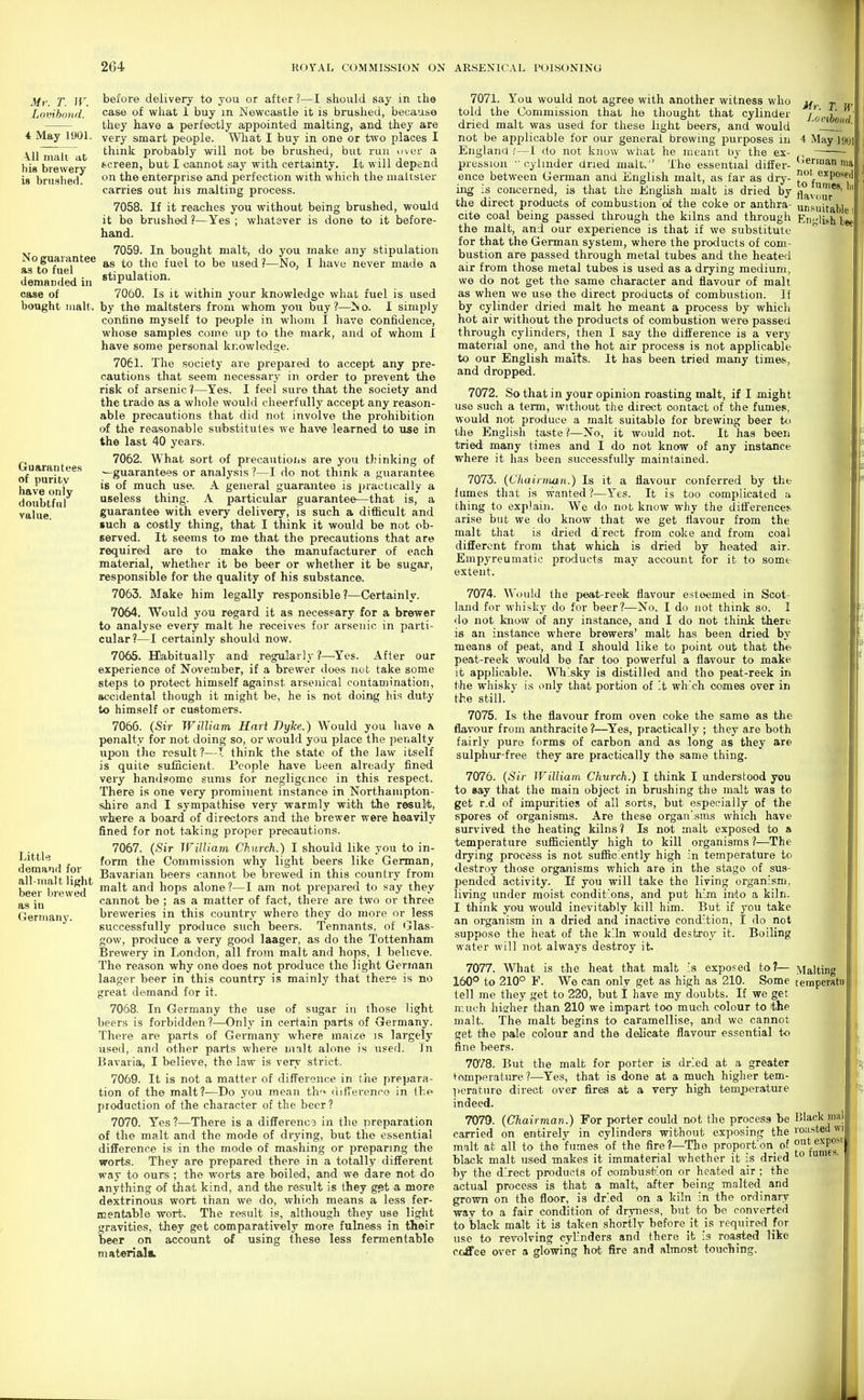 4 May 1901. A.11 malt at his brewery is bnislied. No guarantee as to fuel demanded in case of bought malt. Guarantees of purity have only doubtful value. before delivery to you or after ?—I should say in the case of what 1 buy m Newcastle it is brushed, because they have a perfectly appointed malting, and they are very smart people. What I buy in one or two places I think probably will not be brushed, but run over a frcreen, but I cannot say with certainty. It will depend on the enterprise and perfection with which the maltster carries out his malting process. 7058. If it reaches you without being brushed, would it bo briished ?—Yes ; whalsver is done to it before- hand. 7059. In bought malt, do you make any stipulation as to the fuel to be used ?—No, I have never made a stipulation. 7060. Is it within your knowledge what fuel is used by the maltsters from whom you buy ?—N o. I simply confine myself to people in whom I have confidence, whose samples com.e up to the mark, and of whom I have some personal knowledge. 7061. The society are prepared to accept any pre- cautions that seem necessary in order to prevent the risk of arsenic ?—Yes. I feel sure that the society and able precautions that did not involve the prohibition of the reason.abIe sutostitutes we have learned to use in the last 40 years. 7062. What sort of precautiojis are you thinking of ^guarantees or analysis ?—I do not think a guarantee is of much use. A general guarantee is practically a useless thing. A particular guarantee—that is, a guarantee with every delivery, is such a difficult and such a costly thing, that I think it would be not ob- served. It seems to me that the precautions that are required are to make the manufacturer of each material, whether it be beer or whether it be sugar, responsible for the quality of his substance. 7063. Make him legally responsible?—Certainly. 7064. Would you regard it as necessary for a brewer to analyse every malt he receives for arsenic in parti- cular?—I certainly should now. 7065. BDabitually and regularly ?—^Yes. After our experience of November, if a brewer does not take some steps to protect himself against arsenical contamination, accidental though it might be, he is not doing his duty to himself or customers. 7066. (Sir William Hari Dyke.) Would you have a penalty for not doing so, or would you place the penalty upon the result?—T think the state of the law itself is quite sufficient. People have been already fined very handsome sums for negligence in this respect. There is one very prominent instance in Northampton- shire and I sympathise very warmly with the result, where a board of directors and the brewer were heavily fined for not taking proper precautions. 7067. {Sir IFilliam Church.) I should like you to in- Littlc form the Commission why light beers like German, demand tor bavarian beers cannot be brewed in this country from beei^brewed ^^'^ hops alone?—I am not prepared to say they cannot be ; as a matter of fact, there are two or three Germany. breweries in this country where they do more or less successfully produce such beers. Tennants, of Glas- gow, produce a very good laager, as do the Tottenham Brewery in London, all from malt and hops, 1 believe. The reason why one does not produce the light German laager beer in this country is mainly that there is no great demand for it. 7068. In Germany the use of sugar in those light beers is forbidden ?—Only in certain parts of Germany. There are parts of Germany where maize is largely used, and other parts where malt alone is used. In Bavaria, I believe, the law is very strict. 7069. It is not a matter of difFercnce in the prepara- tion of the malt?—Do you mean th'* (uf'erence in the- production of the character of the beer ? 7070. Yes ?—There is a difference in the preparation of the malt and the mode of drying, but the essential difference is in the mode of mashing or preparing the worts. They are prepared there in a totally different way to ours ; the worts are boiled, and w« dare not do anything of that kind, and the result is they g^t a more dextrinous wort than we do, which means a less fer- mentable wort. The result is, although they use light gravities, they get comparatively more fulness in their beer on account of using these less fermentable materials. Mr. T. W. J'Onhond. <!erman ma nol exposed to fumes, hi flavour unsuitable, English lee 7071. You would not agree with another witness who told the Commission that he thought that cylinder dried malt was used for these light beers, and would not be applicable for our general brewing purposes iu 4 May ]90i England i—I do not know what he meant by the ex- pression ■ cylinder dried malt. The essential differ- ence between German and English malt, as far as dry- ing is concerned, is that the English malt is dried by the direct products of combustion of the coke or anthra- cite coal being passed through the kilns and through the malt, and our experience is that if we substitute for that the German system, where the products of com- bustion are passed through metal tubes and the heated air from those metal tubes is used as a drying medium, we do not get the same character and flavour of malt as when we use the direct products of combustion. li by cylinder dried malt he meant a process by which hot air without the products of combustion were passed through cylinders, then I say the difference is a very material one, and the hot air process is not applicable to our English malts. It has been tried many times, and dropped. 7072. So that in your opinion roasting malt, if I might would not produce a malt suitable for brewing beer to the English taste ?—No, it would not. It has been tried many times and I do not know of any instance where it has been successfully maintained. 7073. {Chainiian.) Is it a flavour conferred by the fumes that is wanted 1—Yes. It is too complicated a thing to explain. We do not know why the ditferences arise but we do know that we get flavour from the malt that is dried d'rect from coke and from coal different from that which is dried by heated air. Empyreumatic products may account for it to some extent. 7074. Would the peat-reek flavour esteemed in Scot- land for whisky do for beer?—No, I do not think so. I <lo not know of any instance, and I do not think there is an instance where brewers' malt has been dried by means of peat, and I should like to point out that the peat-reek would be far too powerful a flavour to make it applicable. Whisky is distilled and the peat-reek in the wliisky is only that portion of -t which comes over in the still. 7075. Is the flavour from oven coke the same as the flavour from anthracite ?—^Yes, practically ; they are both fairly pure forms of carbon and as long as they are sulphur-free they are practically the same thing. 7076. {Sir William Church.) I think I understood you to Bay that the main object in brushing the malt was to get r.d of impurities of all sorts, but especially of the spores of organisms. Are these organisms which have survived the heating kilns? Is not malt exposed to 8 temperature sufficiently high to kill organisms ?—The drying process is not sufficiently high in temperature to destroy those organisms which are in the stage of sus- pended activity. If you will take the living organism, living under moist conditions, and put him into a kiln. I think you would inevitably kill him. But if you take an organism in a dried and inactive condition, I do not suppose the heat of the kiln would destroy it. Boiling water will not always destroy it. 7077. What is the heat that malt Is exposed to?— Malting 160° to 210° F. We can only get as high as 210. Some teinperatu tell me they get to 220, but I have my doubts. If we get much hiixher than 210 we impart too much colour to the malt. The malt begins to caramellise, and we cannot get the pale colour and the delicate flavour essential to fine beers. 7078. But the malt for porter is dried at a greater fomperature ?—Yes, that is done at a much higher tem- perature direct over fires at a very high temperature indeed. 7079. {Chairman.) For porter could not the process be Black mal carried on entirely in cylinders without exposing the roiisted wi malt at all to the fumes of the fire?—The proportion^ of black malt used makes it immaterial whether it is dried by the direct products of oombusblon or heated air ; the actual process is that a malt, after being malted and grown on the floor, is dried on a kiln in the ordinary way to a fair condition of dryness, but to be converted to black malt it is taken shortly before it is required for use to revolving cylinders and there it is roasted like coffee over a glowing hot fire and almost touching.