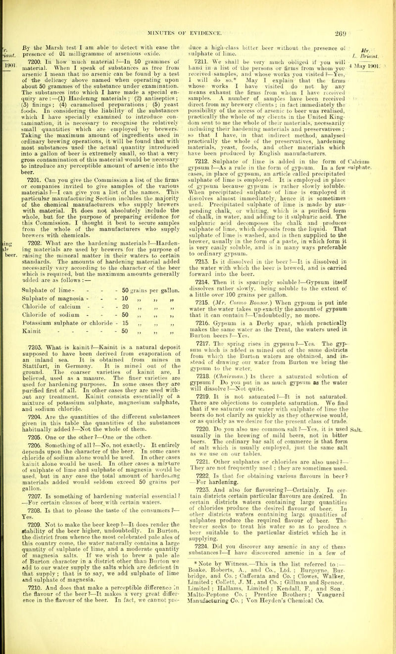 By tilie Marsh te&t I am able to detect with ease the presence of 01 milligramme of arsenious oxide. 7200. In liow much material ?—In 50 grammes of niaiterial. When I si>eak of substances as free from arsenic I mean that no arsenic can be found by a test of tihe delicacy ahove named when ojierating upon aboult 50 grammes of the substance under examination. The substances inito which I have miade a special en- quiry are:—^(1) Hardening materials; (2) antiseptics; (3) iinings; (4) oaramelised preparatioins; (5) yeast foods. In considering the liability of the substances which I have specially examined to in(tioduce con- tamination, it is necessarj- to recognise the relatively small quantities which are employed by brewers. Taking the maximuim amount of ingredients used in ordinary brewing operations, it will be found that with most substances used the actual quantitj' introduced into a gallon of beer is extremely small, so that a very gross contamination of this material would be necessary to introduce any perceptible amount of arsenic into the beer. 7201. Can you give the Commission a list of the lirms or companies invited to give samples of the various materia/ls ?—I can give you a list of the names. This particul-ar manufacturing Section includes the majority of the oheonical manufaoturens who supplj' brewers with material. It does mot absoluitely include the whole, but for the purpose of prepiaring evidence for this Commission, I thought it best to secure samples from the whole of the manufacturers who supply brewers with chemicals. 7202. What are the hardening materials?—^Harden- ing materials are iised by brewers for the purpose of raising the mineral matter in their waters to certain standards. The amiounts of hardening material added necessarily vary according to the character of the beer which is required, but the maximtim amounts generally 9,dded are as follows : — Mr. BHuni. 4 Jfay 1901. Sulphate of lime - - - Sulphate of miagnesia - Chloride of calcium - Chloride of sodium Potassium sulphate or chloride Kainit . . - . 50 grains per gallon. 10 ,t 20 „ 50 ,, ,, 15 „ „ „ 50 ,, ,, ,, 7203. What is kainit ?^—Kainit is a natural deposit supposed to have been derived from evaporation of an inland sea. It is obtained from mines m Stattfurt, in Germany. It is mined out of the ground. The coarser varieties of kainit are, I believed, used as a manure. The finer varieties are used for hardening purposes. In some cases they -are purified first of all. In Oither oases they are used with- out any treatment. Kainit consists essentially of a mixture of potassium sulphate, miagnesium sulphate, and sodium chloride. 7204. Are the quantities of tlie difTerent substances given in this table the quantities of the substances liabitually added ?—Not the whole of them. 7205. One or the rather ?—One or the other. 7206. Something of all ?—No, not exactlj. It entirely depends upon the character of the beer. In some cases chloride of sodiixm alone would be used. In other cases kainit alone would be used. In other cases a miyture of sulphate of lime and sulphate of magnesia wo'ild be used, but in any case the tdtal amount of hardening materials added would seldom exceed 50 grains per gallon. 7207. Is someithing of hardening material essential ? —For certain classes of beer with certain waters. 7208. Is that bo please the taste of the consumers ?— Yes. 7209. Not to make the beer keep ?—It does render the Stability of the beer higher, undoubtedly. In Burton, the district from whence the most celebrated pale ales of this country come, the water naturally contains a large qu'anitity of sulphate of lime, and a moderate quantity of magnesia salts. If we wish to brew a pale ale of Burton character in a district other than Burton we add to our water supply the salts which are deficient in that supply; that is to say, we add sulphate of lime and sulphate of magnesia. 7210. And does that make a perceptible difference in the flavour of the beer?—It makes a very great differ- ence in the flavour of the beer. In fact, we cannot pro- duce a high-class bitter beer witliout the presence of sulphate of lime. 7211. VS e shall be ve-iy much obliged if you will hand in a list of the j)ersoins or firms from whom yoi^. received samples, and whose works you visited?—Yes, 1 will do so.* May I explain that the fii-ms whose works I have visited do not by any means exhaust the firms from whom I have received samples. A number of samples have been received direct from my brewery clients ; in fact immediately the possibility of the access of arsenic to beer was realised, practically the whole of my clients in the United King- dom sent to me the Whole of their materials, necessarily including their hardening materials and preservatives ; so that I have, in that indirect method, analysed practically tilie whole of the preservatives, hardemng materials, yeast, foods, and other materials which have been produced by English m-annfacturers. 7212. Sulphate of lime is added in the form of Calciani gypsum ?—^As a rule in the form of gypsum. In a few ^'uiphate. cases, in place of gypsum, an article called precipitated sulphate of lime is employed. It is employed in place of gypsum because gypsum is rather slowly soluble. When precipitated sulphate of lime is employed it disisolves almost immediately, hence it is sometimes used. Precipitated sulphate of lime is made by sus- pending chalk, or whiting, which is a purified form of chalk, in water, and adding to it sulphuric aoid. The sulphuric acid decomposes the chalk and produces sulphate of lime, whidh deposits from the liquid. That sulphate of lime is washed, and is then supplied to the brewer, usuallj- in the form of a paste, in which form it is very oasilj- soluble, and is in many ways preferable to ordinary gypsum. 7213. Is it dissolved in the beer ?—It is dissolved in the water with which the beer is brewed, and is carried forward into the beer. 7214. Then it is sparingly soluble ?—Gypsum itself dissolves rather slowly, being soluble to the extent of a little over 100 grains ]3er gallon. 7215. {Mr. Cosmo Bonsor.) When gypsum is put intc water the water takes up exactly the amount of gypsum that it can contain ?—Undoubtedly, no more. 7216. Gypsum is a Derby spar, whidi practicallj makes the same water as the Trent, the waters used in Burton beers ?—Yes. 7217. The spring rises in gypsum ?—Yes. The gyp- sum which is added is mined out of the siame districts from which the Burton waters are obtained, and in- stead of drawing our water from Burton we bring the gypsum to the water. 7218. (Chairman.) Is there a saturated solution of gypsum? Do you put in as much gypsum as the water will dissolve?—Not quite. 7219. It is not saturated?—^Tt is not saturated. There are objections to complete saturation. We find that if we saturate our water with sulphate of lime the beers do not clarify as quickly as they otherwise would, or as quickly as we desire for the present class of trade. 7220. Do you also use common, salt ?—Yes, it is used Salt, usually in the brewing of mild beers, not in bitter beers. The ordinary bar salt of commerce is that form of salt which is usually employed, just the same salt as we use on our tables. 7221. Other sulphates or chlorides are also used ?—^- They are not frequently' used ; they are sometimes used. 7222. Is th'at for obtaining various flavours in beer?- —For hardening. 7223. And also for flavouring?—Certainly. In cer- tain districts certain particular flavours are desired. In certain districts waters containing large quantities of chlorides produce the desired flavour of beer. In other districts waters containing large quantities of sulphates produce the required flavour of heer. The brewer seeks to treat his water so as to produce .'i beer suitable to the particular district which he is supplying. 7224. Did you discover any arsenic in any of thess substances?—I have discovered arsenic in a few of *Note by Witness.—This is the list referred to: — Boake, Roberts, A., and Co., Ltd. ; Burgoyne, Bur- bridge, and Co. ; Cafferata and Co. ; Clowes., Walker, Limited; CoUett, J. M., and Co. ; Gillman and Spencer. Limited ; Hallams, Limited ; Kendall, F., and Son , Malto-Peptone Co. ; Prentice Brothers; Vanguard Manufacturing Co. ; Yon Heyden's Chemical Co.