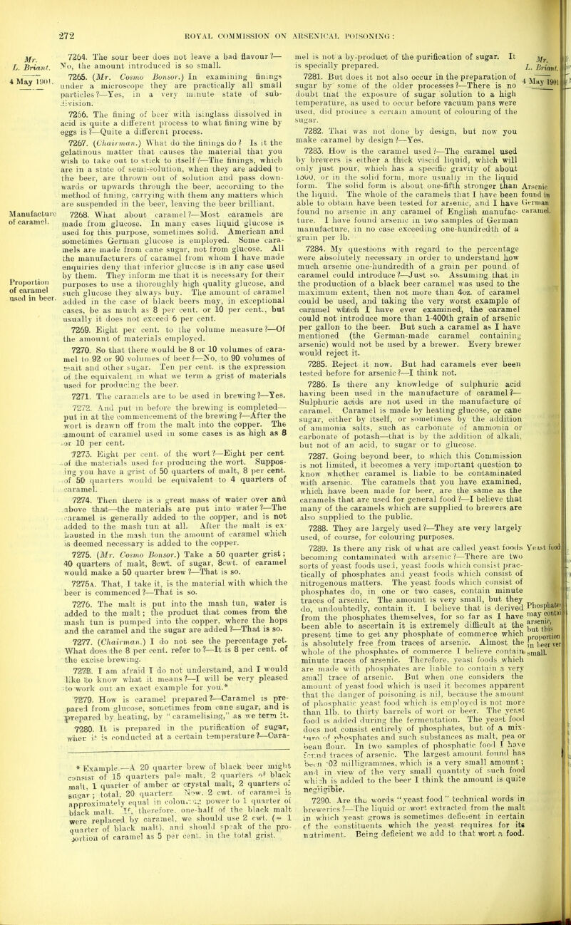 Mr. L. Brian/. 4 May 19(»! Manufacture of caramel. Proportion of caramel used in beer, 7264. The sour beer does not leave a bad flavour 'I— No, the amount introduced is so small. 7265. (Mr. Cosmo Bonsor.) In examining finings under a microscope they are practically all small particles?—Yes, in a very minute state of sub- i! vision. 7266. The ftning of beer with isinglass dissolved in acid is quite a different process to what fining wine by eggs is?—Quite a different process. 7267. {Chairman.) What do the finings do? Is it the gelatinous matter that causes the material that you vrish to take oat to stick to itself ?—The finings, which are in a state of semi-siolution, when they are added to the beer, are thrown otit of solution and pass down- wards or upwards through the beer, according to the method of fining, carrying with them any matters which are suspended in the beer, leaving the beer brilliant. 7268. What about caramel?—Most caramels are made from glucose. In many cases liquid glucose is used for this purpose, sometimes solid. American and siometimes German glucose is employed. Some cara- mels are made from cane sugar, not from glucose. All the manufacturers of caramel from whom I have made enquiries deny that inferior glucose is in any case used by them. They inform me that it is necessary for their purposes to use a thoroughly high ciuality glucose, and such glucose they always buy. The amount of caramel added in the case of black beers may, in exceptional cases, ]be as much as 8 per cent, or 10 per cent., but usually it does not exceed 6 per cent. 7269. Eight per cent, to the volume measure?—Of the amount of materials employed. 7270. So that there would be 8 or 10 volumes of cara- mel to 92 or 90 volumes of beer?—No, to 90 volumes of L'uut and other bugar. Ten per cent, is the expression of the equivalent in what we term a grist of materials used for producing the beer. 7271. The caramels are to be used in brewing ?—Tes. 7272. And put in before the brewing is completed— put in at the commencement of the brewing?—^After the wort is drawn off from the malt into the copper. The .■amount of caramel used in some cases is as high as 8 -or 10 per cent. 7273. Eight per cent, of the Wort ?—Eight per cent. ..of tlie materials used for producinig the wort. Suppos- ing you have a gTii&t of 50 quarters of malt, 8 per cent. • of SO quarters would be equivalent to 4 quarters of caramteL 7274. Then tiliere is a great miass of water over and . .-abiO've that—^the miaterialte are put into water ?—The caramel is generally added to the ooipper, and is not added to the mash tun at all. After the malt is ex- hausted in the mash tun the amount of caramel which is deemed necessary is added to the copper. 7275. (Mr. Cosmo Bonsor.) Take a 50 quanter grist; 40 quarters of malt, 8cwt. of sugar, 8cwt. of caramel would make a 50 quarter brew ?—That is so. 7275a. That, I take it, is the material with which the beer is commenced ?—That is so. 7276. The malt is put into the mash tun, water is added to the malt; the product that comes from iihe mash tun is pumped into the copper, where the hops and tlie oaramel and the sugar are added ?—That is so. 7277. {Chairman.) I do not see the percentage yet. Wliat does ithe 8 per ceiut. refer to ?—It is 8 per cent, of ■ the excise brewing. 7278. I am afraid I do not understand, and I would like to know what it means?—I will be very pleased • to'work out an exact example for you.* 7279. How is caramel prepared?—Caramel is pre- jDiated from glucose, sometimes from cane isugar, and_is ■^prepared by heating, by  caramelising, as we term :t. 7280. It is prepared in the purification of sugar, Tviher i- is conducted at a certain temperature?—Oara- * Example.—A 20 tjuavter brew of black beer might cynsi&v of 15 quarters pale malt. 2 quarters ^^f black malt, 1 quarter of amber or crystal malt, 2 quarters of ai\i^a.r ; total, 20 quarters N'>w. 2 cwt. of caramel is approximately equal in colour-'la power to 1 quarter of black malt. I*, therefore, one-half of the black malt v?ere replaced by caramel, we should use 2 cwt. (= 1 quarter of black malt), and should pp?ak of the pro- jovtion of caramel as 5 per cent, in the total grist. mel is not a by-produot of the ipurification of sugar. It is specially prepared. 7281. But does it not also occur in the preparation of sugar by some of the older processes?—There is no doubt tiiat the exposure of sugar solution to a high temperature, as used to occur before vacuum pans were used, did produce a certain amotmt of colouring of the sugar. 7282. That was not done by design, but now you make caramel by design ?—Yes. 7283. How is the caramel used ?—The caramel used by brewers is either a thick viscid licj[uid, which will only just pour, which has a specific gravity of about loOO, or in the solid form, more usually in the liquid form. The solid form is about one-fifth stronger than the liquid. The whole of the caramels that I liave been able to obtain have been tested for arsenic, and I have found n-o arsenic in any caramel of Englisii manufac- ture. I have found arsenic in two samples of German manufacture, in no case exceeding one-hundredth of a grain per lb. 7284. My questions with regard to the percentage were abisolutely necessary in order to understand how much arsenic one-hundredith of a grain per pound of cariamel could introduce?—Just so. Assuming that in the productioin of a black beer caramel was used to the maximum extent, then not miore than 4oz. of caramel could be used, and taking tlie very worst example of caramel wMch I have ever examined, the oaramel could not introduce more than l-400th grain of arsenic per gallon to the beer. But such a caramel as I have mentioned (the German-made caramel containing arsenic) would not be used by a brewer. Every brewer would reject it. 7285. Reject it now. But had caramels ever been tested before for arsenic ?—I think not. 7286. Is there any knowledge of sulphuric acid having been used in the manufacture of caramel ?— Sulphuric aclidls are not used in the manufacture of caramel. Caramel is made by heating glucose, or cane sugar, either by itself, or sometimes by the addition of ammonia salts, such as carbonate of ammonia or carbonate of potash—that is by the addition of alkali, but not of an acid, to sugar or to glucose. 7287. Going beyond beer, to which this Commission is not limiited, it becomes a very important ciuestion to know whether ciaraniel is liable to be contamiinated witlli arsenic. The caramels that you have examined, whidh have been made for beer, are the same as the caramels that are used for general food ?—I believe that many of the caramels which are supplied to brewers are also supplied to the public. 7288. They are largely used 1—They are very largely used, of course, for colouring purposes. 7289. Is there any risk of what are called yeast foods becoming contaminated with arsenic?—There are two sorts of yeast foods used, yeast foods which consist prac- tically of phosphates and yeast foods which consist of nitrogenous matters. The yeast foods which consist of phosphates do, in one or two cases, contain minute traces of arsenic. The amount is very small, but they do, undoubtedly, contain it. I believe that is derived from the phosphates themselves, for so far as I have Leen able to ascertain it is extremely difficult at the present time to get any phosphate of commerce which is absolutely free from traces of arsenic. Almost the whole of the phosphaten of commerce I believe contain minute traces of arsenic. Therefore, yeast foods which are made with phosi>liates are liable to contain a very small trace of arsenic. But when one considers the amount of yeast food which is used it becomes api>arent that the danger of poisoning is nil, because the amount of phosphatic yeast food which is employed is not more than lib. to thirty barrels of wort or beer. The yeast food is added during the fermentation. The yeast food does not consist entirely of phosphates, but of a mix- +nro of i^hosphates and such substances as malt, pea or bean flour. In two samples of phosphatic food I have inv.nii traces of arsenic. The largest amount found has been '02 milligrammes, which is a very small amount; and in view of the very small quantity of such food whish is added to the beer I think the amount is quite negligible. 7290. Are thu words yeast food technical words in breweries?—The liquid or wort extracted from the malt in which yeast grows is sometimes deficient in certain cf the constituents which the yeast requires for its natriment. Being deficient we add to that wort a food. Mr. L. Briant. 4 May 1901 Arsenic found in German caramel. Yeatt foodi i Phospliatej may contai arsenic, but this proportion in heer ver small.
