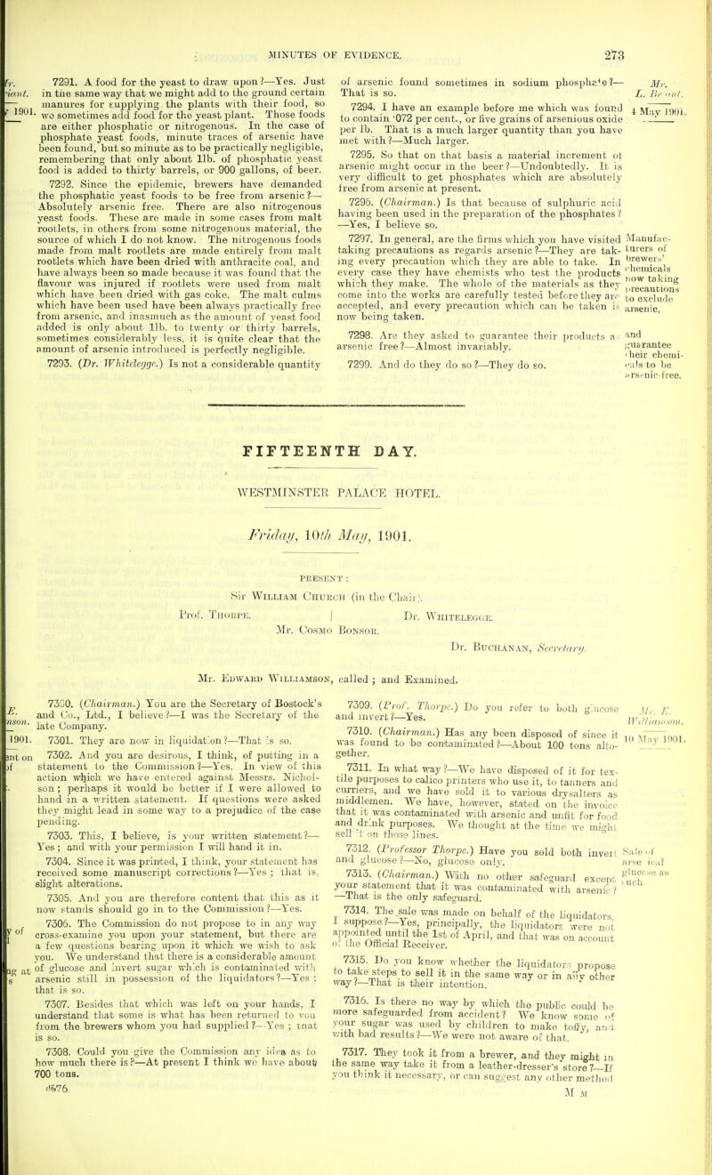 r,.. 7291. A food for the yeast to draw upon?—Yes. Just imit. in the same way that we might add to the ground certain manures for supplying the plants with their food, so wo sometimes add food for the yeast plant. Those foods are either phosphatic or nitrogenous. In the case of phosphate yeast foods, minute traces of arsenic have been found, but so minute as to be practically negligible, remembering that only about lib. of phosphatic yeast food is added to thirty barrels, or 900 gallons, of beer. 7292. Since the epidemic, brewers have demanded the phosphatic yeast foods to be free from arsenic ?— Absolutely arsenic free. There are also nitrogenous yeast foods. These are made in some cases from malt rootlets, in others from some nitrogenous material, the source of which I do not know. The nitrogenous foods made from malt rootlets are made entirely from malt rootlets which have been dried with anthracite coal, and have always been so made because it was found that the flavour was injured if rootlets were used from malt which have been dried with gas coke. The malt culms which have been used have been always practically free from arsenic, and inasmuch as the amount of yeast food added is only about lib. to twenty or thirty barrels, sometimes considerably less, it is quite clear that the amount of arsenic introduced is perfectly negligible. 7293. {Dr. Whitelegge.) Is not a considerable quantity of arsenic found sometimes in sodium phospha+e?— That is so. 7294. I have an example before me which was found to contain '072 per cent., or five grains of arsenious oxide ])er lb. That is a much larger quantity than you have met with 1—Much larger. 7295. So that on that basis a material increment oi arsenic might occur m the beer ?—Undoubtedly. It is very difficult to get phosphates which are absolutely free from arsenic at present. 7296. (Chairman.) Is that because of sulphuric acid having been used in the preparation of the phosphates ? —Yes, I believe so. 7297. In general, are the firms which you have visited taking precautions as regards arsenic ?—They are tak- ing every precaution which they are able to take. In every case they have chemists who test the products which they make. The whole of the materials as they come into the works are carefully tested before they arr accepted, and every precaution which can be taken if now being taken. 7298. Are they asked to guarantee their products a arsenic free?—Almost invariably. Mr. L. Br .fill. i Mav inOi. 7299. And do they do so ?—They do so. Mauufac- turer.s of brewer?.' <liemicals now taking I 'recautions to e.xclude ansenic, and ;,'uarantee I heir chenii- i-als to 1)6 iirs!-nic-free. FIFTEENTH DAY. WESTMINSTER PALACE HOTEL. Friday, im May, 1901. PRESENT : Sir William Church (in the Chair). Prof. Thorpe. | Dr. Whitelegge. Mr. Cosmo Bonsoe. Dr. Buchanan, Secretan/. Mr. Edwaed Williamson, called ; and Examined. 73C0. {Chairman.) You are the Secretary of Bostock's and Co., Ltd., I believe?—I was the Secretary of the late Company. 7301. They are noav in liquidation?—That ;s so. 1 7302. And you are desirous, I think, of putting in a statement to the Commission?—Yes. In view of this action which we ha^'e entered against Messrs. Nicliol- son ; perhaps it would be better if I were allowed to hand in a written statement. If questions were asked they might lead in some way to a prejudice of the case pending. 7303. This, I believe, is your written statement?— Yes ; and with your permission I will hand it in. 7304. Since it was printed, I think, your i3ta.ternent has received some manuscript corrections ?—Yes ; that is, slight alterations. 7305. And you are therefore content that this as it now stands should go in to the Commission ?—Yes. 7306. The Commisedon do not propose tO' in any way cross-examine you upon your statement, but there are a few questions bearing upon it which we wish to ask you. We understand that there is a considerable amount of glucose and invert sugar which is contaminated with arsenic still in possession of the liquidators?—-Yes ; that is so. 7307. Besides that which was left on your hands, I understand that some is what has been retumed to vou from the brewers whom you had supplied ?—-Yes ; mat is so. 7308. Could you give the Commission any iiii^a as to how much there is ?—At present I think we have abouti 700 tons. ^'^.76, Mr. E. WtlHamson. 7309. {I'rof. Thorpe.) Do you refer to both glucose and invert?—Yes. 7310. {Chairman.) Has any been disposed of since it ,n ,7 lam was found to be contaminated ?—About 100 tons alto- '2__^_^•'^■ gether. _ 7311. In what way ?—We have disposed of it for tex- tile purposes to calico printers who use it, to tanners and curners, and we have sold it to various drysalters as middlemen. W© have, however, stated on tlie invoice that it was contaminated with arsenic and unfit for food and dr-nk puqjoses. We thought at the time we mi<dil sell t on those lines. ° 7312 (Frofessor Thorpe.) Have you sold both invert Sale-f and glucose ?—No, glucose only. aise ical 7313. (Chairman.) With no other safeguard exoent your statement that it was contaminated with arsenic? —ihat IS thie only safeguard. 7314. The^saie was made on behalf of tire liquidators 1 suppose?—Yes, principally, the liquidators were nut appointed until the 1st of April, and that was on account o': the Official Receiver. 7315. Do you know whether the liquidators propose to take steps to sell it in the same way or in anv other way That is their intention. 7316. Is there no way by which the puWic could be more safeguarded from accident? We know same your sugar was used by children to make toDy, aji'.i With bad results ?—We were not aware of that. 7317. They took it from a brewer, and they might m the same way take it from a leather-dresser's store ?—If you think it necessary, or can suggest any other method M M
