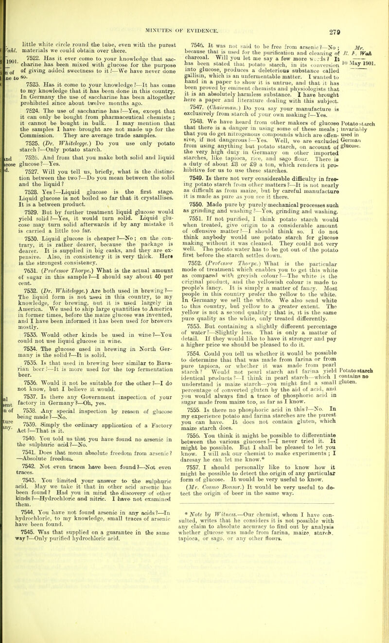 little white circle round itiie tuDe, even with the purest ^ahl. materials we could obtain over there. jgQj 7522. Has it ever come to your knowledge that sac- ■ chariiie has been mixed with glucose for the i^urpose m Qf of giving added sweetness to it ]—We have never done ne to 7523. Has it come to your knowledge ?—It has come to my knowledge that it has been done in this country. In Germany the use of saccharine has been altogether prohibited since about twelve months ago. 7524. The use of saccharine has ?—Yes^ except that it can only be bought from pharmaceutical chemists ; it cannot be bought in bulk. I may mention that the samples I have brought are not made iip for the Commission. They are average trade samples. 7525. (Dr. Whitelegge.) Do you use only potato starch?—Only potato starch. 7526. And from that you make both solid and liquid cose glucose?—Yes. ^- 7527. Will you tell us, brieiiy, what is the distinc- tion between the two ?—Do you mean between the solid and the liquid? 7528. Yes?—Liquid glucose is the first stage. Liquid glucose is not boiled so far that it crystallises. It is a between product. 7529. But by further treatment liquid glucose would yield solid?—Yes, it would turn solid. Liquid glu- cose may turn solid afterwards if by any mistake it is carried a little too far. 7530. Liquid glucose is cheaper ?—'No ; on the con- trary, it is rather dearer, because tlie package is dearer. It is supplied in big casks, and they are ex- pensive. Also, in consistency it is very thick. Her* is the strongest consistency. 7631. {Professor Thorpe.) What is the actual amount of sugar in this sam^ple?—^I should say about 40 per cenft. 7532. {Dr. Whitelegge.) Are both used in brewing?— The liquid form is not lised in this country, to my knowledge, for brewing, but it is used largely in America. We used to ship large quantities to America in former times, before the maize glucose was invented, and I have been informed it has been used for brewers mostly. 7533. Would other kinds be used in wine ?■—You could not use liquid glucose in wine. 7534. The glucose used in brewing in North Ger- many is the solid ?—^It is solid. 7535. Is that used in brewing beer similar to Bava- rian beer ?—It is more used for the top fermentation beer. 7556. Would it not be suitable for the oitlier ?—I do not know, but I believe it would. 7537. Is there any Government inspection of your igj^j. factory in Germany?—Oh, yes. n of 7538. Any special inspection by reason of glucose being made?—ISTo. 7539. Simiply the ordinary aproliciation of a Factory ^ Act ?—That is it. 7540. You told us tha/fc you have fiound no ai-senic in the sulphuric acid?—No. 7541. Does thaib mean absolute fTeedom from arsenic ? —Absolute freedom. 7542. Not even traces have been found?—Nat even traces. 7543. You Idmaited your ansiwea- to the sulphuric acid. May we take it that in other acid arsenic has been found? Had you in mirbd tlie discovery of otiher kindis ?—^Hydrochloric and nitric. I have not examined them. 7544. You have not found arsenic in any aoids?—^In hydrochloric, to my knowledge, small traces of arsenic have been found. 7545. Was that supplied on a guarantee in tJie same ■way ?—Only purified hydrochloric acid. 7546. It was not K.aid to be free from arsenic?—No ; Mr. because that is used for the purihoation and cleaning of WaU charcoal. Will you let me say a few more Wcids ? It — has been stated tJiat pota.to starch, in its conversion ^'^ ^lay 1901. into glucose, produces a deleterious substance called gallisin, which is an uiifermentable matter. I wanted to hand in a paper to sliow it is untrue, and that it has been proved by eminent chemists and physiologists that it is an absolutely harmless substance. I have brought here a paper and literature dealing with tliis subject. 7547. {Chairman.) Do you say your manufacture is eixclusively from starch of your own making?—Yes. 7548 We have heard from other makers of glucose Potato starch that there is a danger m using some of these meals ; invariaiily that you do get nitrogenous compounds which are offen- used in sive, if not dangerous ?—Yes. Well, we are excluded Gerniafi from using anything but potato starch, on account of glucose, the very high duty in Germany on other imported starches, like tapioca, rice, and sago flour. There is a duty of about £8 or £9 a ton, which renders it pro- hibitive for us to use these starches. 7549. Is there not very considerable difficulty in free- ing potato starch from other matters ?—It is not nearly as difficult as from maize, but by careful manufacture it is made as pure as you see it there. 7550. Made pure by purely mechanical processes such as grinding and washing ?—Yes, grinding and washing. 7551. If not purified, I think potato starch would when treated, give origin to a considerable amount of offensive matter?—I should think so. I do not think anybody would use potato starch for glucose making without it was cleaned. They could not very well. The potato water has to be got out of the potato first before the starch settles down. 7552. {Professor Thorpe.) What is the particular mode of treatment which enables you to get this white as compared with greyish colour?—The white is the original product, and the yellowish colour is made to people's fancy. It is simply a matter of fancy. Most people in this country prefer the yellow to the white. In Germany we sell the white. We also send white to this country, but yellow to a greater extent. The yellow is not a second quality ; that is, it is the same I^ure quality as the white, only treated differently. 7553. But containing a slightly different percentage of water?—Slightly less. That is only a matter of <letail. If they would like to have it stronger and pay a higher price we should be pleased to do it. 7554. Could you tell us whether it would be possible to determine that that was made from farina or from pure tapioca., or whether it was made from pearl starch? Would not pearl starch and farina yield Potato starch identical products ?—I think in pearl starch—which I contains no understand is maize starch—you might find a small gluten, percentage of converted gluten by the aid of acid, arid you would always find a trace of phosphoric acid in sugar made from maize too, as far as I know. 7555. Is there no phosphoric acid in this ?—No. In my experience potato and farina starches are the purest you can have. It does not contain gluten, which maize starch does. 7556. You think it might be possible to differentiate between the various glucoses?—-I never tried it. It might be possible. But I shall be pleased to let you know. I will ask our chemist to make experiments ; I daresay he can let me know.* 7557. I should personally like to know how it might be possible to detect the origin of any particular form of glucose. It would be very useful to know. {Mr. Cosmo Bonsor.) It would be very useful to de- tect the origin of beer in the same way. * Note by Witness.—Our chemist, whom I have con- sulted, writes that he considers it is not possible with any claim to absolute accuracy to find out by analysis whether glucose was made from farina, maize, starch, tapioca, or sago, or any other flours.