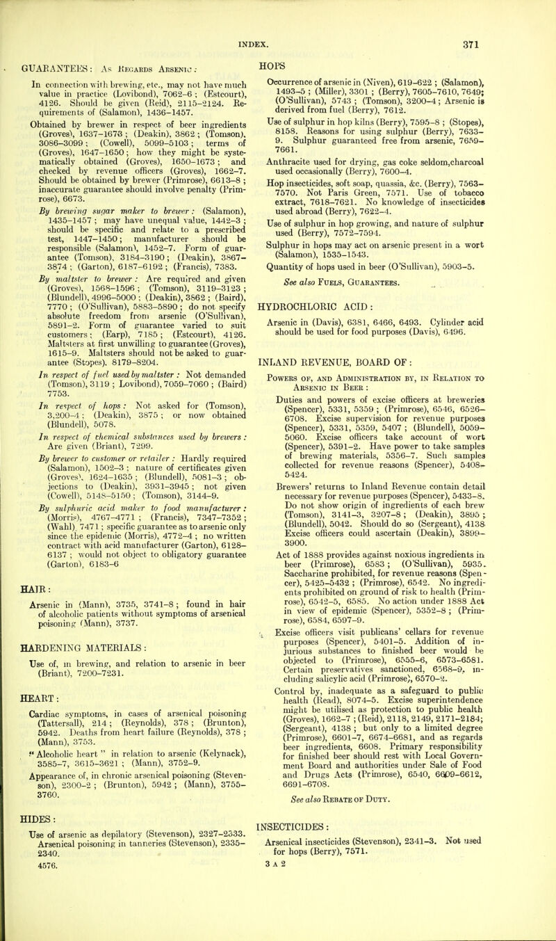 GUARANTEES: As Kegards Ausenic .- In connection ■with brewing, etc., may not have much value in practice (Lovibond), 7062-6 ; (Estcourt), 4126. Should be given (Eeid), 2115-2124. Re- quirements of (Salamon), 1436-1457. Obtained by brewer in respect of beer ingredients (Groves\ 1637-1676 ; (Deakin), 3862 ; (Tomson), 3086-3099 ; (Cowell), 5099-5103 ; terms of (Groves), 1647-1650; how they might be syste- matically obtained (Groves), 1650-1673 ; and checked by revenue officers (Groves), 1662-7. Should be obtained by brewer (Primrose), 6613-8 ; inaccurate guarantee should involve penalty (Prim- rose), 6673. By breiving sugar maker to brewer: (Salamon), 1435-1457 ; may have unequal value, 1442-3 ; should be specific and relate to a prescribed test, 1447-1450; manufacturer should be responsible (Salamonl, 1452-7. Form of guar- antee (Tomson), 3184-3190; (Deakin), 3867- 3874; (Garton), 6187-6192 ; (Francis), 7383. By maltster to brewer : Are required and given (Groves), 1568-1.596; (Tomson), 3119-3123; (Blundein, 4996-5000 ; (Deakin), 3862 ; (Baird), 7770 ; (O'Sullivan), 5883-5890 | do not specify absolute freedom from arsenic (O'Sullivan), 6891-2. Form of guarantee varied to suit customers; (Earp), 7185; (Estcourt), 4126. Maltsters at first unwilling to guarantee (Groves), 1615-9. Maltsters should not be asked to guar- antee (Stopes). 8179-8204. In respect of fuel used by maltster : Not demanded (Tomson), 3119 ; Lovibond), 7059-7060 ; (Baird) 7753. In re'^fect of hops: Not asked for (Tomson), 3,200-4; (Deakin), 3875 ; or now obtained (Blundell), 5078. In respect of chemical substances used by brewers : Are given (Briant), 7299. By brewer to customer or retailer : Hardly required (Salamon), 1502-3 : nature of certificates given (Groves\ 1624-1635 ; (Blundell), 5081-3 ; ob- jections to (Deakin), 3931-3945; not given (Cowell), 514S-5150; (Tomson), 3144-9. By sulphuric acid maker to food manufacturer: (Morris^), 4767-1771; (Francis), 7347-7352; (Wahl), 7471; specific guarantee as to arsenic only since the epidemic (Morris), 4772-4 ; no written contract with acid manufacturer (Garton), 6128- 6137 ; would not object to obligatory guarantee (Garton), 6183-6 HATR: Arsenic in (Mann), 3735, 3741-8 ; found in hair of alcoholic patients without symptoms of arsenical poisoning fMann), 3737. HARDENING MATERIALS : Use of, m brewing, and relation to arsenic in beer (Briant), 7200-7231. HEART: Cardiac symptoms, in cases of arsenical poisoning (Tattersall), 214 ; (Reynolds), 378 ; (Brunton), 5942. Deaths from heart failure (Reynolds), 378 ; (Mann), 3753. f Alcoholic heart  in relation to arsenic (Kelynack), 3585-7, 3615-3621 ; (Mann), 3752-9. Appearance of, in chronic arsenical poisoning (Steven- son), 2300-2 ; (Brunton), 5942 ; (Mann), 3755- 3760. HIDES: Use of arsenic as depilatory (Stevenson), 2327-2533. Arsenical poisoning in tanneries (Stevenson), 2335- 2340. 4576. HOPS Occurrence of arsenic in (Niven), 619-622 ; (Salamon), 1493-5 ; (Miller), 3301 ; (Berry), 7605-7610, 7649; (O'Sullivan), 5743 ; (Tomson), 3200-4 ; Arsenic is derived from fuel (Berry), 7612. Use of sulphur in hop kilns (Berry), 7595-8 ; (Stopes), 8158. Reasons for using sulphur (Berry), 7633- 9. Sulphur guaranteed free from arsenic, 7659- 7661. Anthracite used for drying, gas coke seldom,charcoal used occasionally (Berry), 7600-4. Hop insecticides, soft soap, quassia, &c. (Berry), 7563- 7570. Not Paris Green, 7571. Use of tobacco extract, 7618-7621. No knowledge of insecticides used abroad (Berry), 7622-4. Use of sulphur in hop growing, and nature of sulphur used (Berry), 7572-7594. Sulphur in hops may act on arsenic present in a wort (Salamon), 1535-1543. Quantity of hops used in beer (O'Sullivan), 5903-5. See also Fuels, Guarantees. HYDROCHLORIC ACID: Arsenic in (Davis), 6381, 6466, 6493. Cylinder acid should be used for food purposes (Davis), 6496. INLAND REVENUE, BOARD OF : Powers of, and Administration by, in Relation to Arsenic in Beer : Duties and powers of excise officers at breweries (Spencer), 5331, 5359 ; (Primrose), 6546, 6526- 6708. Excise supervision for revenue purposes (Spencer), 5331, 5359, 5407 ; (Blundell), 5059- 5060. Excise officers take account of wort (Spencer), 5391-2. Have power to take samples of brewing materials, 5356-7. Such samples collected for revenue reasons (Spencer), 5408- 5424. Brewers' returns to Inland Revenue contain detail necessary for revenue purposes (Spencer), 5433-8. Do not show origin of ingredients of each brew (Tomson), 3141-3, 3207-8; (Deakin), 3895 ; (Blundell), 5042. Should do so (Sergeant), 4138 Excise officers could ascertain (Deakin), 389^ 3900. Act of 1888 provides against noxious ingredients in beer (Primrose), 6583; (O'Sullivan), 5935. Saccharine prohibited, for revenue reasons (Spen - cer), 5425-5432 ; (Primrose), 6542. No ingredi- ents prohibited on ground of risk to health (Prim- rose), 6542-5, 6585. No action under 1888 Act in view of epidemic (Spencer), 5352-8 ; (Prim- rose), 6584, 6597-9. Excise officers visit pubhcans' cellars for revenue purposes (Spencer), 5401-5. Addition of in- jurious substances to finished beer would be objected to (Primrose), 6555-6, 6573-6581. Certain preservatives sanctioned, 6568-9, m- cluding sahcylic acid (Primrose), 6570-y. Control by, inadequate as a safeguard io pubh(! health (Read), 8074-5. Excise superintendence might be utiHsed as protection to pubUc health (Groves), 1662-7 ; (Eeid), 2118, 2149, 2171-2184; (Sergeant), 4138 ; but only to a limited degree (Primrose), 6601-7, 6674-6681, and as regards beer ingredients, 6608. Primary responsibiUty for finished beer should rest with Local Govern- ment Board and authorities under Sale of Food and Drugs Acts (Primrose), 6540, 6609-6612, 6691-6708. See also Rebate of Duty. INSECTICIDES: Arsenical insecticides (Stevenson), 2341-3. Not used for hops (Berry), 7571. 3 A 2