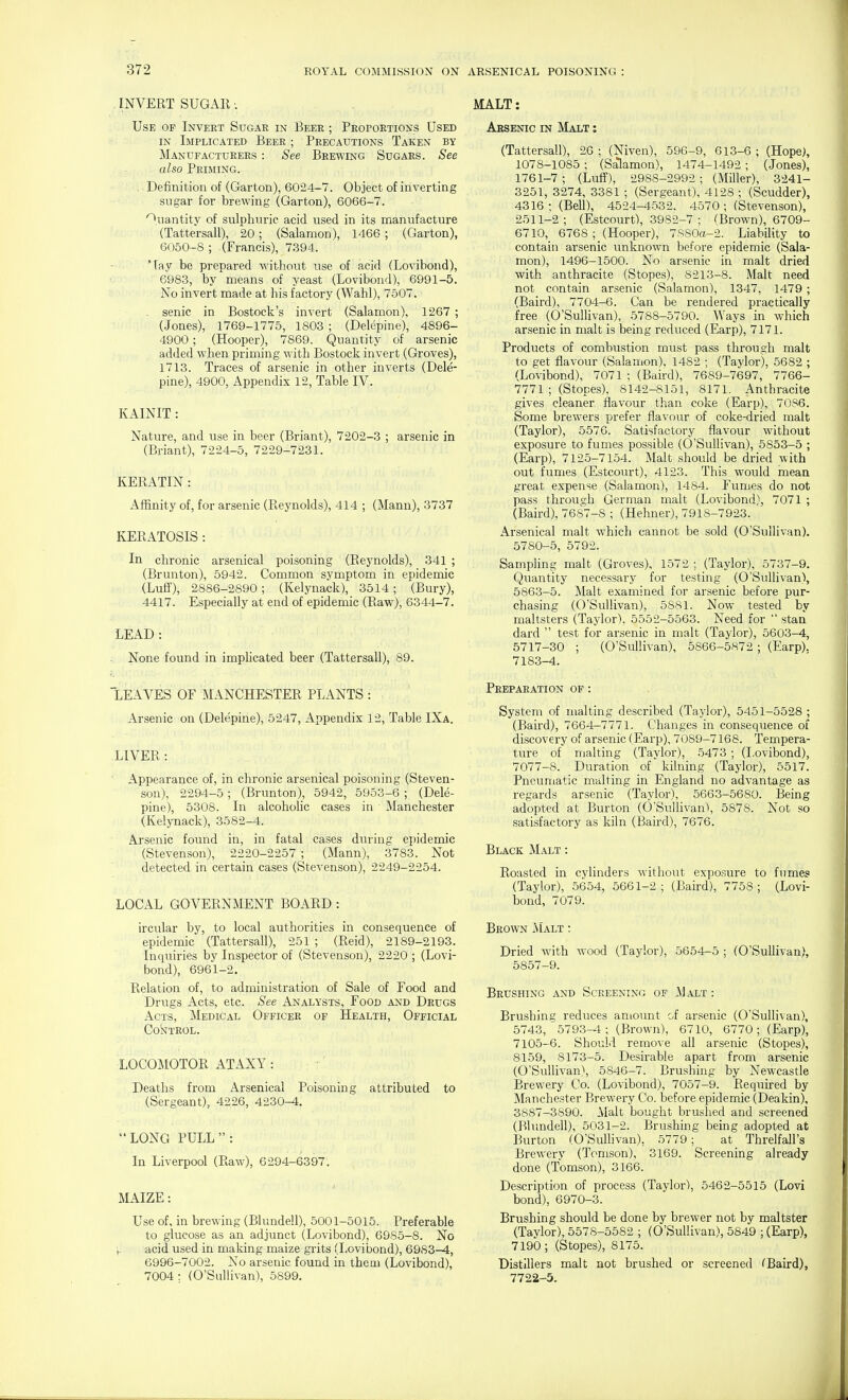 . INVERT SUGAR: Use op Invert Sugar in Beer ; Proportions Used IN Implicated Beer ; Precautions Taken by Manufacturers : See Brewing Sugars. See also Priming. . Definition of (Garton), 6024-7. Object of inverting sugar for brewing (Garton), 6066-7. Quantity of sulphuric acid used in its manufacture (Tattersall), 20; (Salamon), 1466; (Garton), 6050-8 ; (Francis), 7.394. Tay be prepared without use of acid (Lovibond), 6983, by means of yeast (Lovibond), 6991-5. No invert made at his factory (Wahl), 7507. senic in Bostock's invert (Salamon). 1267 ; (Jones), 1769-1775, 1803 ; (Delepine), 4896- 4900; (Hooper), 7869. Quantity of arsenic added Avhen priming with Bostock invert (Groves), 1713. Traces of arsenic in other inverts (Dele'- pine), 4900, Appendix 12, Table IV. KAINIT: Nature, and use in beer (Briant), 7202-3 ; arsenic in (Briant), 7224-5, 7229-7231. KERATIN : Affinity of, for arsenic (Reynolds), 414 ; (Mann), 3737 KERATOSIS : In chronic arsenical poisoning (Reynolds), 341 ; (Brunton), 5942. Common symptom in epidemic (Lufi'), 2886-2890; (Kelynack), 3514; (Bury), 4417. Especially at end of epidemic (Raw), 6344-7. LEAD: None found in implicated beer (Tattersall), 89. 'LEAVES OF MANCHESTER PLANTS : Arsenic on (Delepine), 5247, Appendix 12, Table IXa. LIVER : Appearance of, in chronic arsenical poisoning (Steven- son), 2294-5; (Brunton), 5942, 5953-6 ; (Dele- pine), 5308. In alcohohc cases in Manchester (Kelynack), 3582-4. Arsenic found in, in fatal cases during epidemic (Stevenson), 2220-2257 ; (Mann), 3783. Not detected in certain cases (Stevenson), 2249-2254. LOCAL GOVERNMENT BOARD: ircular by, to local authorities in consequence of epidemic (Tattersall), 251 ; (Reid), 2189-2193. Inquiries by Inspector of (Stevenson), 2220 ; (Lovi- bond), 6961-2. Relation of, to administration of Sale of Food and Drugs Acts, etc. See Analysts, Food and Drugs Acts, Medical Officer of Health, Official Control. LOCOMOTOR ATAXY: Deaths from Arsenical Poisoning attributed to (Sergeant), 4226, 4230-4.  LONG PULL: In Liverpool (Raw), 6294-6397. MAIZE: Use of, in brewing (Blundell), 5001-5015. Preferable to glucose as an adjunct (Lovibond), 6985-8. No ■,. acid used in making maize grits (Lovibond), 6983—4, 6996-7002. No arsenic found in them (Lovibond), 7004: (O'SulHvan), 5899. MALT: Aesenic in Malt : (Tattersall), 26 ; (Niven), 596-9, 613-6 ; (Hope), 1078-1085; (Salamon), 1474-1492; (Jones), 1761-7; (Luff), 2988-2992; (Miller), 3241- 3251, 3274, 3381 ; (Sergeant), 4128 ; (Scudder), 4316 ; (Bell), 4524-4532. 4570 ; (Stevenson), 2511-2; (Estcourt), 3982-7 ; (Brown), 6709- 6710, 6768 ; (Hooper), 7S80a-2. Liability to contain arsenic unknown before epidemic (Sala- mon), 1496-1500. No arsenic in malt dried with anthracite (Stopcs), 8213-8. Malt need not contain arsenic (Salamon), 1347, 1479 ; (Baird), 7704-6. Can be rendered practically free (O'Sullivan), 5788-5790. Ways in Avhich arsenic in malt is being reduced (Earp), 7171. Products of combustion must pass through malt to get flavour (Salamon), 1482 ; (Taylor), 5682 ; (Lovibond), 7071 ; (Baird), 7689-7697, 7766- 7771 ; (Stopes), 8142-8151, 8171. Anthracite gives cleaner flavour than coke (Earp), 7036. Some brewers prefer flavour of coke-dried malt (Taylor), 5576. Satisfactory flavour without exposure to fumes possible (O'Sullivan), 5853-5 ; (Earp), 7125-7154. Malt should be dried with out fumes (Estcourt), 4123. This would mean great expense (Salamon), 1484. Fumes do not pass through German malt (Lovibond), 7071 ; (Baird), 7687-8 ; (Hehner), 7918-7923. Ai'senical malt w^hich cannot be sold (O'Sullivan). 5780-5, 5792. Sampling malt (Groves), 1572 ; (Taylor), 5737-9. Quantity necessary for testing (O'Sullivan), 5863-5. Malt examined for arsenic before pur- chasing (O'Sullivan), 5881. Now tested by maltsters (Taylor). 5552-5563. Need for stan dard  test for arsenic in malt (Taylor), 5603-4, 5717-30 ; (O'Sullivan), 5866-5872 ; (Earp), 7183-4. Preparation of : System of malting described (Taylor), 5451-5528 ; (Baird), 7664-7771. Changes in consequence of discovery of arsenic (Earp), 7089-7168. Tempera- ture of malting (Taylor), 5473; (Lovibond), 7077-8. Duration of'kilning (Taylor), 5517. Pneumatic malting in England no advantage as regards arsenic (Taylor), 5663-5680. Being adopted at Burton (()'Sullivan'i, 5878. Not so satisfactory as kiln (Baird), 7676. Black Malt : Roasted in cylinders without exposure to fumes (Taylor), 5654, 5661-2; (Baird), 7758 ; (Lovi- bond, 7079. Brown Malt : Dried Avith Avood (Taylor), 5654-5 ; (O'Sullivan), 5857-9. Brushing and Screening of .Malt : Brushing reduces aniount of arsenic (O'Sullivan), 5743, 5793-4 ; (Brown), 6710, 6770; (Earp), 7105-6. Should remove all arsenic (Stopes), 8159, 8173-5. Desirable apart from arsenic (0'Sullivan\ 5846-7. Brushing by Newcastle i3rewery Co. (Lovibond), 7057-9. Required by Manchester Brewery Co. before epidemic (Deakin), 3887-3890. Malt bought brushed and screened (Bhmdell), 5031-2. Brushing being adopted at Burton (O'Sullivan), 5779; at Threlfall's Brewery (Tomson), 3169. Screening already done (Tomson), 3166. Description of process (Taylor), 5462-5515 (Lovi bond), 6970-3. Brushing should be done by brewer not by maltster (Taylor), 5578-5582 ; (O'Sullivan), 5849 ; (Earp), 7190; (Stopes), 8175. Distillers malt not brushed or screened Baird), 7722-5.