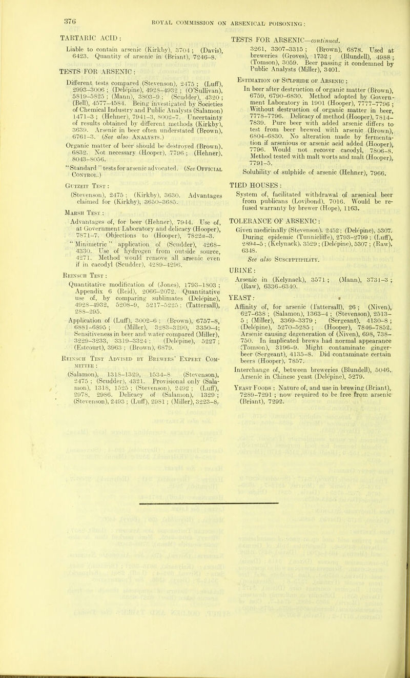 TARTARIC ACID: Liable to contain arsenic (Kirkby), 3704 ; (Davis), 6423. Quantity of arsenic in (Briant), 7246-8. ' TESTS FOR ARSENIC: Different tests compared (Stevenson), 2475 ; (Luff), 2993-3006 ; (Delepine), 4928-4932 ; (0'Sullivan), 5819-5S25 ; (Mann), 3803-9 ; (Scudder), 4320 ; (Bell), 4577-4584. Being investigated by Societies of Chemical Industry and Public Analysts (Salamon) 1471-3 ; (Hehner), 7941-3, 8002-7. Uncertainty of results obtained by different methods (Kirkby), 3639. Arsenic in beer often understated (Brown), 6761-3. {See also Analysts.) Organic matter of beer should be destroyed (Brown). 6832. Not necessary (Hooper), 7796; (Hehner), 8043-8056.  Standard  tests for arsenic advocated. (See Official Control.) GuTZEiT Test : (Stevenson), 2475 ; (Kirkby), 3630. Advantages claimed for (Kirkby), 3650-3685. Maesh Test : Advantages of, for beer (Hehner), 7944. Vse of, at Government Laboratory and delicacy (Hooper), 7871-7. Objections to (Hooper), 7822a-3.  Minimetric  application of (Scudder), 4268- I , 4330. Use of hydrogen from outside source, 4271. Method would remove all arsenic even if in cacodyl (Scudder), 4289-429G. Reinsch Test : Quantitative modification of (Jones), 1793-1803 ; Appendix 6 (Reid), 2066-2072. Quantitative use of, by comparing sublimates (Delepine), 4928-4932, 5208-9, 5217-5225; (Tattersall), 288-295. Application of (Luff), 3002-6 ; (Brown), 6757-8, 6881-6895 ; (Miller), 3283-3290, 3350-4; Sensitiveness in beer and water compared (Miller), 3229-3233, 3319-3324 ; (Delepine), 5227 ; (Estcourt), 3963 ; (Brown), 6879. Reinsch Test Advised by Brewers' Expert Com- mittee : (Salamon), 1318-1329, 1534-8 (Stevenson;, 2475 ; (Scudder), 4321. Provisional only (Sala- mon), 1318, 1525 ; (Stevenson), 2492 ; (Luff), 2978, 2986. Delicacy of (Salamon), 1329 ; (Stevenson), 2493 ; (Luff), 2981 ; (Miller), 3223-8, TESTS FOR AlXSEmC-continued. 3261, 3307-3315; (BrOwn), 6878. Used at breweries (Groves), 1732 ; (Blundell), 4988 ; (Tomson), 3059. Beer passing it condemned by Public Analysts (Miller), 3401. Estimation of Sitlphide of Arsenic : In beer after destruction of organic matter (Brown) 6759, 6790-6830. Method adopted by Govern- ment Laboratory in 1901 (Hooper), 7777-7796 ; Without destruction of organic matter in beer 7778-7796. Delicacy of method (Hooper), 7814- 7839. Pure beer with added arsenic differs to test from beer brewed with arsenic (Brown), 6804-6830. No alteration made by fermenta- tion if arsenious or arsenic acid added (Hooper),. 7796. Would not recover cacodyl, 7806-8.' Method tested with malt worts and malt (Hooper) 7791-5. Solubility of sulphide of arsenic (Hehner), 7966. TIED HOUSES: System of, facilitated withdrawal of arsenical beer from pubhcans (Lovibond), 7016. Would be re- fused warranty by brewer (Hope), 1163. TOLERANCE OF ARSENIC : Given medicinally (Stevenson), 2452 ; (Delepine), 5307. During epidemic (Tunnicliffe), 2793-2799 ; (Luff), 2894-5 ; (Kelynack), 3529 ; (Delepine), 5307 ; (Raw), 6348. See also Suscfptipility. URINE : Arsenic in (Kelynack), 3571 ; (Mann), 3731-3 ; (Raw), 6336-6340. YEAST: . Affinity of, for arsenic (i'attersall), 26 ; (Niven), 627-638 ; (Salamon), 1363-4 ; (Stevenson), 2513- 5 ; (Miller), 3369-3379 ; (Sergeant), 4130-8 ; (Delepine), 5270-5285 ; (Hooper), 7846-7852, Arsenic causing degeneration of (Niven), 698, 738- 750. In implicated brews had normal appearance (Tomson), 3196-9. Might contaminate ginger- beer (Sergeant), 4135-8. Did contaminate certain beers (Hooper), 7857. Interchange of, between breweries (Blundell), 5046.. Arsenic in Chinese yeast (Delepine), 5279. Yeast Foods : Nature of, and use in brewing (Briant), 7289-7291 ; now required to be free from arsenic (Briant), 7292.