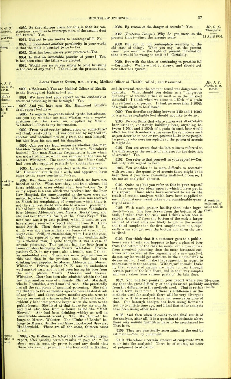 9080. So that all you claim for this is that its con- struction is such as to intercept more of the arsenic dust and fumes ?—Yes. 9081. But not by any means to intercept all ?—No. 9082. I umdeirsltainid ftniotiheT peouliiiarity in your works is that the malt is brushed twice?—Yes. 9083. TJi'ait has beiem always your piracti<>e ?—^Yes. 9084. Is tihatt am inTOrdiaiH© piracitdioe of yours?—Ye^a. It has been since the kilns were erected. 9085. Woiuild you say it was wrong to omit brufiihing in the case of any malt ?—I should, at the present time. 9086. By reaisoni of tflie danger of aajsenic ?—^Yes. 9087. (Professor Thorpe.) Why do you meam at tie present time?—Since the arsenic scare. 9088. But you db not contemplate reverting to the old state of things. When you say  at the present time, you mean in the light of present information that it would be wrong to omit it ?—Certainly. 9089. But with the idea of continuing to practice ill —Certainly. We have had it always, and should not now alter our system. 3Ir. G. S. Thompson. 11 April 1902. James Thomas Neech, m.d., d.p.h., Medical Officer of Health, called ; and Examined. eious iities o ic in 9090. (Chairman.) You are Medical Officer of health to the Borough of Halifax?—I am. 9091. We have had your report on the outbreak of arsenical poisoning in the borough ?—Yes. 9092. AjDd you have seem Mir. Hammomd Saniith-'s draft report ?—have. 9093. As regarrds the (points raised by the last .witness, can you say whether tne man VVhalan was a reguia? customer at the York Inn, supplied by Messis Whitaker?—That is my infoi-mation. 9094. From trustworthy information or conjecture? —I think trustworthy. It was obtained by my food in- spector, and obtained not only from the man himself, but also from his son and his daughter. 9095. Can you say from enquiries whether the man Marsden frequented one or more of Messrs. Whitaker's houses ?—The man Marsden frequented a house which was not a tied house, which was supplied at the time by Messrs. Whitaker. The same house, the  Moor Cock, had been also supplied partially by another brewery. 9096. In your report you deal with the eight cases Mr. Hammond Smith dealt with, and appear to liave come to the same com;clusion ?—Yes. 9097. But there are other cases which we have not heard of so far. What were they, and from whence did these additional cases obtain their beer?—Case No. 8 in my report is a case which was received into the Poor Law Hospital, the same hosipital as the cases were ad- mitted to, whidh Mr. Smith saw. The case was received on March 1st complaining of symptoms which there is not the slightest doubt were due to arsenical poisoning. He had been in the habit of drinking Messrs. Whitaker's beer, Messrs. Alderson's beer, Messrs. Stocks' beer, and also had beer from Mr. Swift, of the  Cross Keys. The next case was a private patient, which I omit, as you have already received a report about it from Mr. Ham- mond Smith. Then there is private patient B. C., which was not a particularly well-marked case, but a slight case. Still, on examination, when I saw this ca.se, which was reported to me privately and confidentially by a medical man, I quite thought it was a case of arsenic poisoning. This patient had her beer from a house or shop belonging to Messrs. Whitaker. Private patient C. D. in my report, also a female, was, I think, an undoubted case. 'Tliere was more pigmentation in this case than in the previous case. She had been drinking beer supplied by Messrs. Alderson and Messrs. Whitaker. Private patient D. E. was an undoubted well-marked case, and he had been having his beer from the same places, Messrs. Alderson and Messrs. Whitaker. There has been also admitted within the last few days another case of a female, Elizabeth Marshall, who is, I consider, a well-marked case. She practically has all the symptoms of arsenical poisoning. She tells me that up to twelve months ago she never tasted drink of any kind, and about twelve months ago she went to live as servant at a house called the  Duke of Leeds, evidently her intemperance began when she went to the public-house. She lived at that house for six months, and had also beer from a house called the Malt Shovel. She had been drinking whisky as well in considerable amount recently. The  Malt Shovel  be- longs to Messrs. Webster. The  Duke of Leeds  be- longs to Messrs. Bentley and Shaw, Lockwood Brewery, Huddersfield. Those are all the cases, thirteen cases in all. 9098. (Sir WiUiam Hart-Dyke.) I think you say in your report, after quoting certain results on page 13 :  The above results certainlj'^ pr( ve beyond any doubt that there Avas arsenic present in the beer sold in Halifax, e-nd in several cases the amount found was dangerous in quantity. What should you define as a dangerous quantity of arsenic either in malt or in the finished inE.terial ?—I think when we come to l-50th of a grain it is certainly dangerous. I think no more than 1-lOOth of a grain ought to be allowed. 9099. You describe anything between 1-50 and 1-lOOth of a giain as negligible ?—I should not like to do so . 9100. Do you think that where a man was an excessive beer drinker, constantly imbibing beer, anything be- tween l-50th and 1-lOOth of a grain in such beer would affect his health materially, or cause the symptoms such as you describe in one or two paJbienits ?—In some people. In persons who were susceptible to the poison of arsenic it might do. 9101. You are aware that the last witness referred to the difference in the results of analyses for the detection of arsenic ?—Yes. 9102. You refer to that yourself in your report ?—^Yes, but only with regard to beer. 9103. You consider it is more difficult to ascertain with accuracy the quantity of arsenic there might be in beer than if you were examining malt?—Of course, I am not an analytical chemist. 9104. Quite so ; but you refer to this in your report ? —I have one or two ideas upon it which I have put in tliis report. Those ideas have occurred to me as the result of certain analyses which have been supplied to me. For instance, yeast takes up a considerable quan- tity of arsenic. 9105. With much greater facility than other ingre- dients?—Yes. The beer drawn from the bottom of the cask, if taken from the cask, and I think when beer is rapidly drawn off from the bottom of the cask a larger amount of yeast cells are likely to get in the second and third sample than the first sample taken out, espe- cially when you get near the bottom and when the cask is tilted. 9106. You think that if a customer goes to a public- house \ery thirsty and happens to have a glass of beer from the bottom of the cask he would run a graver risk from arsenical poisoning than the more fortunate cus- tomer who ai-rived at the beginning of a new cask?—I do not say he would get sufficient in the single drink to do any injury. I only make that suggestion in regard to the variation in the analysis. With regard to malt, I take it, that vapours of arsenic are liable to pass through certain parts of the kiln floors, and in that way samples will vary taken from various parts of the kiln floor. 9107. You put two points in your report where you say that the great difficulty of analysis arises probably from the difference in the methods used. That is rather a wide term, is it not? If there is a difference in the methods used for analysis there will be very divergent results, will there not?—I have had some experience of that. Our borough analj^st has been using Reinsch's test up to a little time ago, and I find that other analysts have been using other tests. 9108. And then when it comes to the final result of the analysis, after all, it is a question of estimate where these very minute quantities have to be ascertained ?— That is so. 9109. They are practically ascertained at the end by estimate ?—Yes, by judgment. 9110. Therefore a certain amount of conjecture nruBl come into the analysis ?—There is, of course, an e;n'Oi of judgment to allow for. Mr. J. T. NCecil, M.D. D.P.H. Arsenic in sediment of casks and ia yeast. Divergent analytica! results.