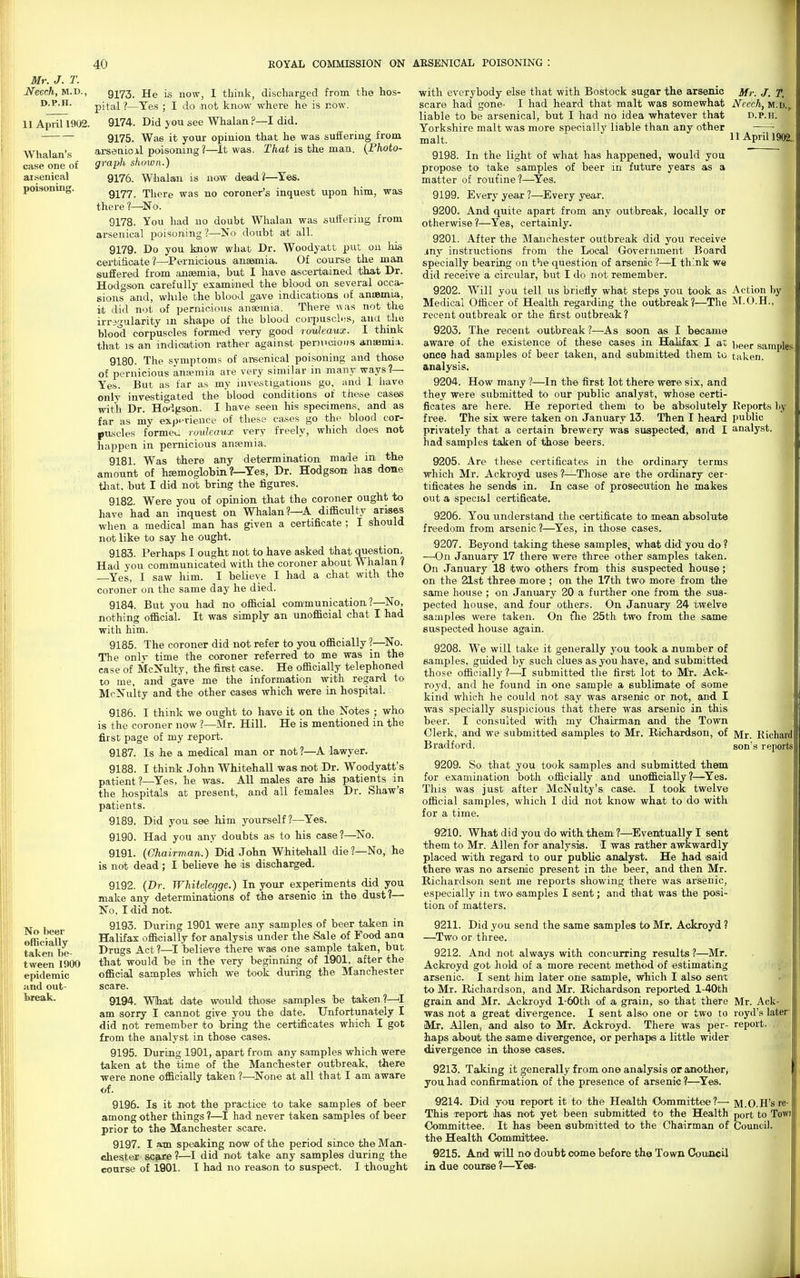 Mr. J. T. Necch, M.D., D.P.H. 11 April 1902. Whalan's case one of arsenical poisoning. No beer officially taken be- tween 1900 epidemic jind out- lareak. 9173. He is uow, I think, discharged from the hos- pital ?—Yes ; I do not know where he is r.ow. 9174. Did you see Whalan ?—I did. 9175. Was it your opinion that he was suffering from arsenioil poisoning?—It was. T/iot is the man. {Photo- graph shown.) 9176. W'lialaii is now dead?—^Yes. 9177. There was no coroner's inquest upon him, was there No. 9178. You had no doubt Whalan was suffering from arsenical poisoning ?—-No doubt at all. 9179. Do you Imow what Dr. Woodyatt put on liLs cei-bifioate ?—Pernicious anaemia. Of course the man suffered from anaemia, but I have aiscei-tained that Dr. Hodgson carefully examined the blood on several occa- sions and, while the blood gave indications of aniBm,ia, it did not of pernicious anaemi-a. There was not the irregularity m shape of the blood coiti)usc1i!s, ana the blood corpuscles formed very good rouleaux. I think that IS an indication rather againsit pernicious anaemi;!. 9180. The symptoms of arsenical poisoning and those of pernicious aniemia are very similar in many ways?— Yes. But as far as my investigations go, and I have only investigated the blood conditions of these cases with Dr. Hodgson. I have seen his specimens, and as far as my expHrieuce of these cases go the blood cor- puscles formeu rouleaux very freely, which does not happen in pernicious anaemia. 9181. Was there amy determination made in the amount of haemoglobin ?—Yes, Dr. Hodgson has done tliat, but I did not bring the figures. 9182. Were you of opinion that the coroner ought to have had an inquest on Whalan?—A difficulty arises when a medical man has given a certificate ; I should not like to say he ought. 9183. Perhaps I ought not to have asked that question. Had you communicated with the coroner about Whalan ? Yes, I saw him. I believe I had a chat with the coroner on the same day he died. 9184. But you had no officia.1 communication?—No, nothing official. It was simply an unofficial chat I had with him. 9185. The coroner did not refer to you officially ?—^No. The onlr time the coroner referred to me was in the case of McNulty, the firet case. He officially telephoned to me, and gave me the information with regard to McNulty and the other cases which were in hospital. 9186. I think we ought to have it on the Notes ; who is the coroner now ?—Mr. Hill. He is mentioned in the first page of my report. 9187. Is he a medical man or not ?—A lawyer. 9188. I think John Whitehall was not Dr. Woodyatt's patient?—^Yes, he was. All males are his patients in the hospitals at present, and all females Dr. Shaw's patients. 9189. Did you see him yourself ?—Yes. 9190. Had you any doubts as to his case?—No. 9191. (Chairman.) Did John Whitehall die?—No, he is not dead ; I believe he is discharged. 9192. (Dr. Whitelegge.) In your experiments did you make any determinations of the arsenic in the dust ?— No, I did not. 9193. During 1901 were any samples of beer taken in Halifax officially for analysis under the Sale of Food ana Drugs Act?—^I believe there was one sample taken, but that would be in the very beginning of 1901, after the official samples which we took during the Manchester scare. 9194. Wihatt date would those samples be taken?—'I am sorry I cannot give you the date. Unfortunately I did not remember to bring the certificates which I got from the analyst in those cases. 9195. During 1901, apart from any samples which were taken at the time of the Manchester outbreak, Uiere ■were none officially taken ?—None at all that I am aware of. 9196. Is it not the practice to take samples of beer among other things ?—I had never taken samples of beer prior to the Manchester .scare. 9197. I am speaking now of the period since the Man- chester scfwe ?—I did not take any samples during the coarse of 1901. I had no reason to suspect. I thought I with everybody else that with Bostock sugar the arsenic Mr. J. T. scare had gone- I had heard that malt was somewhat Ncech, m.d.,. liable to be arsenical, but I had no idea whatever that d.p.h. Yorkshire malt was more specially liable than any other malt. llAprill902. 9198. In the light of what has happened, would you propose to take samples of beer in future years as a matter of roufine ?—^Yes. 9199. Every year ?—Every year. 9200. And quite apart from any outbreak, locally or otherwise ?—Yes, certainly. 9201. After the Manchester outbreak did you receive .my instructions from the Local Government Board specially bearing on the question of arsenic ?—I think we did receive a circular, but I do not remember. 9202. Will you tell us briefly what steps you took as Action by Medical Officer of Health regai-ding the outbreak?—The M.O.H., recent outbreak or the first outbreak? 9203. The recent outbreak ?—As soon as I became aware of the existence of these cases in Halifax I at; ),gg(. samples, onco had samples of beer taken, and submitted them to tuken. analysis. 9204. How many ?—In the first lot there were six, and they were submitted to our public analyst, whose certi- ficates are here. He reported them to be absolutely Reports by free. The six were taken on January 13. Then I heard public privately that a certain brewery was suspected, and I analyst, had samples taken of those beers. 9205. Are these certificates in the ordinary terms which Mr. Ackroyd uses ?—Those are the ordinary cer- tificates he sends in. In case of prosecution he makes out a specie. 1 certificate. 9206. You understand the certificate to mean absolute freedom from arsenic ?—^Yes, in those cases. 9207. Beyond taking these samples, what did you do ? —On January 17 there were three other samples taken. On January 18 two others from this suspected house; on the 21st three more ; on the 17th two more from the same house ; on January 20 a further one from the sus- pected house, and four others. On January 24 twelve samples were taken. On tTie 25th two from the same suspected house again. 9208. We will take it generally you took a number of samples, guided by such clues as you have, and submitted those officially?—^I submitted the first lot to Mr. Ack- royd, and he found in one sample a sublimate of some kind which he could not say was arsenic or not, and I was specially suspicious that there was arsenic in this beer. I consulted with my Chairman and the Town Clerk, and we submitted samples to Mr. Richardson, of Mj- Kichard Bradford. son's reports 9209. So that you took samples and submitted them for examination both officially and unofficially?—^Yes. This was just after McNulty's case. I took twelve official samples, which I did not know what to do with for a time. 9210. What did you do with them ?—•Eventually I sent them to Mr. Allen for analysis. I was rather awkwardly placed with regard to our public analyst. He had said there was no arsenic present in the beer, and then Mr. Richardson sent me reports showing there was arsenic, especially in two samples I sent; and that was the posi- tion of matters. 9211. Did you send the same samples to Mr. Ackroyd ? —Two or three. 9212. And not always with concurring results ?—Mr. Ackroyd got hold of a more recent method of estimating arsenic. I sent him later one sample, which I also sent to Mr. Richardson, and Mr. Richardson reported l-40th grain and Mr. Ackroyd l-60th of a grain, so that there Mr. Ack was not a great divergence. I sent also one or two to royd's later Mr. Allen, and also to Mr. Ackroyd. There was per- report, haps about the same divergence, or perhaps a little wider divergence in those cases. 9213. Taking it generally from one analysis or another, you had confirmation of the presence of arsenic ?—^Yes. 9214. Did you report it to the Health Oommittee?— M.O.H'sre This report has not yet been submitted to the Health port to Towi Committee. It has been submitted to the Chairman of Council the Health Comimittee. 9215. And will no doubt oome before the Town Council in due course ?—^Yes-