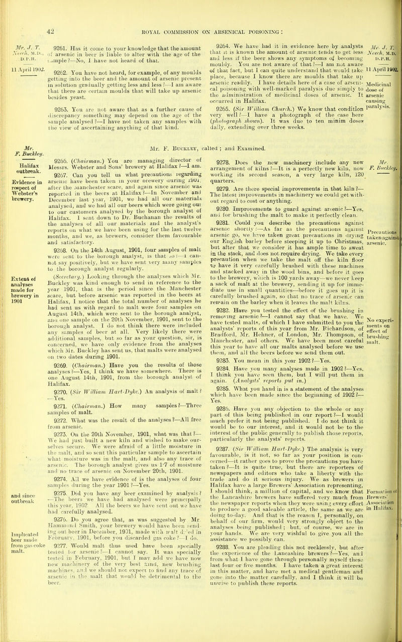 3Tr. J. T. yiirh, M.I)., D.l'.H. 11 April 1902. Mr. F. Buckley. Halifax outbreak. Evidence in reepect of Webster's brewery. Extent of analyses made for brewery in 1901 9261. Has it come to your knowledge that the amount of arsenic in beer is liable to alter with the age of the Sample?—No, 1 have not heard of that. 9252. You have not lieard, for example, of any moulds getting into the beer and the amount of arsenic present in solution gradually getting less and less ?—I am aware that there are certain moulds that will take up arsenic besides yeast. 9263. You are not aware that as a further cattse of discrepancy something may depend on the age of the sample analysed ?—I have not taken any samples with the view of ascertaining anything of that kind. and since outbreak Implicated beer made from gas coke malt. 9264. We have had it in evidence here by analysts jy^. j 2'. that it is known the amount of arsenic tends to get Jess JS'cerh, m.Dj and less if the beer shows any symptoms of becoming u.p.h. 1 mouldy. You are not aware of that ?—I am not aware of that fact, but I can quite understand that would take 1^1 April 1902. place, because I know there are moulds that take up arsenic readily. I have details here of a case of arseni- cal poisoning with well-marked paralysis due simply to the administration of medicinal doses of arsenic. It occurred in Halifax. 9265. {Sir William, Church.) We know that condition very well ?—I have a photograph of the case here (photograph sliown). It was due to ten minim doses daily, extending over three weeks. Medicinal dose of arsenic causing paralysis. 1 Mr. b\ BucKLBY, called ; and Examined. 9266. (Chairman.) You are managing director of Messrs. Webster and Sons' brewery at Halifax ?—I am. 9267. Oan ycm tell us w'hat precautions; regarding arsenic have been taken m your orewery during i9Ui, after the Manchester scare, and again since arsenic wa.s reported in the beers at Halifax?—In November and December last jear, 1901, we had ail our materials analysed, and we had all our beers which were going oui to our customers analysed by the borough analyst of Halifax. I sent down to Dr. Buchanan the results of the analyses of all our materials and the analyst's reports on what we have been using for the last twelve months, and we, as brewers, consider them favourable and satisfactory. 9268. On the 14tlh August, 1901, four samples of malt were sent to the borough analyst, is that ^.o '.—i can- not say positively, but we have sent very many samples to the borough analyst regularly. (Secretary.) Looking through the analyses which IVlr. Buckley was kind enough to send in reference to the year 1901, that is the period since the Manchester scare, but before arsenic was ref)orted in the beers at Halifax, I notice that the total number of analyses he had sent us with regard to malt were four samples on August 14th, which were sent to the borough analyst, ana one sample on the 20th November, 1901, sent to the borough analyst. I do not think there were included any samples of beer at all. Vei-y likely there were additional samples, but so far as your question, sir, is concerned, we have only evidence from the analyses which Mr. Buckley has sent us, that malts were analysed on two dates during 1901. 9269. (Chairman.) Hare you the results of those analyses ?—Yes, I think we have somewhere. There is one August 14th, 1901, from the borough analyst of Halifax. 9270. (Sir WiUiarn Hart-Dyke.) An analysis ol malt ? -Yes. 9271. (Chairman.) How many samples?—Three samples of malt. 9272. What was the result of the analyses ?—All free from arsenic. 9273. On the 20th November, 1901, what was that ?— We had just built a new kiln and wished to make our- selves secure. We were afraid of a little moisture in the malt, and so sent this particular sample to ascertain what moisture was in the malt, and also any trace of arsenic. The borough analyst gives us 1'7 of moisture and no trace of arsenic on November 20th, 1901. 9274. Ail we have evidence of is the analyses of four samples during the year 1901 ?—Yes. 9275. Did you have any beer examined by analysis 1 ■—The beers we have had analysed were principally this year, 1902 All the beers we have sent out we have had carefully analysed. 9276. Do you agree that, as was suggestied by Mr. Haminoml Smith, your breweiy would have been send- ing out beer in December, 1931, made wiih malt dv'ed in February, 1901, before you discarded gas coke?—I do. 9277. Would malt thus used have been specially tested iur arsenic?^—I cannot say. It was specially tested in February, 1901, but I may add we have now new machinery of the very best l:ind, new biatshing machines, and we should not expect to find any trace of arsenic in the malt that would be detrimental to the beer. 9278. Does the new machinery include any new ari'angement of kilns ?—It is a pertectly new kiln, now working its second season, a very large kiln, 120 quarters. 9279. Are there special improv«menits in that kiln ?— The latest improvements in machinery we could get with- out regard to cost or anything. 9280. Improvements to guard against arsenic?—Yes, and for brushing the malt to make it perfectly clean. 9281. Could you describe the precauttdons against arsenic shortly '.—As far as the precautions agamst arsenic go, we h.-.ve taken great precautions in drying our English barley before steeping it up to Ohristmas, but after that we consider it has ample time to sweat in the stack, and does not require drying. We take every precaution when we take the malt off the kiln floor w have it very carefully brushed with these machines and stacked away in the wood bins, and before it goes to the brewery, which is 100 yards away—we never keep a sack of malt at the brewei-y, sending it up for imme- diate use in small quantities—before it goes up it is carefully brushed again, so that no trace of arsenic can remain on the barley when it leaves the malt kilns. 9282. Have you tested the effect df the brushiLng in removing arsenic 1—I cannot say that we have. We have tested malts, of which I have submitted to you the analysts' reports of this year from Mr. Bichardson, of Bradford, Mr. Hehner, of London, Mr. Thompson, of Manchester, and others. We have been most careful this year to have all our malts analysed before we use them, and all the beers before we send them out. 9283. You mean in this year 1902 ?—Yes. 9284. Have ,you many analyses made in 1902 ?—Yes, I think you have seen them, but I will put them in again. {Analysts' reports put in.) 9285. Wh'at you hand in is a statement of the analyses which have been made since the beginning of 1902 ?— Yes. 9286. Have you any objeotaon to the whole or any part of this being published in our report ?—I would much prefer it not being published. I do not think it would be to our interest, and it would not be to the interest of the public generally to publish those reports, particularly the analysts' re})orts. 9287. {Sir William Hart-TJyh.) The analysis is very favourable, is it not, so far as your position is con- cerned—it rather goes to prove the precautions you have taken ?—It is quite true, but there are reporters of newspapers and editors who take a liberty with the trade and do it serious injury. We as brewers in Halifax have a large Brewers' Association representing, I should think, a million of capital, and we know that the Lancashire brewers have suffered very much from the newspaper I'eports when they were using every effort to produce a good saleable article, the same as we are doing to-day. And that is the reason I, personally, on behalf of our firm, would very strongly object to the analyses being published ; but, of course, we are in your hands. We are very wishful to give you all the assistance we possibly can. 9288. You are pleading this not irecHasisly, buit after the experience of the Lancashire brewers ?—Yes, and from what I have gone through personally myself these last four or five months. I have taken a great interest in this matter, and have met a medical gentleman and gone into the matter carefully, and I think it will be unwi.^e to publish these reports. Mr. F. Buckley^ Precuutions taken against arsenic. No experi- ment.s on etlect of brushing malt. Formal ion ol Brfiwers' Associai ion in Halifax.