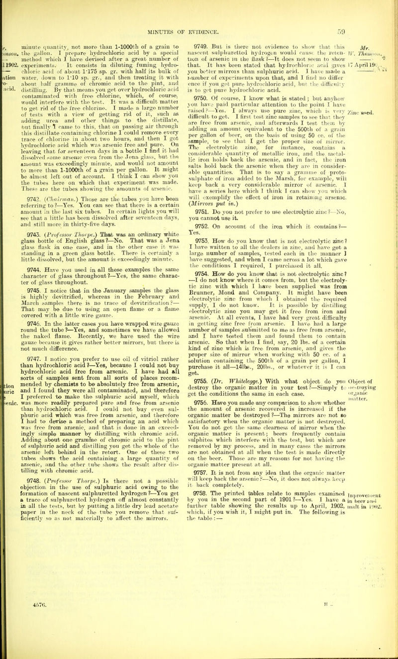 minute qiiantitT, not more than 1-lOOOth of a grain to hmoii. the gallon. I prepare hydrochloric acid by a special — method which I have devised after a great number of 11902. experiments. It consists in diluting fuming hydro- — chloric acid of about 1'175 sp. gr. with half its bulk of ation water, down to I'lO sp. gr., and then treating it with o- about half gramme of chromic acid to the pint, and acid, di.stilling. By that means you get over hydrochloric acid contaminated with free chlorine, which, of cotirse. would interfere with the test. It was a difficult mattei to get rid of the free chlorine. I made a large number of tests with a view of getting rid of it, such as adding urea and other things to the distillate, but finally t came to this, that on passing air through this distillate containing chlorine I could remove every trace of chlorine in about two hours, and then I got hydrochloric acid which was arsenic free and pure. On leaving that for seventeen days in a bottle I find it had dissolved some arsenic even from the Jena gla.^.s, but ths; amount was exceedingly minute, and would not amount to more than 1-lOOOth of a grain per gallon. It might be almost left out of account. I think I can show you the tubes here on which that experiment was made. These are the tubes showing the amounts of arsenic. 9742. {Chairman.) Those are the tubes you have been referring to ?—Yes. You can see that there is a certain amount in the last six tubes. In certain lights you will see that a little has been dissolved after seventeen days, and still more in thirty-five clays. 9743. (Professor Thorpe.) Tlhiait was an d-danary wMste glass bottle of English glass?—No. That was a Jena glas,s flask in one case, and in the other case it wa.s standing in a green glass bottle. There is certainly a little dis.solved, but the amount is exce^Jingly minute. 9744. Have you used in all tlhese examples the same character of glass throughout?—Yes, the same charac- ter of glass throughout. 9745. I notice thait in the January samples the glass is highly devitrified, whereas in the February and March samples there is no trace of devitrification ?— That may be due to using an open flame or a flame covered with a little wire gauze. 9746. In tJie latter cases you haiv© wrapped wire gauze round the tube ?—Yes, and sometimes we have allowed the naked flame. Recently, we have used the wire gauze l)ecause it gives rathei' better mirrors, but there is not much difference. 9747. I notice you prefer to use oil of vitriol rather than hydrochloric acid ?—Yes, because I could not buy hydrochloric acid free from arsenic. I have had all sorts of samples sent from all sorts of places recom- ^jp,., mended by chemists to b© absolutely free from arsenic, „ri(. and I found they were all contaminated, and therefore ; I preferred to make the sulphuric acid myself, which -enic. was more readily prepared pure and free from arsenie than hydi'ochloric acid. I could not buy even stil- phuric acid which was free from arsenic, and therefore I had to defvise a method of preparing an acid which was free from arsenic, and that is done in an exceed- ingly simple manner by distilling with chromic acid. Adding about one gramfne of chromic acid to the pint of sulphuric acid and distilling you get- the whole of the arsenic left behind in the retort. One of these two tubes shows the acid containing a large quantity of arsenic, and the other tube shows the result after dis- tilling with chromic acid. 9748. {Pirtfessor Thorpe.) Is there not a possible objection, in the use of sulphuric acid owing to the formation of nascent sulphuretted hydrogen?—^You get a trace of sulphuretted hydrogen off almost constantly in all the tests, but by putting a little dry lead acetate paper in the neck of the tube you remove that suf- ficiently so as not materially to affect the mirrors. 9749. But is tliere not evidence to sliow that this Mr. nascent sulphuretted hj'drogtn would cause the reten- ]\\ Thorn^un. tion of arsenie m the flask 1—It does not seem to show • that. It has been stated that hydrochloric acid gives IT April 190.. you better mirrors than stilphuric acid. I have made a ■   I'.uniber of exj)e?:iments upon that, and I find no differ ence if you get pure hydrochloric acid, but the difficulty is to got puie hydrocliloric acid. 9750. Of course, I know what is stated ; but anyhoiw \oti have paid particular attention to the point I have raised P—\es. I always use pure zinc, wJiich i.s ^'t'ry ^sgd, difficult to get. I first test zinc samples to see that they are free from arsenic, and afterwards I test them by adding an amovint equivalent to the 500th of a grain per gallon of beer, on the ba.sis of using 50 co. of the sample, to see that I get the proper size of mirror. The electrolytic zinc, for instance, contains a considerable quantity of metallic iron, and the metal- lic iron holds back the arsenic, and in fact, the iron salts hold back the arsenic when they are in consider- able quantities. That is to say a gramme of proto- sulphate of iron added to the Marsh, for example, will keep back a very considerable mirror of arsenic. I have a series here which I think I can. show you which will (.exemplify the effect of iron in retaining arsenic. {Mirrors put m.) 9751. Do you not prefer to use electrolytic zinc ?—Ino, you cannot use it. 9752. On account of the iron which it contains ?— Yes. 9753. How do you know that is not electrolytic zinc ? I have written to all the dealers in zinc, and have got a large number of samples, tested each in the maimer ] have suggested, and when I came across a lot which gave the conditions I required, I purchased it all. 9754. How do you know ^that is not ©lecfjrolyitdc zmc ? —I do not know where it comes from, but the electroly- tic zinc with which I have been supplied was from Brunner, Mond and Company. It might have been electrolytic zinc from which I obtained the required supply, I do not know. It is possible by distilling electrolytic zino you may get it free from iron and arsenic. At all events, I have had very great difficulty in getting zinc free from arsenic. I have had a large number of samples submitted to me as free from arsenic, and I have tested them and found them to contain arsenic. So that when I find, say, 20 lbs. of a certain kind of zinc which is free from arsenic, and gives the proper size of mirror when working with 50 cc. of a solution containing the 500th of a grain per gallon, I purchase it all—141hs., 201bs., or whatever it is I can ge*. 9755. (Dr. Whitelegge.) With wihat objeK* do yon Object of destroy the organic matter in your test?—Simply ti -Dioying get the conditions the same in each case. organic 9756. Hav© you made any compar ison to show whebher the amount of arsenic recovered is increased if the organic matter be destroyed ?—The mirrors are not bo satisfactory when the organic matter is not destroyed. You do not get the same clearness of mirror when the organic matter is present; beers frequently contain sulphites which interfere with the test, but which are removed by my process, and in many cases the mirrors are not obtained at all when the test is made directly on the beer. Those are my reasons for not having the organic matter present at all. 9757. It is not from any idea that the organic matter will keep back the arsenic?—No, it does not always keep it back completelj'. 9758. Tlie printed tfliMes relalbe to samples examin€<l iiniroveinout by you in the second part of 1901?—Yes. I have a in heerim l further table showing the results up to April, 1902, malt in \'.»)2. which, if you wish it, I might put in. The following is tlie t.able: — It _