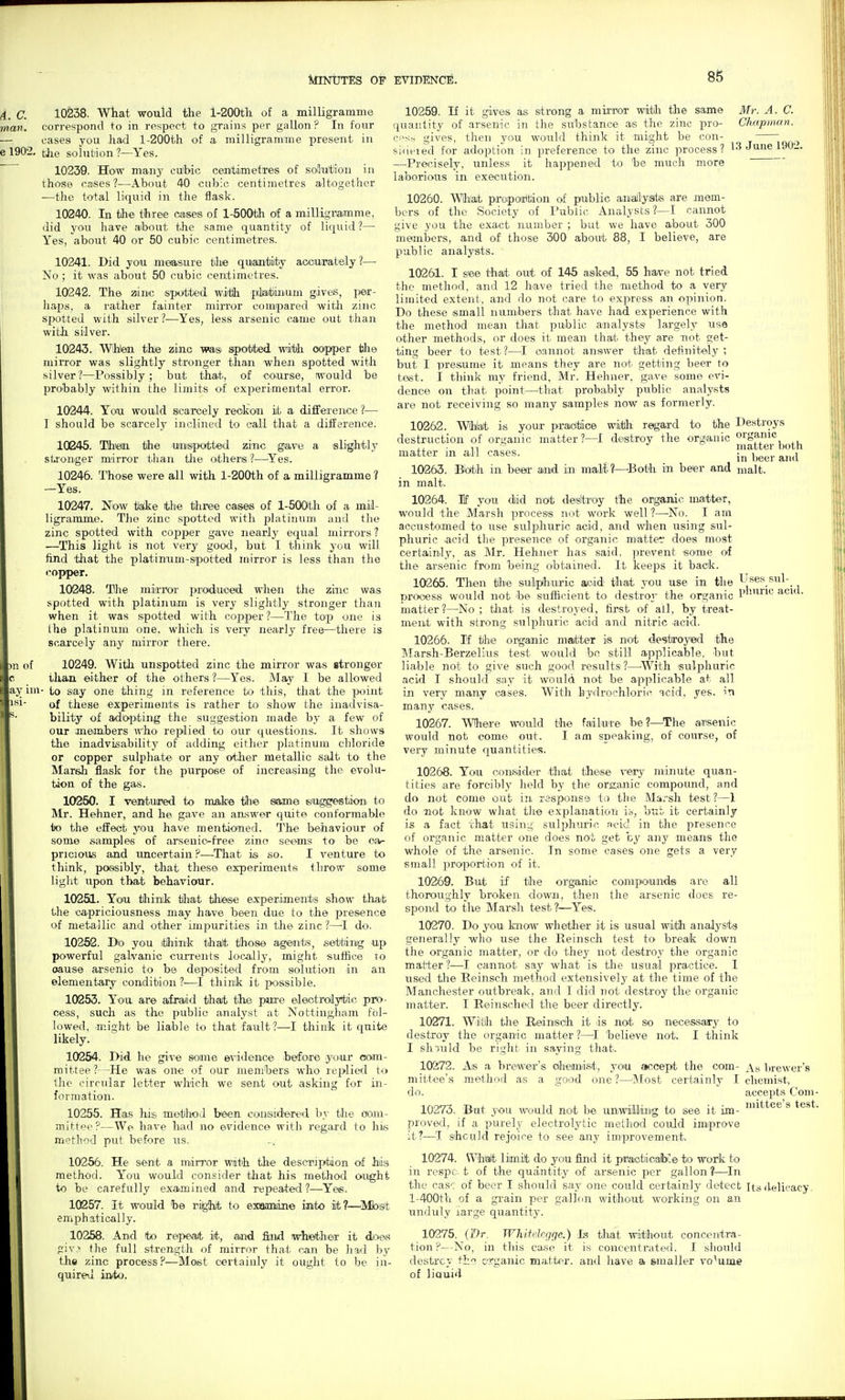 4, C. 10238. What would the l-200th of a milligramme man. correspond to in respect to grains per gallon ? In fonr — cases you had l-200th of a milligramme present in e 1902. tlie solution ?—Yes. 10239. How many cufcic centimetres of soluition in those cases ?—About 40 cubic centimetres altogether ■—the total liquid in the flask. 10240. In the three cases of l-500th of a milligramme, did you have aibout tJie same quantity of liquid?— Yes, about 40 or 50 cubic centimetres. 10241. Did you measure the quantity aoourately?— No ; it was about 50 cubic centimetres. 10242. The zinc spotted witlh piMiiium gives, per- haps, a rather fainter mirror compared witli zinc spotted with silver ?—Yes, less arsenic came out tJian with silver. 10243. Whieai the zinc Vfas sipotrtied wdfbh ooipper tlie mirror was slightly stronger than when spotted with silver ?—Possibly; but that, of course, would be probably within the limits of experimental error. 10244. You would scaTcely reckon it a diffexenice ?— I should be scarcely inclined to call that a difference. 10245. Thm the umsipatted zinc gave a slightly stronger mirror than tlie others ?—Yes. 10246. Those were all with l-200th of a milligramme ? —Yes. 10247. Now tate the three oases of l-500th oi a mil- ligramme. The zinc spotted with platinum and the zinc spotted with copper gave nearly equal mirrors ? —This light is not very good, but I think you will find that the platinum-spotted mirror is less than the copper. 10248. The mirror produced when the zhxc was spotted with platinum is very slightly stronger tlian when it was spotted with copper ?—The top one is Ihe platinum one, which is veiy nearly free—there is scarcely any mirror there. m of c ay im- isi- 10249. With unspotted zinc the mirror was stronger ilia-n. either of the others ?—Yes. May I be allowed to say one thing iji reference to this, that the point of these experiments is rather to show the inadvisa- bility of ad'o^pting the suggestion made by a few of our members who replied t« our questions. It shows the inadvisability of adding either platinum chloride or copper sulphate or any other metallic salt to the Marsh flask for the purpose of increasing the evolu- tion of the ga«. 10250. I ventured to make the same suggestion to Mr. Hehner, and he gave an answer quite conformable to the effect you have mentioned. The behaviour of some samples of arseuic-free zino seems to be ofv- pricious and uncertain ?—That is so. I venture to think, possibly, that these experiments throw some liglit upon that behaviooir. 10251. Yooi tliin'h tliat these experiments show that the capriciousness may have been due to the presence of metallic and other impurities in the zinc?—I do. 10262. Db you ithink that those agearts, setting up powerful galvanic currents locally, might sutfice to oause arsenic to be deposited from solution in an elementary condition ?—I thinik it possible. 10253. You are afraiid that the pure eleotroly^tic pro- cess, such as the public analyst at Nottingham fol- lowed, might be liable to that fault?—I think it quite likely. 10254. Did he give some e^ndence before yuur oom- mitree?--He was one of our memhers who replied to the circular letter which we sent out asking for in- formation. 10255. Has his method been considered by the ooni- mittee?—We have bad no evidence witli I'egard to his method put before us. 10256. He sent a min'or with the description of hiijs method. You would consider that his method ought to be carefully examined and repeated ?—Yes. 10257. It would he ri^'M to exaanine into it?—^Mbst emphatically. 10258. And to repea/t iit., and fiiid iwhethcfr it dloas giv? the full strength of mirror that can be ha.d by the zinc process?—Most certainly it ought to be in- quired into. 10259. If it gives as strong a mirror with the same Mr. A. C. quantity of arsenic in the substance as the zinc pro- Chapman. i-'s- gives, then you would think it might be con- - _^ si(ified for adoption in preference to the zinc process? 13 June 190:.. —Precisely, unless it happened to he much more laboriotis in execution. 10260. Wflnat propoirltion of public amallysts are mem- bers of the Society of Pubiic Analysts?—I cannot give you the exact number ; but we have about 300 members, and of those 300 about 88, I believe, are public analysts. 10261. I see that out of 145 asked, 55 have not tried the method, and 12 have tried the method to a very limited extent, and do not care to express an. opinion. Do these small numbers that have had experience with the method mean that public analysts largely use other methods, or does it mean that they are not get- ting beer to test?—I cannot answer that definitely; but I presume it means they are not getting beer to test. I think my friend, Mr. Hehner, gave some evi- dence on that point—that probably public analysts are not receiving so many samples now as formerly. 10262. Whlat is your pradtice with regard to the Destroys destruction of organic matter?—I destroy the organic organic ■ TT matter both matter in all cases. i,^^^. 10263. Bbth in beer and in malll—'Both in beer and malt, in malt. 10264. If you diid not desitroy the organic matter, would the Marsh process not work well ?—-No. I am accustomed to use sulphuric acid, and when using sul- phuric acid tlie presence of organic matter does most certainly, as Mr. Hehner has said, prevent some oi the arsenic from being obtained. It keeps it back. 10265. Then the sulphuric acid that you use in the Uses sul- proc/ess would not he sufficient to destroy the organic P'-'^^ '^^^^ ■ matter?—No; that is destroyed, first of all, by treat- ment with strong sulphuric acid and nitric acid. 10266. If the organic matter is not destroyed the ]\Iarsh-Berzelius test v/ould be still applicable, but liable not to give such good results?—^^Vith sulphuric acid I should say it would not be applicable at all in very many cases. With hydrochloric acid, yes. in many cases. 10267. Where would the failure he?—The a.rsenic would not come out. I am speaking, of course, of very minute quantities. 10268. You oonisider that these very minute quan- tities are forcibly held by the oraanic compound, and do not come out in response to the Marsh test?—1 do not know what the explanation is, bub it certainly is a fact that using sulphuric arid in the presence of organic matter one does not get by any means the whole of the arsenic. In some cases one gets a very small proportion of it. 10269. But if the organic compounds are all thoroughly broken down, then the arsenic does re- spond to the Marsli test?—Yes. 10270. DiO you know whetlier it is usual Wiith analysts generally who use the Reinsch test to break down the organic matter, or do they not destroy the organic matter ?—I cannot say what is the usual practice. I used the Reinsch method extensively at the time of the Manchester outbreak, and I did not destroy the organic matter. I Reinsched the beer directly. 10271. Witlh the Reinsch it is not so necessary to destroy the organic matter ?—^I 'beUeve not. I think I shiuld be right in saying that. 10272. Ais a brewea''s cihemist, you accept the com- a.s lirewer's mittee's method as a good one?—^Most certainly I chemist, do. accepts Com- 10273. But you would not be unwilling to see it im- »ittee's test, proved, if a purely electrolytic method could improve it?—T should rejoice to see any improvement. 10274. Wli&lt limit do you find it practioaibJe to work to in respc. t of the quantity of arsenic per gallon ?—^In the case of beer I should say one could certainly detect Its<lelicacy, l-400th of a gi-ain per gallon without working on an unduly large quantity. 10275. (Dr. Whitelegge.) tliat without concentra- tion?—No, in this ca.se it is concentrated. I should destroy ft. &rganic ma.tter. and have a emaller volume of liquid