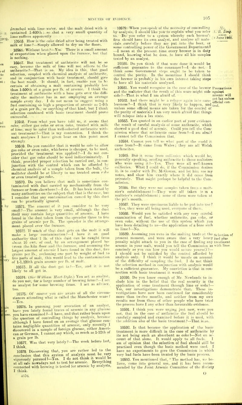 MIXL'J'ES OF KVlllEXCK. 1002.: 1 of te e at: ed ven 3d. 111- il erv vlren.<;h^ with liing' wal^er, £Ui.d the. malt dried with it contained l-400th.; . so that a very small quantity of lime siiffices apparently lb565. How is thp eoke dried after being treated with milk of lime ?—Simply allowed to dry on the floors. 10566. Without lieab?—Yes. There is a small amoimt of evaporation when placed upon the furnace, but tliat is nothing. 10667. But treatment of antliracite will not be no easy, because the millc of lime will not adli^re to' the anthracite?—That is so. My idea is this, that good selection, ceupled with chemical analysis of anthracite, and in conjunction with basic treatment, .should give the be,st rasult. It should, in fact, enable you to b? certain of obtaining a malt containing probab'ly less than l-500th of a grain per lb. of arsenic. I think the treatment of antliracite witli a base gets over the diffi- culty the maltster has in not employing an average sample every day. I do not mean to suggest using a fuel containing so high a proportion of arsenic a.s l-4th of a grain per lb., or anything of that kind, but I think selection combined with basic treatment sliould prove successful. 10568. From what you have told us, it seems that eoke, eitlier gas coke or oven coke, treated witli milk of lime, may be safer than well-selected antliracite witii- out treatment I—That is my contention. I think the malt analyses I have given bear on this point most strcnglj'. 10569. Do you consider that it would be safe to allow gas coke or oVen coke, whichever is cheaper, to b? used, provided the treatment was applied ?—I do not con- sider that gas coke should be u.sed indiscriminately. I think, provided proper selection be carried out, in con- junction with the control which can be afPorded by chemical analysis of a sample taken from the bidk, tlie maltster should be at liberty to use treated oven oke or even treated gas coke. 10570. Do you believe that malt is sometimes con- taminated with dust carried up mechanically from the furnace or from elsewhere ?—I do. It has been stated by many authorities on the subject that that is the case, but I consider that any contamination caused by this dust can be practically ignored. 10571. The amount of it you consider to be very small?—The amount is very small, although the dust itself may contain large quantitie.? of arsenic. I have found in the dust taken from the spreader three to five grains of arsenic per lb. The spreader is the anange- ment placed over the furnace. 10572. If much of that dust gets on the malt it will make a large contamination P—I have it on good authoritv that 1 lb. of this dust can be caught from about id cwt. of coal, by an arrangement placed be- tween the kiln floor and tlie furnace, and assuming the largast amount of arsenic I have found in this dust, five grains per lb., reckoning one part by weight of fuel to five parts of malt, this would lead to the contamination of 1-1,120th grain arsenic per lb. of malt. 10573. If all the dust got in ?—Yes, and it is not likely to all get in. 10574. (Sir WiHiam, Kart-ThjU.) You aet as analyst, do you not, for a large number of brewing firms?—I act as analyst for some brewing firms. I act as adviser, too. 10575. Of course you are aware of all the circum- stances attending what is called the Manchester scare ? —Yes. 10576. In pursuing your avocation of an analyst, Jclr have you lately found traces of arsenic in any glucose lose, you have examined ?—I have, and that rather bears upon the question of controlling things by analysis, because although I have found on an average that glucose con- tains negligible quantities of arsenic, only recently I discovered in a sample of foreign glucose, either Amen- can or German, I cannot say which, as much as l-12tli of a grain per lb. 10577. Was that very lately ?—The week before last, I think. 10578. Discovering that, you are rather led to the conclusion that this eystem of analysis must be very vi<^orously pursued ?—Yes. I do not thinik it would be at all safe nowadays not to test for arsenic. Everything connected with hrewing is tested for arsenic by analysts, I think. 457G. Precautions against arsenic will L^et lax unless official con- trol. 10579; When you speak of the necefi.^ity of controlling Jjy^ by analysis, I should Uke yoii'to explain what you refer .1. B. Lif^. to. Do you refer to a system whereby each brewer'c _ ^ itkfc firm should liave its own analyst, and analyse all mate- - *' ' rials carefully before they are put into the beer, or some controlling power of the Government Department? —I mean at the present time every brewer is in duty bound, knowing what he does, to have all his samples tes.ted by an analyst. 10580. Do you think if that were done it would be sufficient guarantee to the consumer ?—^I do not. I think some Government steps ought to be taken to control the purity. In the meantime I should think the brewer is probably in his own interest taking steps to have all his materials analysed. 10581. You would recognise in the case of the brewer and the maltster that the result of this scare might sub- side ?—That is what 1 am afraid of. 10582. And there might be a relapse again into care- lessness ?—I think that is very likely to happen, and unless some official means are taken for the control of the purity of materials I am very much afraid that things will relapse into a lax state. 10583. You quoted in an earlier part of your evidence the result of careful analj'sis of some anthracite, which showed a goud deal of arsenic. Could you tell the Com- mission wliere that an thracite came from ?—.1 am afraid I cannot tell the Commission that. 10584. Ca.nnot yon tell us what part of the ivorld it came from 1—-It came from Wales ; they are all Welsh anthracites. 10585. Did it come from collieries which would be, generally speaking, sending anthracite to those maltsters who were using it?—Yes. They were all well-known collieries. What I could do, if the Commission desires it, is to confer with Dr. McGowan, and let him see my notes, and show him exactly where it did come from priva.tely. That might perhaps be helpful to the Com- mission. 10586. But they were not isamples taken from a malt- ster's establishment?—They were all taken fr m a maltster's establishment; none of them were taken at the pit's mouth. 10587. They were specimens liable to be put into use ? —^Yes, they were all being used, everyone of therii. 10588. Would you be satisfied with any very careful examination of fuel, whether anthracite, gas coke, or oven coke, without the use of this system whidh you have been detailing to us—the application of a base such as lime ?—No. 10589. Assuming you were in the malting trade at the Sjlectiou of present moment, and were aware that a very heavy fuel plus penalty might attach to you in the case of finding any treatment arsenic in your malt, would you tell the Commission as with lime concisely as you can how you would secure yourself ?— I should not he satisfied iby the control afforded by analysis only. I think it would be unsafe on account of the difficulty of sampling the fuel. I do not think the selection method in conjimction with analysis would be a sufficient guarantee. My conviction is that in con- nection with basic treatment it would. 10590. Do you know enough of Mr. Newlands to in- clude him in the -belief that the real security is the application of some treatment through lime or soda?— Yes, our investigations demonstrate that. Tliese in- vestigations have now been continued for considerably more than twelve months, and neither from my own results nor from those of other people who have tried the process have I any other than favourable evidence. 10591. I think you were urging just now, were you not, that in the case of anthracite the fuel should be carefully sampled and examined 'before it is used, with the addition also of the basic treatment .P—That is so. 10592. Is that because the application of the basic treatment is more difficult in the case of anthracite by its not being such an absorbant as ooke ?—Not on ac- coimt of that alone. It would apply to all fuels. I am of opinion that the selection of fuel should still be practised even though the basic method were used. I have no experiments to give the Commission in which very bad fuels have been treated by the basic process. 10593. You mentioned that^  The method has, we be- lieve, come into general use, and it has been recom- mended by the Joint Arsenic Committee of the Society 0
