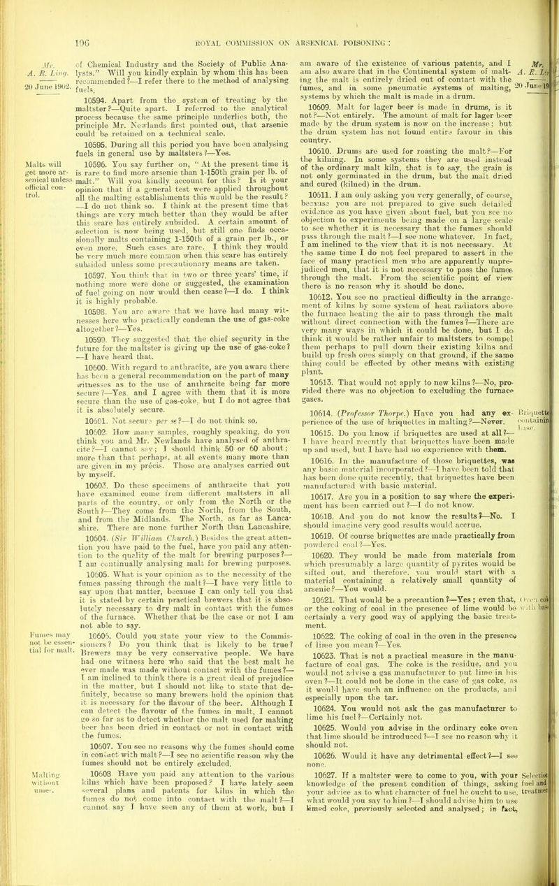 Jlr. of Chemical Industry and the Society of Public Ana- A. B. Ling, lysts. Will you kindly explain by whom this has been recommended ?—I refer there to the method of analysing 20Junel9U2. j^^j, 10594. Apart from the system of treating by the maltster ?—Quite apart. I referred to the analytical process because the same principle imderlies both, the principle Mr. Newlands first pointed out, that arsenic could be retained on a technical scale. 10595. During all this period you have been analysing fuels in general use by maltsters ?—Yes. Malts will 10596. You say further on,  At the present time it get more ar- is rare to find more arsenic than l-150th grain per lb. of senicalmiless malt. Will you kindly account for this? Is it your official con- opinion that if a general test were applied throughout all the malting establishments this would be the result? —I do not think so. I think at the present time that things are very much better than they would be after this scare has entirely subsided. A certain amount of selection is now being used, but still one finds occa^ sionally malts containing l-150th of a grain per lb., or even more. Such cases are rare. I think they would be very much more common when this scare has entirely subsided unless some precautionary means are taken. 10597. You think that in two or three years' time,_ if nothing more were done or suggested, the examination of fuel going on now would then cease ?—^I do. I think it is highly probable. 10598. You are aware that we have had many wit- nesses here who practically condemn the use of gas-coke altogether 1—^Yes. 10599. Tliey suggested that the chief security in the future for the maltster is giving up tlie use of gaa-coke? —I have heard thai. 10600. With regard to anthracite, are you aware there has been a general recommendation on the part of many ^tTiesses as to the use of anthracite being far more secure?—Yes. and I agree with them that it is more secure than the use of gas-coke, but I do not agree that it is absolutely secure. 10601. Notsecui'.^ per se?—I do not think so. 10502. How many samples, roughly speaking, do you think you and Mr. Newlands have analysed of anthra- cite ?—I cannot say; I should think 50 or 60 about; more than that perhaps, at all events many more than are given in my precis. Those are analyses carried out by myself. 10603. Do these specimens of anthracite that you have examined come from different maltsters in all parts of the country, or only from the North or the South?—They come from the North, from the South, and from the Midlands. The North, as far as Lanca- shire. There are none further North than Lancashire. 10504. (Sir WiJKam Church.) Besides the great atten- tion you have paid to the fuel, have you paid any atten- tion to the quality of the malt for brewing purposes?— I am continually analysing malt for brewing purposes. 10605. What is your opinion as to the necessity of the fumes passing through the malt?—I have very little to say upon that matter, because I can only tell you ithat it is stated by certain practical brewers that it is abso- lutely necessary to dry malt in contact with the fumes of the furnace. Whether that be the case or not I am not able to say. Fumes may 10605. Could you state your view to the Commis- not be essen- gioners ? Do you think that is likely to be true ? tial foi malt. gJ.e.^^re^s may be very conservative people. We have had one witness here who said that the best malt he ever made was made without contact with the fumes ?— T am inclined to think there is a great deal of prejudice in the matter, but I should not like to state that de- finitely, because so many brewers hold the opinion that it is necessary for the flavour of the beer. Although I can detect the flavour of the fumes in malt, I cannot go so far as to detect whether the malt tised for making beer has been dried in contact or not in contact with the fumes. 10607. You see no reasons why the fumes should come in contact with malt?—I see no scientific reason why the fumes should not be entirely excluded. Malting' 10608 Have you paid any attention to the various witlioiii kilns which have been proposed ? I have lately seen luiie'. several plans and patents for kilus in which the fumes do not come into contact with the malt ?—I c-annot say J have seen any of them at work, bufc I am aware of the existence of various patents, and I ]fff._ am also aware that in the Continental system of malt- A. J?. Li ing the malt is entirely dried out of contact with the fumes, and in some pneumatic systems of malting, -OJune! systems by which the malt is made in a drum. 10609. Malt for lager beer is made in drums, is it not ?—Not entirely. The amount of malt for lager beer made by the drum system is now on the increase; but the drum system has not found entire favour in this country. 10610. Drums are used for roasting the malt?—For the kilning. In some systems they are used instead of the ordinary malt kiln, that is to say, the grain is not only germinated in the drum, but the malt dried and cured (kilned) in the drum, 10611. I am only asking you very generally, of coiu-se, because you are not prepared to give such detailed evidence as jou. have given .ibout fuel, but you see no objection to experiments being made on a large scale to see whether it is necessary that the fumes should puss through the malt ?—I see none whatever. In fact, I am inclined to the view that it is not necessary. At the same time I do not feel prepared to assert in the face of many practical men who are apparently unpre- judiced men, that it is not necessary to pass the fiime& through the malt. From the scientific point of view .1 there is no reason why it should be done. a! 10612. You see no practical difficulty in the arrange- ment of kilns by some system of heat radiators above the furnace heating the air to pass through the malt without direct connection with the fumes?—There are very many ways in which it could be done, but I do think it would be rather unfair to maltsters tn compel them perhaps to pull down their existing kilns and build up fresh ones simply on that ground, if the same thing could be effected by other means with existing plant. 10613. That would not apply to new kilns ?—No, pro- rided there was no objection to excluding the furnace gases. any ex- -Never. r.rii|uett roiitaini (>vr:i C0]i Nvilli basi 10614. (Professor Thorpe.) Have you had perience of the use of briquettes in malting ?- 10615. Do you know if briquettes are used at all ?— I have heard recently that briquettes have been made up and used, but I have had no experience with them. 10616. In the manufacture of those briquettes, was any basic material incorporated?—I have been told that has been done quite recently, that briquettes have been manufactured with basic material. 10617. Are you in a position to say where the experi- ment has been carried out ?—I do not know. 10618. And you do not know the results?—No. I should imagine very good results would accrue. 10619. Of course briquettes are made practically from powdered coal ?—Yes. 10620. They would be made from materials from which presumably a large quantity of pyrites would be sifted out, and therefore, you woulrl start with a material containing a relatively small quantity of arsenic?—^You would. 10621. That would be a precaution ?—Yes ; even that, or the coking of coal in the presence of lime would be certainly a very good way of applying the basic treat- ment. 10622. The coking of coal in the oven in the presence of lime you moan?—Yes. 10623. That is not a practical measure in the manu- facture of coal gas. The coke is the residue, and you would not advise a gas manufacturer to put lime in liis oven?—It could not be done in the case of gas coke, as it would have such an influence on the products, and especially upon the tar. 10624. You would not ask the gas manufacturer to lime his fuel ?—Certainly not. 10625. Would you advise in the ordinary coke oven that lime should be intjoduced ?—I see no reason why it should not. 10626. Would it have any detrimental effect?—I see none. 10627. If a maltster were to come to you, with your Selfcnui knowledge of the present condition of things, asking fuel and your advice as to what character of fuel he ousht to use, treatmei what would you say to him ?—I should advise him to use Mmed coke, previously selected and analysed; in fact. mi ijdi