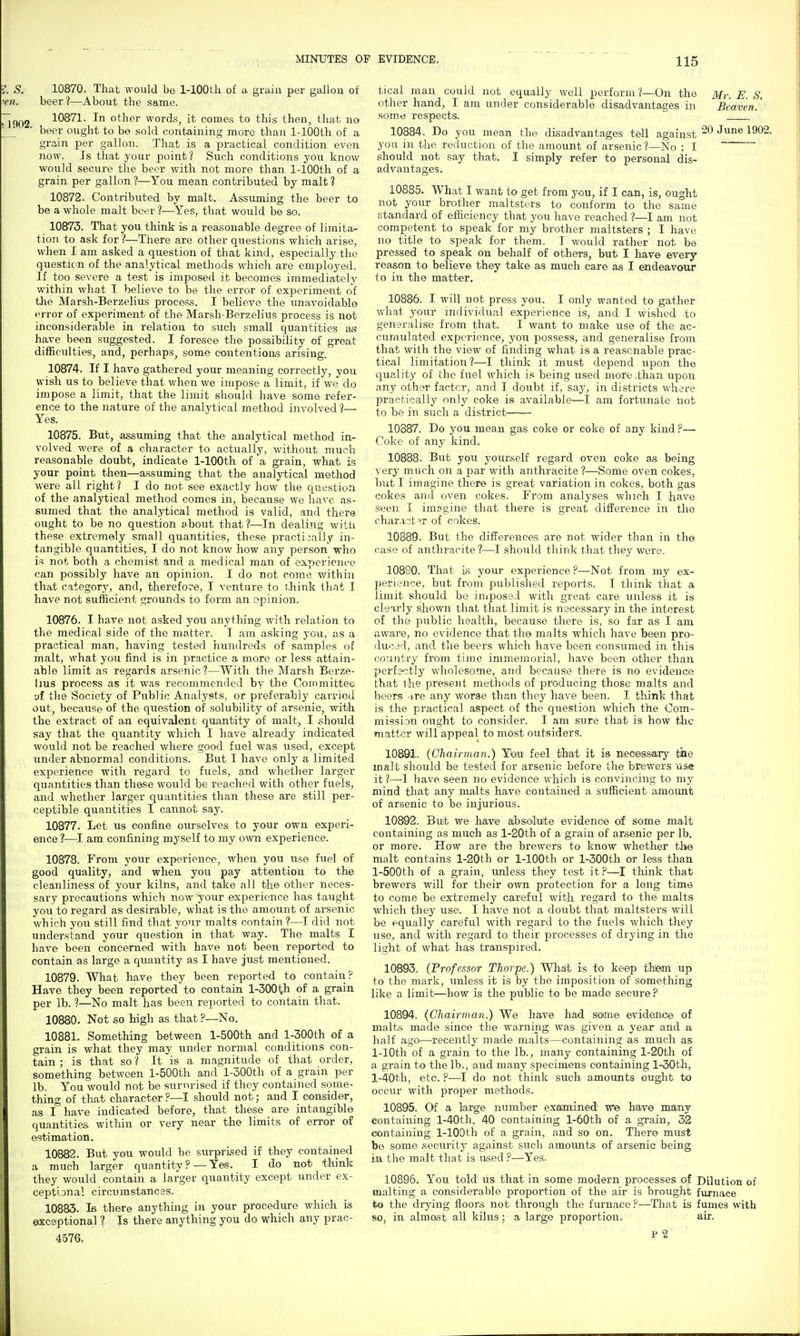 10870. That would he 1-lOOth of a grain per gallon of beer?—About the same. 10871. In other word.s, it corner to this then, that no beer ought to be sold containing more than 1-lOOth of a grain per gallon. That is a practical condition even now. Is that your point? Such conditions you know would secure the beer with not more than 1-lOOth of a grain per gallon ?—You mean contributed by malt ? 10872. Contributed by malt. Assuming the beer to be a whole malt beer ?—Yes, that would be so. 10873. That you think is a reasonable degree of limita^ tion to ask for ?—There are other questions which arise, when I am asked a question of that kind, especially the question of the analytical methods which are emploj^ed. If too severe a test is imposed it becomes immediately within what I believe to be the error of exiDeriment of the Marsh-Berzelius process. I believe the unavoidable error of experiment of the Marsh-Berzelius process is not inconsiderable in relation to such small quantities as have been suggested. I foresee the possibility of great difficulties, and, perhaps, some contentions arising. 10874. If I have gathered your meaning correctly, you wish us to believe that when we impose a limit, if we do impose a limit, that the limit should have some refer- ence to the nature of the analytical method involved ?— Yes. 10875. But, assuming that the analytical method in- volved were of a character to actually, without much reasonable doubt, indicate 1-lOOth of a grain, what your point then—assuming that the analytical method were all right? I do not see exactly how the question of the analytical method comes in, because we have as- sumed that the analytical method is valid, and there ought to be no question about that?^—In dealing witli these extremely small quantities, these practically in- tangible quantities, I do not know how any person who is not both a chemist and a medical man of experience can possibly have an opinion. I do not come within that categorj', and, therefore, I venture to think that I have not sufficient grounds to form an opinion. 10876. I have not asked you anything with relation to the medical side of the matter. I am asking you, as a practical man, having tested hundreds of samples of malt, what you find is in practice a more or less attain- able limit as regards arsenic?—With the Marsh Berze- lius process as it was recommended by the Committee yf the Society of Public Analysts, or preferablj^ carried out, because of the question of solubility of arsenic, with the extract of an equivalent quantity of malt, I should say that the quantity which I have already indicated would not be reached where good fuel was used, except under abnormal conditions. But I have only a limited experience with regard to fuels, and whether larger quantities than these would be reached with other fuels, and whether larger quantities than these are still per- ceptible quantities I cannot say. 10877. Let us confine ourselves to your own experi- ence ?—^I am confining myself to my own experience. 10878. From your experience, when you use fuel of good quality, and when you pay attention to the cleanliness of your kilns, and take all the other neces- sary precautions which now your exj^erience has taught you to regard as desirable, what is the amount of arsenic which you still find that your malts contain ?—I did not understand your question in that way. The malts I have been concerned with have not been reported to contain as large a quantity as I have just mentioned. 10879. What have they been reported to contain? Have they been reported to contain l-300th of a grain per lb. ?—No malt has been reported to contain that. 10880. Not so high as that ?—No. 10881. Something between l-500th and l-300th of a grain is what they may under normal conditions con- tain ; is that so ? It is a magnitude of that order, something between l-500th and l-300th of a grain per lb. You would not be surnrised if they contained some- thing of that character ?—I should not; and I consider, as I have indicated before, that these are intangible quantities within or very near the limits of error of 65timation. 10882. But you would be surprised if they contained a much larger quantity ? —Yes. I do not think they would contain a larger quantity except under ex- ceptiDnal circumstances. 10883. Is there anything in your procedure which is exceptional ? Is there anything you do which any prac- 4576. tical man could not equally well perform ?—On the Mr. E. S. other hand, I am under considerable disadvantages in Beaven.' some respects. ' 10884. Do you mean the disadvantages tell against '^^^^2- you in the reduction of the amount of arsenic ?—No ; I should not say that. I simply refer to personal dis- advantages. 10885. What I want to get from you, if I can, is, ought not your brother maltsters to confonn to the same standard of efficiency that you have reached ?—I am not competent to speak for my brother maltsters ; I have no title to speak for them. I would rather not be pressed to speak on behalf of others, but I have every reason to believe they take as much care ss I endeavour to in the matter. 10886. I will not press you. I only wanted to gather wh.i1: your individual experience is, and I wished to generalise from that. I want to make use of the ac- cur/iulated experience, you possess, and generalise from that with the view of finding what is a reasonable prac- tical limitation?—I think it must depend upon the quality of the fuel which is being used more than upon any ot\viv factor, and I doubt if, saj', in districts where practically only coke is available—I am fortunate not to be in such a district 10887. Do you mean gas coke or coke of any kind ?— Coke of any kind. 10888. But you yourself regard oven coke as being very much on a par with anthracite t—Some oven cokes, but I imagine there is great variation in cokes, both gas cokes and oven cokes. From analyses which I have seen I imagine that there is great diilerence in the char.i'jt^r of cokes. 10889. But the differences are not wider than in the case of anthracite ?—I should think that they were. 10890. That is your experience?—Not from my ex- perience, but from published reports. I think that a limit should be imposed with great care unless it is clearly shovra that that limit is necessary in the interest of the public health, because there is, so far as I am aware, no evidence that the malts which have been pro- duced, and the beers which have been consumed in this country from time immemorial, have been other than perfj<?tly wholesome, and because there is no evidence that ihe present methods of fii'oducing those malts and beers ire any worse than they have been. I think that is the practical aspect of the question which the Com- mission ought to consider. I am sure that is how tJie matter will appeal to most outsiders. 10891. {Chairman.) Ybu' feel that it is neoessory tide malt should be tested for arsenic before the brewers use it?—I have seen no evidence which is convincing to my mind tliat any malts have contained a sufficient amount of arsenic to be injurious. 10892. But we have absolufte evidence of some mak containing as much as l-20th of a grain of arsenic per lb. or more. How are the brewers to know whether the malt contains l-20th or 1-lOOth or l-300th or less than l-500th of a grain, unless they test it ?—I think that brewers will for their own protection for a long time to come be extremely careful with regard to the^ malts which they use. I have not a doubt that maltsters will be equally careful with regard to the fuels which they use, and with regard to their processes of drying in the light of what has transpired. 10693. (Professor Thorpe.) What is to keep them up to the mark, unless it is by the imposition of something like a limit—how is the public to be made secure? 10894. (Chairman.) We have had some evidence of malt.s made since the warning was given a year and a half ago—recently made malts—containing as much as 1-lOth of a grain to the lb., many containing l-20th of a grain to the lb., and many specimens containing l-30th, l-40th, etc. ?—I do not think such amounts ought to occur with proper methods. 10895. Of a large number examined wie have many containing l-40th. 40 containing l-60th of a grain, 32 containing 1-lOOth of a grain, and so on. There must be some security against such amounts of arsenic being in the malt that is used ?—Yes. 10896. You told us that in some modern processes of Dilution of malting a considerable proportion of the air is brought furnace to the di-ying floors not through the furnace?—Tliat is fumes with so, in almost all kilns: a large proportion. air. p2