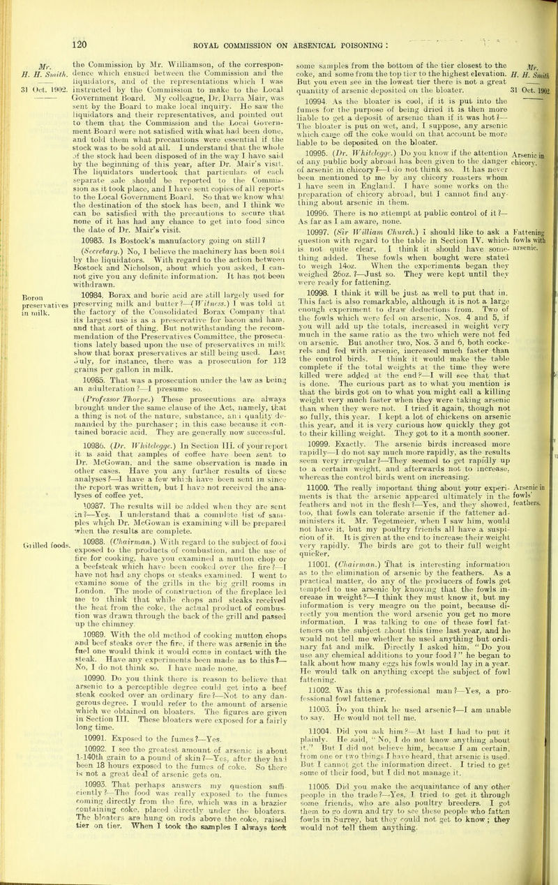 j^fy._ the Commission by Mr. Williamson, of the correspon- H. H. Siaith. dence which ensued between the Commission and the liquidators, and of the representations which I was 3) Oct. 1902. instructed by the Commission to make to the Local Government i5oard. My colleague, Dr. Darra Mair, was sent by the Board to make local inquiry. He- saw the liquidators and their representatives, and pointed out to them that the Commission and the Local Govern- ment Board were not satisfied with what had been done, and told them what precautions were essential if the stock was to be sold at all. I understand tJiat the whole jf the stock had been disposed of in the way I have saitl by the beginning of this year, after Dr. Mair's visit. The liquidators undertook that particular.s of eacli separate .sale should be reported to the Commi,s- sion as it took jslace, and I have sent copies of all reports to the Local Government Board. So that we know what the destination of the stock has been, and I tliink v/e can be satisfied with the precautions to secure that none of it has had any chance to get into food since the date of Dr. Mair's visit. 10983. Is Bostock's manufactory going on still ? (Secretary.) No, I believe the machinery has been sol t by the liquidators. With regard to the action between Boetock and Nicholson, about whicli you asked, I can- not give you any definite information. It has not been withdrawn. j]Qj-Qn 10984. Borax and boric acid are still largely used for preseivati^'es preserving milk and butter?—(Witness.) I was told at in luilk. the factory of the Consolidated Borax Company that its largest use is as a i^reservative for bacon and ham. and that sort of thing. But notwithstanding the recom- mendation of tlie Presen^atives Committee, the prosecu- tions lately based upon the use of preservatives in milk show that borax preservatives ar still' being used. Last July, for instance, there was a prosecution for 112 grains per gallon in milk. 10985. That was a prosecution under the Uw as being an adulteration ?—^I presume so. (Professor l%orpe.) These prosecutions are always brought under the same clause of the Act, namely, t];at a thing is not of the nature, substance, an i equality de- manded by the purchaser; in this case because it ccm- tained boracic acid. They are generally now successful. 10986. (Dr. Whitelegge.) In Section ILL of yoiu'report it IS said that samples of coffee have been sent to Dr. McGowan, and the same observation is made in other ca.ses. Have you any furtlier results of these analyses ?—^I have a few wliisli have been sent in since the report was written, but I liavs not received the ana- lyses of coffee yet. 10987. The results will be added when they are sent in?—Yes. I understand that a comulate list of sam- ples which Dr. McGowan is examining v-ill be prepared '.vhen the results are complete. Giilled foods 10988. (Chairman.) With regard to the subject of food ^ ' ■ exjjosed to the products of combustion, and the use of fire for cooking, have you examined a mutton chop or a beefsteak which have been cooked over tlie fire ?—I have not had any chops oi steaks examined. I went to examine some of the grills in the big grill rooms in London. The mode of construction of the fireplace letl me to think that while chops and steaks received the heat from the coke, the actual product of combus- tion was drawn through the back of the giill and passed up the chimney. 10989. With the old method of cooking mutton chops and beef steaks over the fire, if there was arsenic in the fuel one would think it would come in contact with the steak. Have any experiments been made as to tliis ?— No, I do not thinlc so. I have made none. 10990. Do you think there is reason to believe that arsenic to a perceptible degree could get into a beef steak cooked over an ordinary fire?—Not to any dan- gerous degree. I would refer to the amount of arsenic wliich we obtained on bloaters. The figures are given in Section III. Tliese bloaters were exposed for a fairly long time. 10991. Exposed to the fumes ?—Yes. 10992. I see the greatest amount of arsenic is about l-140th .strain to a pound of skin ?—Yes, after they had been 18 hours exposed to the fumes of coke. So there is not a great deal of arsenic gets on. 10993. That perhaps answers my question suffi- ciently ?—The food was really exposed to the fumes coming directly from the fire, which was in a braziei- contaming coke, placed directly under the bloaters. The bloaters ai-e hung on rods above the. coke, raisetl tier on tier. When I took the samples I always took I f some samples from the bottom of the tier closest to the jtf^ coke, and some from the top tier to the highest elevation. J{, H. Smith But you even see in the lowest tier there is not a great quantity of arsenic deposited on the bloater. .31 Oct 1902 10994. As the bloater is oaol, if it is put into tlie fumes for the purpose of being dried it is then more liable to get a deposit of arsenic than if it was hot?— The bloater is put on wet, and, I suppose, any arsenic which caiiie off the coke would on that account be more liable to be deposited on the bloater. 10995. (Dr. Whitelegge.) Do you know if the attention Arsenic in of any public body abroad has been given to the danger chicory, of arsenic in chicory?—I do not think so. It has never been mentioned tp me by any chicory roasters whom 1 have seen in England. I have some works on the preparation of chicory abroad, but I cannot find any- thing about arsenic in them. 10996. There is no attempt at public control of it ?— As far as I am aware, none. 10997. (iSir William Church.) I should like to ask a Fattening question with regard to the table in Section IV. which fowls with is not quite clear. I think it sliould have some- arsenic, tiling added. These fowls when bought were stated to weigh 14oz. When tlie experiments began they weiglied 25oz. ?—Just so. Tliey were kept until they were ready for fattening. 10998. I think it will be just as well to put that in. Tills fact is also reimarkable, although it is not a large enough experiment to draw deductions from. Two of the fowls which were fed on arsenic, Nos. 4 and 5, if you will add up the totals, increased in weight very much in the same ratio as the two which were not fed on arsenic. But another two, Nos. 3 and 6, both cocke- rels and fed with arsenic, increased muoh faster than the control birds. I think it would make the table complete if the total weights at the time they were killed were added at the end ?—I will see that that is done. The curious part as to what you mention is that the birds got on to what you might call a killing weight very much faster when they were taking arsenic than when the.y were not. I tried it again, though not so fully, this year. I kept a lot of chickens on arsenic this year, and it is very curious how quickly they got to their killing weight. They got to it a month sooner. 10999. Exactly. The arsenic birds increased more rapidly—I do not say much more rapidly, as the results seem very irregular?^—They seemed to get rapidly up to a certain weight, and afterwards not to increase, whereas the control birds went on increasing. 11000. The really important thing aibout jemr exjieri- Aisenic in ments is that the ar.senic appeared ultimately in the fowls' feathers and not in the flesh?—Yes, and they showed, feathers, too, that fowls can tolerate arsenic if the fattener ad- ministers it. Mr. Tegetmeier, when I saw him, would not have it, but my poultry friends all have a suspi- cion of it. It is given at the end to increase their weight very rapidly. The birds are got to their full weight quicker. 11001. (Chairman.) That is interesting information as to the elimination of arsenic by the feathers. As a practical matter, do any of the producers of fowls get Tempted to use arsenic by knowing that the fowls in- crease in weight?—^I think they must know it, but my information is very meagre on the point, because di- rectly you mention the word arsenic you get no more information. I was talking to one of these fowl fat- teners on the subject F.,bout this time last year, and he would not tell me whether he used anyt-hing but ordi- nary fat and milk. Directly I asked him,  Do you use any chemical additions to your food ?  he began to talk about how many eggs his fowls woiild lay in a year. He would talk on anythuig except the subject of fowl fattening. 11002. Was this a professional man ?—Yes, a pro- fessional fowl fattener. 11003. Do you think he used arsenic?—I am unable to say. He would not tell me. 11004. Did you ask him?—At last I had to put it plaiuly. He said,  No, I do not know anything about it. But I did not believe him, because I am certain, from one or two things I have heard, that arsenic is used. But I cannot get the information direct. I tried to get some of their food, but I did not manage it. 11005. Did you make the acquaintance of any other people in the trade ?-^Yes, I tried to get it tlirougli soiine friends, wlio are also poultry breeders. I got them to go down and try to see these people who fatten fowls in SuiTey, but they could not get to know ; they would not tell them anything.