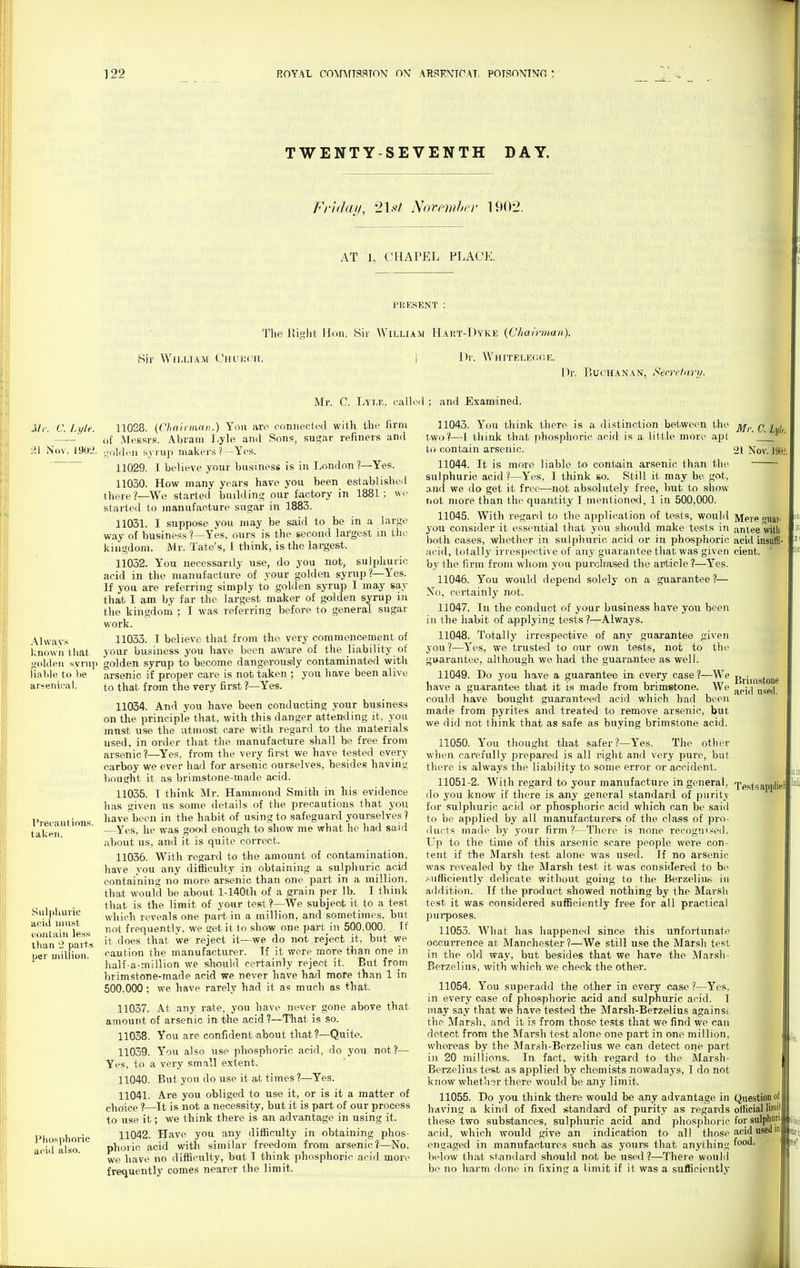 TWENTY-SEVENTH DAY. Mr, a Lyle. 21 Nov. 1902. Alway.s known that golden syniji liable to be arsenical. Precautions, taken. Sul|iliuric acid must contain less than 2 parts per million. I'hosphoric acid also. Friday, 2\st NoTomhcr 1902. AT 1, CHAPEL PLACE. PUESENT : TliP Plisilt IToii. Sir AVilliam H.^rt-Dyke {Chairman). iSir WiiJJAM Cttutjch. ])r. Whitelegor. Mr. C. liYLi',, called ; and Examined. 11028. {('hairnum.) You arc connected with the hrni of MeBsr.s, Abram Lyle and Sonf?, su,?ar refiners and uoldeii syrup makers ? —Yes. 11029. I believe yotir businesg is in London?—Yes. 11030. How many yearf? have you been eslablisbed there?—Wo started buihlinc; our factory in 1881; wc started to manufacture sugar in 1883. 11031. I suppose you may be said to be in a large way of business ?—Yes, ours is the second lai'gest in the kingdom. Mr. Tate's, 1 think, is^ the largest. 11032. You necessarily use, do you not, sulphuric acid in the manufacture of your golden syrnp ?—Yes. If you are referring simply to golden syrup I may say that I am by far the largest maker of golden syrup in the kingdom ; I was referring before to general sugar work. 11033. I believe that from the very commencement of your busiaiess you have been awaa'e of the liability of golden syrup to become dangerously contaminated with arsenic if proper care is not taken ; you have been alive to that from the very first ?—Yes. 11034. And you have been conducting your business on the principle that, with this danger attending it, you must use the utmost care with regard to tlie materials used, in order that the manufacture shall be free from arsenic?—^Yes, from the very first we have tested every carboy we ever had for arsenic ourselves, besides having bought it as brimstone-made acid. 11035. I think Mr. Hammond Smitii in his evidence has given us some details of the precautions that you have been in the habit of using to safeguard yourselves? —Yes, he was good enough to sliow me what he had said about us, and it is quite correct. 11036. With regard to the amount of contamination, have you any difficulty in obtaining a sulphuric acid containing no more arsenic than one part in a million, that would be about l-140th of a gi'ain per lb. I think that is the limit of your test ?—We subject it to a test which reveals one part in a million, and sometimes, but not frequently, we £;et it to show one part in 500.000. Tf it does that we reject it—we do not reject it, but we caution the manufacturer. Tf it were more than one in half-a-miUion we should certainly reject it. But from brimstone-made acid we never have had more than 1 in 500,000; we have rarely had it as much as that. 11037. At any rate, you have never gone above that amouTit of arsenic in the acid?—That is so. 11038. You are confident about that?—Quite. 11059. You also use phosphoric acid, do you not?— Yes, to a very small extent. 11040. But you do use it at times ?—Yes. 11041. Are you obliged to use it, or is it a matter of choice ?—It is not a necessity, but it is part of our process to use it; we think there is an advantage in using it. 11042. Have you any difficulty in obtaining phos- phoric acid with similar freedom from arsenic?—No. we have no difficulty, but I think phosphoric acid more frequently comes nearer the limit. Dr. P.ucHANAN, Secretary. 11043. You tliink there is a distinction between the ]\j,,_q i^i^ two?—-i think that phosphoric acid is a little more apt ' ' to contain, arsenic. 21 Nov. 1902, 11044. It is more liable to contain arsenic than tlie sulphuric acid ?—Yes, I think so. Still it may be got, and we do get it free—not absolutely free, but to show riot more than the quantity I mentioned, 1 in 500,000. 11045. With regard to the application of tests, would Mere guar- you consider it essential that you should make tests in antee witli both cases, whether in sulphuric acid or in phosphoric acid insuifi- acid, totally irrespective of any guarantee that was given cient. ' by the firm from whom you purchased the ard:icle?—Yes. 11046. You would depend solely on a guarantee ?— No, certainly not. 11047. In the conduct of your business have yoir been in the habit of applying tests ?—Always. 11048. Totally irrespective of any guarantee given j'ou ?—Yes, we trusted to our own tests, not to tlie guarantee, although we had the guarantee as well. 11049. Do you have a guarantee in every case?—We j>j,j,|,g(;one have a guarantee that it is made from brimstone. We ^^-^^^ '^^^^^ could have bought guaranteed acid which had been made from pyrites and treated to remove arsenic, but we did not think that as safe as buying brimstone acid. 11050. You thought that safer?—Yes. The other when carefully prepared is all night and very pure, but there is always the liability to some error or accident. 11051-2. With regard to your manufacture in general, Xestsapplied do you know if there is any general standard of purity for sulphuric acid or phosphoric acid which can be said to be applied by all manufacturers of the class of pro- iliuts made by your firm?—There is none recognised. Up to the time of this arsenic scare people were con- tent if the Marsh test alone was used. If no arsenic was revealed by the Marsh test it was considered to be .^ufliciently delicate without going to the Berzeliu^^ in addition. If the product showed nothing by the Marsh test it was considered sufficiently free for all practical pui-poses. 11053. What has happened since this unfortunate occurrence at Manchester?—We still use the Marsh test in the old way, but besides that we have the Marsh- Berzelius, with which we check the other. 11054. You superadd the other in every case ?—Yes, in every case of phosphoric acid and sulphuric acid. I may say that we have tested the Marsh-Berzelius againsi the Marsh, and it is from those tests that we find we can detect from the Marsh test alone one part in one million, whereas by the Marsh-Berzelius we can detect one part iu 20 millions. In fact, with regard to the Marsh- Berzelius test as applied by chemists nowadays, I do not know whether there would be any limit. 11055. Do you think there would be any advantage in Question of having a kind of fixed standard of purity as regards oificial lim'.' these two substances, sulphuric acid and phosphoric forsulphun acid, which would give an indication to all those acid usedm suit engaged in manufactures such .as yours that anything f'' below that standard should not be used ?—There would be no harm done in fixing a limit if it was a sufficiently