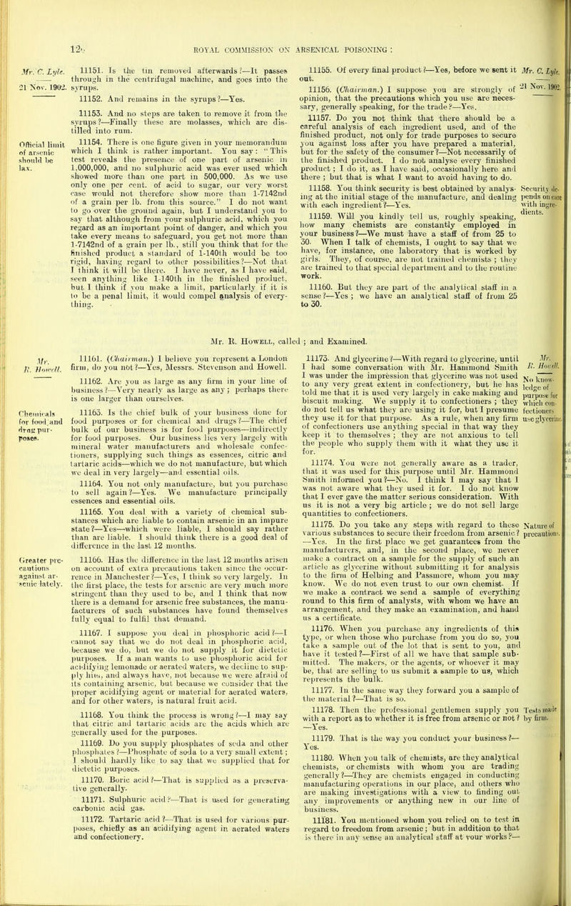 Official limit of arsenic sliould Ije lax. ^fr. C. Lyle. 11151. Is tli£ tin removed afterwards ?—It pjisses —— through in the centrifugal maxjhine, and goes into the •21 No\-. 1902. syrups. 11152. And remains in the syrups?—Yes. 11153. And no steps are taken to remove it from the syrups?—Finally these are molasses, which are dis- tilled into rum. 11154. There is one figure^ given in your memorandum which I think is rather important. You say:  This test reveals the presence of one part of arsenic in 1,000,000, and no sulphuric acid was ever used which showed more than one part in 500,000. As we use only one per cent, of acid to sugar, our very worst case would not therefore show more than l-7142nd of a grain per lb. from this soui'ce. I do not want to go over tlie ground again, but I understand you to say that although from your sulphuric acid, which you regard as an important point of danger, and which you take every means to safeguard, you get not more tlian l-7142nd of a grain per lb., still you tliink that for the finished product a standard of l-140th would be too rigid, having regaixl to other possibilities?—Not that I think it will be there. 1 have never, as I have said, seen anything like l-140th iji the hnished product, hut 1 tliink if you make a limit, particularly if it is lo be a ponal limit, it would compel analysis of every- thing. 11155. Uf every hnal product ?—^Yes, before we sent it out. 11156. (CViairinan.) 1 suppose you are strongly of opinion, that the precautions which you use are neces- sary, generally speaking, for the trade?—Yes. 11157. Do you mot think that there should be a careful analysis of each ingredient used, and of the finished product, not only for trade purposes to secure you against loss after you have prepared a material, but for the safety of the consumer ?—Not necessarily of the finished product. I do not analyse every finished product ; I do it, as I have said, occasionally here and there ; but that is what I want to avoid having to do. 11158. You think security is best obtained by analys- ing at the initial stage of the manufacture, and dealing with each ingredient?—Yes. 11159. Will you kindly tell us, roughly speaking, how many chemists are constantly employed in your business?—^We must have a staff of from 25 to 30. When I talk of chemists, I ought to say that we have, for instance, one laboratory that is worked by girls. Tlioy, of course, are not trained ciiemists ; tlicy are trained to that special department and to the routine work. 11160. But they are part of the analytical staff in a sense ?—Yes ; we have an analytical staff of from 25 to 30. Mr. a Lyk. 21 Nov. 1902, Security ilc- pends on care with ingre- dients. Mr. R. Howell, called ; and Examined. ;)^,, 11161. (Oliuiriiuia.) 1 believe you represent a London H. HoirrfJ. film, do you not?—Yes, Messrs. Stevenson and Howell. 11162. Are you as large as any firm in your line of business ?—Very nearly as large as any ; perhaps there is one larger than ourselves. Chemi'-als 11163. Is the chief bulk of your business done for for food.and food puiijoses or for chemical and drugs ?—The chief draKP!' bulk of our business is for food purposes—indirectly poses. for food purposes. Our business lies very largely with mineral water manufacturers and wholesale confec- tioners, supplying such things as essences, citric and tartaric acid's—which we do not manufacture, but which we deal in very largely—and essential oils. 11164. You not only manufacture, but you purchase to sell again?—Yes. We manufacture principally essences and essential oils. 11165. You deal with a variety of chemical sub- stances which are liable to contain arsenic in an impure state?—^Yes—^which were liable, I should say rather than are liable. I should think there is a good deal of difference in the last 12 months. Greater pro- 11166. Has the difference in the last 12 months arisen cautions un account of extra precautions taken since the occur- agaiust ar- rence in Manchester ?—Yes, I think so very largely. In scnic lately, tlic lirst place, the tests for arsenic are very much more stringent than they used to be, and I think that now there is a demand for ai'senic free substances, the manu- facturers of such substances have found themselves fully equal to fulfil that demand. 11167. I sujjpose you deal in jdiosphoric acid ?—I cannot say that wc do not deal in phosphoric acid, because we do, but we do not su^^xjly it for dietetic purposes. If a man wants to use phosphoric acid for acidifying lemonade or aerated waters, we decline to sup- ply hitii, and always have, not because we were afraid of its containing arsenic, but because we consider that the proper acidifying agent or material for aerated waters, and for other waters, is natural fruit acid. 11168. You thiidi the process is wrong ?—I may say that citric and tartaric acids are the acids whieh are generally used for the purposes. 11169. Do you supjjly phosphates of soda and other pliospliales '!—Phosphate of soda to a very small extent; 1 should hardly like to Sciy that wu supplied that for dietetic pm-poses. 11170. Boric acid /-—That is supplied as a preserva- tive generally. 11171. Sulphuric acid r'—That is ased for generating carbonic acid gas. 11172. Tartaric acid ?—That is used for various pur- poses, cliiefly as an acidifying agent in aerated waters and confectionery. Mr. It. Hoiiell. No know- ledge of purposB fur whicli con- fectioners use glyceriim. 11173- And glycerine ?—With regard to glycerine, until I had some conversation with Mr. Hammond Smith I was under the impression that glycerine was not used to any very great extent in confectionery, but lie has told me that it is used very largely in cake making and biscuit making. We supply it to confectioners ; they do not tell us what they are using it for, but I presume they use it for that purpose. As a rule, when any firm of confectioners use anytliing special in that way they keep it to themselves ; they are not anxious to tell the people who supply them with it what they use it for. 11174. You were not generally aware as a trader, that it was used for this purpose until Mr. Hammond Smith informed you?—No. I think I may say that I was not aware what they used it for. I do not know that I ever gave the matter serious consideration. With us it is not a very big article; we do not sell large quantities to confectioners. 11175. Do you take any steps with regard to these Nature of various substances to secure their freedom from arsenic ? precaution?, —Yes. In the first place we get guarantees from the manufacturers, and, in the second place, we never make a contract on a sample for the supply of such an article as glycerine without submitting it for analysis to the firm of Helbing and Passmore, whom you may know. We do not even trust to our own chemisit- If we make a contract we send a sample of everything round to this firm of analysts, with whom we have an arrangement, and they make an exEimination, and hand us a certificate. 11176. When you purchase any ingredients of this type, or when those who purchase from you do so, you take a sample out of tlie lot that is sent to you, and have it tested?—First of all we have that sample sub- mitted. The makers, or the agents, or whoever it may be, that are selling to us submit a sample to ua, which represents the bulk. 11177. In the same way they forward you a sanijile of the material?—That is so. 11178. Then the i^rofessional gentlemen supply you Tests maile with a report as to whether it is free from arsenic or not ? by firm. —Yes. 11179. That is the way you conduct your business?— Yes. 11180. When you talk of chemists, are they analytical chemists, or chemists with whom you are trading generally?—^They are chemists engaged in conducting manufacturing operations in our place, and others who are making investigations with a view to finding out any improvements or anything new in our line of business. lliBl. You mentioned whom you relied on to test ia regard to freedom from arsenic; but in addition to that is there in any sense an analytical staff at your works .P—