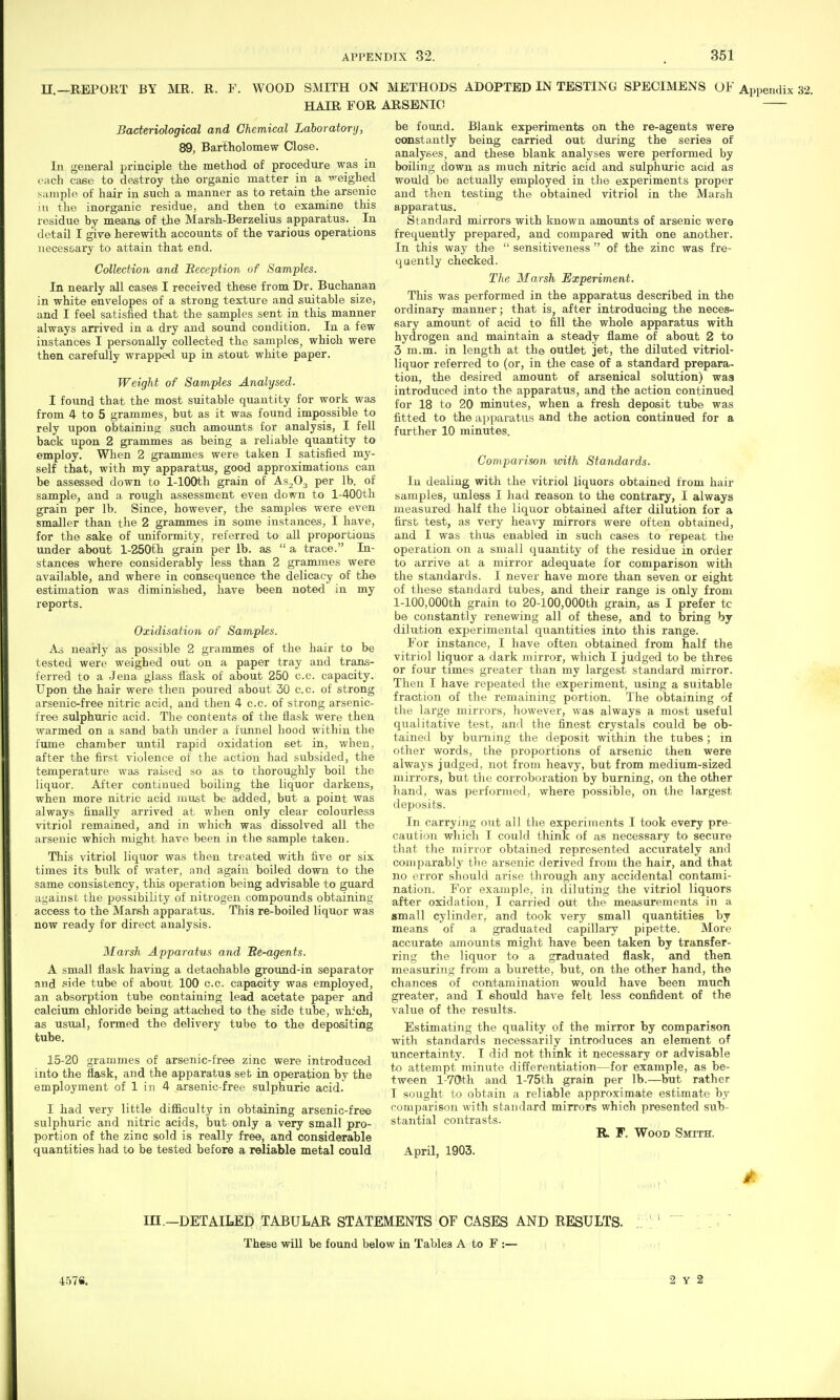 n.—REPORT BY MR. R. F. WOOD SMITH ON HAIR FOR Bacteriological and Chemical Laboratory, 89, Bartholomew Close. In general ^jrinciple the method of procedure was in each case to destroy the organic matter in a x^eighed sample of hair in such a manner as to retain the arsenic iu the inorganic residue, and then to examine this residue by means of the Marsh-Berzelius apparatus. In detail I give herewith accounts of the various operations ueces£>ary to attain that end. Collection and Beception of Samples. In nearly all cases I received these from Dr. Buchanan in white envelopes of a strong texture and suitable size, and I feel satisfied that the samples sent in this manner always arrived in a dry and sound condition. In a few instances I personally collected the samples, which were then carefully wrapped up in stout white paper. Weight of Samples Analysed. I found that the most suitable quantity for work was from 4 to 5 grammes, but as it was found impossible to rely upon obtaining such amounts for analysis, I fell back upon 2 grammes as being a reliable quantity to employ. When 2 grammes were taken I satisfied my- self that, with my apparatus, good approximations can be assessed down to 1-lOOth grain of AS2O3 per lb. of sample, and a rough assessment even down to l-400th grain per lb. Since, however, the samples were even smaller than the 2 grammes in some instances, I have, for the sake of uniformity, referred to all proportions under about l-250th grain per lb. as  a trace. In- stances where considerably less than 2 grammes were available, and where in consequence the delicacy of the estimation was diminished, have been noted in my reports. Oxidisation of Samples. A.i nearly as possible 2 grammes of the hair to be tested were weighed out on a paper tray and trans- ferred to a Jeua glass flask of about 250 c.c. capacity. Upon the hair were then poured about 30 c.c. of strong arsenic-free nitric acid, and then 4 c.c. of strong arsenic- free sulphuric acid. The contents of the flask were then warmed on a sand bath under a funnel hood within the fume chamber until rapid oxidation set in, when, after the first violence of the action had subsided, the temperature was raised so as to thoroughly boil the liquor. After continued boiling the liquor darkens, when more nitric acid must be added, but a point was always finally arrived at when only clear colourless vitriol remained, and in which was dissolved all the arsenic which might have been in the sample taken. This vitriol liquor was then treated with five or six times its bulk of water, and again boiled down to the same consistency, this operation being advisable to guard against the possibility of nitrogen compounds obtaining access to the Marsh apparatus. This re-boiled liquor was now ready for direct analysis. Marsh Apparatus and 'Re-agents. A small flask having a detachable ground-in separator and side tube of about 100 c.c. capacity was employed, an absorjition tube containing lead acetate paper and calcium chloride being attached to the side tube, whfcb, as usual, formed the delivery tube to the depositing tube. 15-20 grammes of arsenic-free zinc were introduced into the flask, and the apparatus set in operation by the employment of 1 in 4 arsenic-free sulphuric acid. I had very little difficulty in obtaining arsenic-free sulphuric and nitric acids, but only a very small pro- portion of the zinc sold is really free, and considerable quantities had to be tested before a reliable metal could METHODS ADOPTED IN TESTING SPECIMENS Of Appendix 32. ARSENIC be found. Blank experiments on the re-agents were constantly being carried out during the series of analyses, and these blank analyses were performed by boiling down as much nitric acid and sulphuric acid as wordd be actually employed in the experiments proper and then testing the obtained vitriol in the Marsh apparatus. Standard mirrors with known amounts of arsenic were frequently prepared, and compared with one another. In this way the  sensitiveness  of the zinc was fre- quently checked. The Marsh Experiment. This was performed in the apparatus described iu the ordinary manner; that is, after introducing the neces- sary amount of acid tO' fill the whole apparatus with hydrogen and maintain a steady flame of about 2 to 3 m.m. in length at the outlet jet, the diluted vitriol- liquor referred to (or, in the case of a standard prepara- tion, the desired amount of arsenical solution) waa introduced into the apparatus, and the action continued for 18 to 20 minutes, when a fresh deposit tube was fitted to the apparatus and the action continued for a further 10 minutes. Comparison with Standards. In dealing with the vitriol liquors obtained from hair samples, unless I had reason to the contrary, I always measured half the liquor obtained after dilution for a first test, as very heavy mirrors wei'e often obtained, and I was thus enabled in such cases to repeat the operation on a small quantity of the residue in order to arrive at a mirror adequate for comparison with the standards. I never have more than seven or eight of these standard tubes, and their range is only from l-100,000th grain to 20-100,000th grain, as I prefer tc be constantly renewing all of these, and to bring by dilution experimental quantities into this range. For instance, I have often obtained from half the vitriol liquor a dark mirror, which I judged to be three or four times greater than my largest standard mirror. Then I have repeated the experiment, using a suitable fraction of the remaining portion. The obtaining of the large mirrors, however, was always a most useful qualitative test, and the finest crystals could be ob- tained by burning the deposit within the tubes ; in other words, the proportions of arsenic then were always judged, not from heavy, but from medium-sized mirrors, but tlie corroboration by burning, on the other hand, was performed, where possible, on the largest deposits. In carrying out all the experiments I took every pre- caution which I could think of as necessary to secure that the mirror obtained represented accurately ami comparably the arsenic derived from the hair, and that no error should arise thx'ough any accidental contami- nation. For example, in diluting the vitriol liquors after oxidation, I carried out the measurements in a small cylinder, and took very small quantities by means of a graduated capillary pipette. More accurate amounts might have been taken by transfer- ring the liquor to a graduated flask, and then measuring from a burette, but, on the other hand, the chances of corttamination would have been much greater, and I should hav e felt less confident of the value of the results. Estimating the quality of the mirror by comparison with standards necessarily introduces an element of uncertainty. I did not think it necessary or advisable to attempt minute differentiation—for example, as be- tween l-7(Jth and l-75th grain per lb.—but rather I sought to obtain a reliable approximate estimate by comparison with standard mirrors which presented sub- stantial contrasts. R F. Wood Smith. April, 1903. m.—DETAILED TABULAR STATEMENTS OF CASES AND RESULTS. These will be found below in Tables A to F :— 457S. 2 Y 2