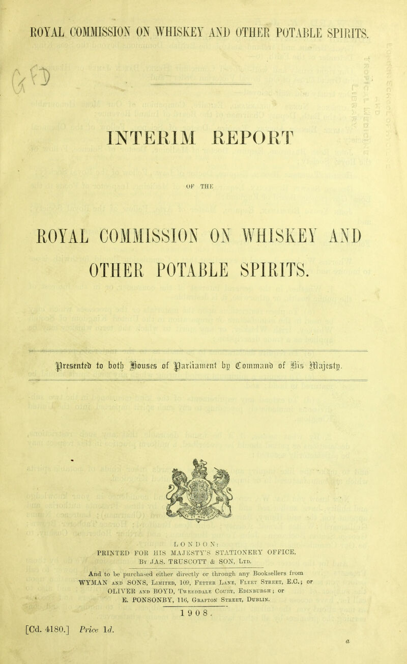 I- INTERIM REPORT OF THE ROYAL COMMISSION Oi\ WHISKEY AND OTHER POTABLE SPIRITS. Ilrcsmtfb to both pouscs of ^ariianunt bu Commant) of ains IjHajcstu. LONDON: PRINTED FOR HIS MAJESTY'S STATIONERY OFFICE, By JAS. TRUSCOTT & SON, Ltd. And to be ixirchased either directly or through any Booksellers fi-om WYMAN AND SONS, Limited, 109, Fetter Lane, Fleet Street, E.G.; or OLWER AND BOYD, Tweeddale Couut, Edinburgh; or ' E. PONSONBY, llti, Geaeton Street, Dublin. 1 9 0 8. [Cd. 4180.] Price Id. a