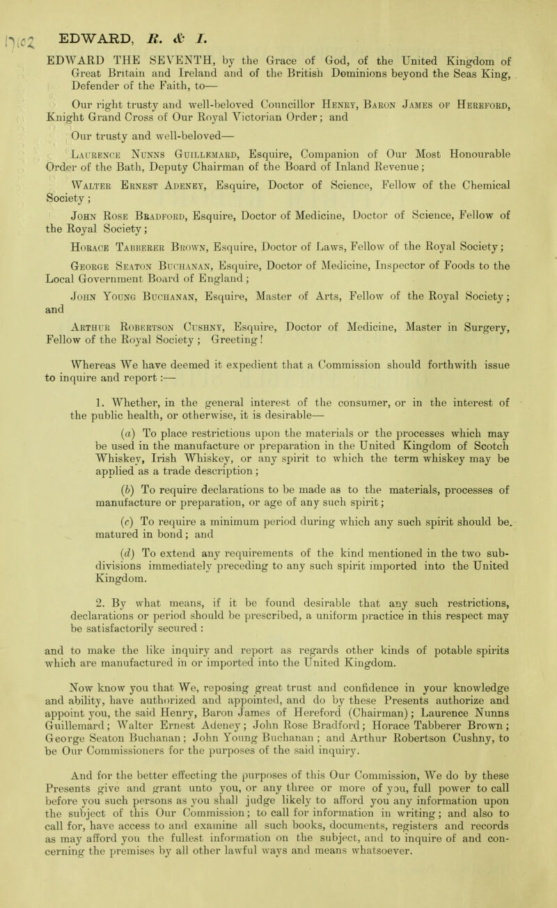 EDWARD, B, & I, EDWARD THE SEVENTH, by the Grace of God, of the United Kingdom of Great Britain and Ireland and of the British Dominions beyond the Seas King, Defender of the Faith, to— Our right trusty and well-beloved Councillor Henet, Baeon James op Herefoed, Knight Grand Cross of Our Royal Victorian Order; and Our trusty and well-beloved— Laurence Nunns Guillkmaed, Esquire, Companion of Our Most Honourable Order of the Bath, Deputy Chairman of the Board of Inland Revenue; Waltee Eenest Adeney, Esquire, Doctor of Science, Fellow of the Chemical Society ; John Rose Beadpoed, Esquire, Doctor of Medicine, Doctor of Science, Fellow of the Royal Society; Horace Tabbeeee Brown, Esquire, Doctor of Laws, Fellow of the Royal Society; George Seaton Buchanan, Esquire, Doctor of Medicine, Inspector of Foods to the Local Government Board of England; John Young Buchanan, Esquire, Master of Arts, Fellow of the Royal Society; and Arthur Robertson Cushny, Esquire, Doctor of Medicine, Master in Surgery, Fellow of the Royal Society ; Greeting! Whereas We have deemed it expedient that a Commission should forthwith issue to inquire and report:— 1. Whether, in the general interest of the consumer, or in the interest of the public health, or otherwise, it is desirable— (ft) To place restrictions upon the materials or the processes which may be used in the manufacture or preparation in the United Kingdom of Scotch Whiskey, Irish Whiskey, or any spirit to which the term whiskey may be applied as a trade description; (h) To require declarations to be made as to the materials, processes of manufacture or preparation, or age of any such spirit; (c) To require a minimum period during which any such spirit should be, matured in bond; and [d) To extend any requirements of the kind mentioned in the two sub- divisions immediately preceding to any such spirit imported into the United Kingdom. 2. By what means, if it be found desirable that any such restrictions, declarations or period should be prescribed, a uniform practice in this respect may be satisfactorily secured : and to make the like inquiry and report as regards other kinds of potable spirits which are manufactured in or imported into the United Kingdom. Now know you that We, reposing great trust and confidence in your knowledge and ability, have authorized and appointed, and do by these Presents authorize and appoint you, the said Henry, Baron James of Hereford (Chairman); Laurence Nunns Guillemard; Walter Ernest Adeney; John Rose Bradford; Horace Tabberer Brown; George Seaton Buchanan ; John Young Buchanan ; and Arthur Robertson Cushny, to Idc Our Commissioners for the purposes of the said inquiry. And for the better effecting the purposes of this Our Commission, We do by these Presents give and grant unto you, or any three or more of you, full power to call before you such persons as you shall judge likely to afford you any information upon the subject of this Our Commission; to call for information in writing; and also to call for, have access to and examine all such books, documents, registers and records as may afford you the fullest information on the subject, and to inquire of and con- cerning the premises by all other lawful ways and means whatsoever.