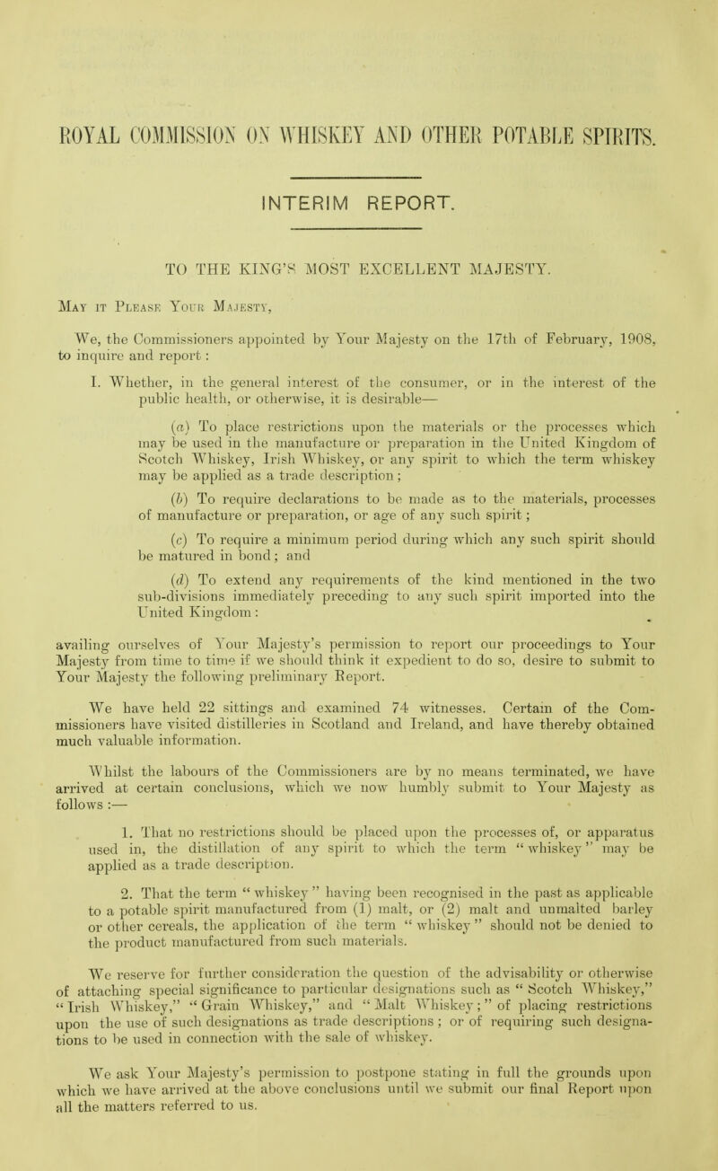 INTERIM REPORT. TO THE KING'H. MOST EXCELLENT MAJESTY. May it Please Your Majesty, We, the Commissioners appointed by Your Majesty on the 17th. of February, 1908, to inquire and report: I. Whether, in the general interest of the consumer, or in the interest of the public health, or otherwise, it is desirable— (a) To place restrictions upon the materials or the processes which may be used in the manufacture or preparation in the United Kingdom of Scotch Whiskey, Irish Whiskey, or any spirit to which the term whiskey may be applied as a trade description; (h) To require declarations to be made as to the materials, processes of manufacture or preparation, or age of any such spirit; (c) To require a minimum period during which any such spirit should be matured in bond ; and (d) To extend any requirements of the kind mentioned in the two sub-divisions immediately preceding to any such spirit imported into the LTnited Kingdom: availing ourselves of Your Majesty's permission to report our proceedings to Your Majesty from time to time if we should think it expedient to do so, desire to submit to Your Majesty the following preliminary Eeport. We have held 22 sittings and examined 74 witnesses. Certam of the Com- missioners have visited distilleries in Scotland and Ireland, and have thereby obtained much valuable information. Whilst the labours of the Commissioners are by no means terminated, we have arrived at certain conclusions, which we now humbly submit to Your Majesty as follows :— 1, That no restrictions should be placed upon the processes of, or apparatus used in, the distillation of any spirit to which the term whiskey may be applied as a trade description. 2. That the term  whiskej^ having been recognised in the past as applicable to a potable spirit manufactured fi'om (1) malt, or (2) malt and unmalted barley or other cereals, the application of the term  whiskey  should not be denied to the product manufactured from such materials. We reserve for further consideration the question of the advisability or otherwise of attaching special significance to particvdar designations such as  Scotch Whiskey,  Irish Whiskey,  Grrain Whiskey, and  Malt Whiskey;  of placing restrictions upon the use of such designations as trade descriptions ; or of requiring such designa- tions to be used in connection with the sale of whiskey. We ask Your Majesty's permission to postpone stating in full the grounds upon whicli we have arrived at the above conclusions until we submit our final Report npon all the matters referred to us.