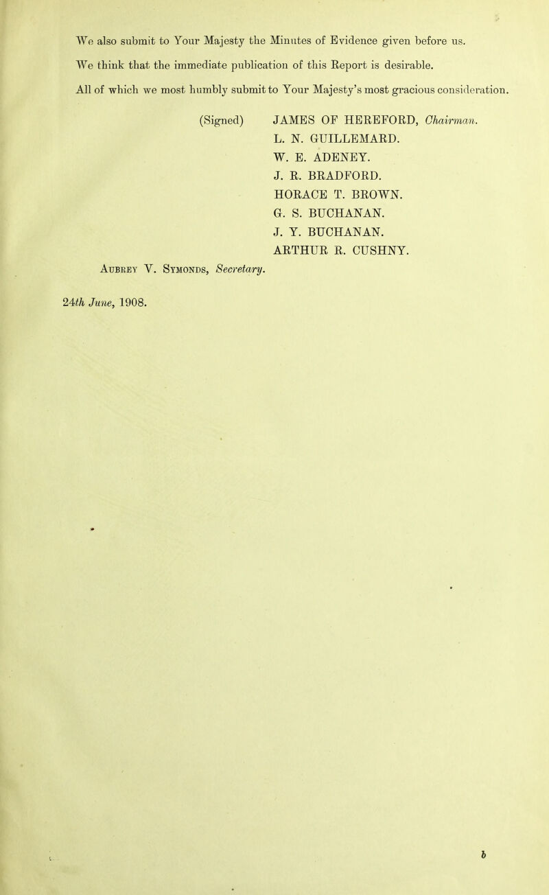 We also submit to Your Majesty the Minutes of Evidence given before us. We think that the immediate publication of this Report is desirable. All of which we most humbly submit to Your Majesty's most gracious consideration. (Signed) JAMES OF HEREFORD, Chairman. L. N. GUILLEMARD. W. E. ADENEY. J. R. BRADFORD. HORACE T. BROWN. G. S. BUCHANAN. J. Y. BUCHANAN. ARTHUR R. CUSHNY. AuBEEY V. Symonds, Secretary. 24th June, 1908. b