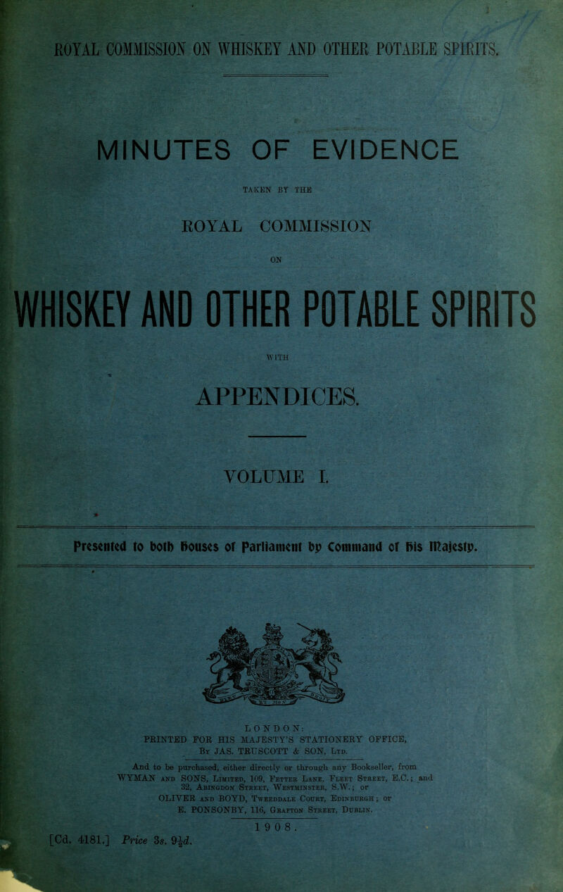 MINUTES OF EVIDENCE TAKEN BY THE ROYAL COMMISSION ON WHISKEY AND OTHER POTABLE SPIRITS WITH APPENDICES. VOLUME L Presented to botb l>ou$e$ of ParUament bp Cotnmatid or majestp. LONDON: FEINTED FOR HIS MAJESTY'S STATIONERY OFFICE, By JAS. TRUSCOTT & SON, Ltd. And to be purchased, either directly or through any Bookseller, from WYMAN AND SONS, Limited, 109, Fetter Lane, Fleet Street, E.G.; and 32, Abingdon Street, Westminster, S.W. ; or OLIVER AND BOYD, Tweeddaxe Court, Edinburgh ; or E. PONSONBY, 116, Grafton Street, Dublin.