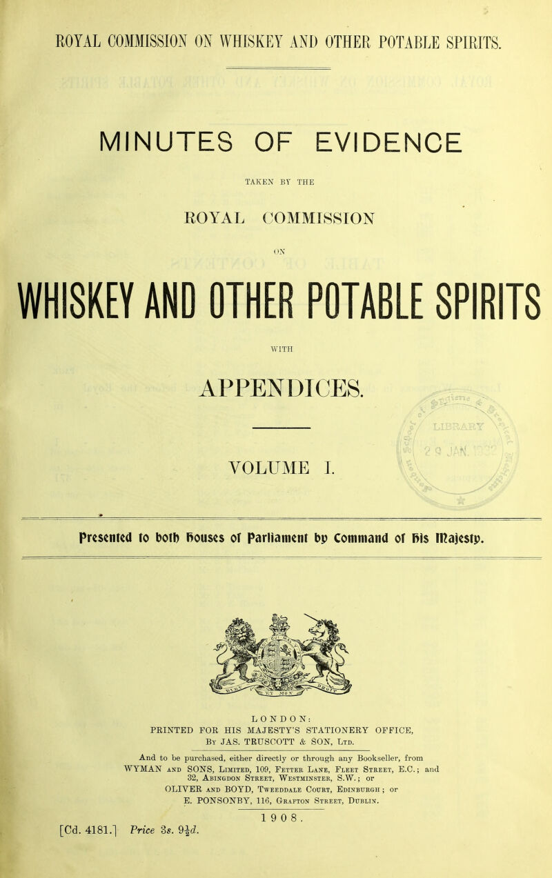 MINUTES OF EVIDENCE TAKEN BY THE EOYAL COMMISSION ON WHISKEY AND OTHER POTABLE SPIRITS WITH APPENDICES. VOLUME I. Presenua to botb Rouses of Parliament bp Cotnitiana of f>\$ majcstp. L 0 N D 0 IST: FEINTED FOR HIS MAJESTY'S STATIONERY OFFICE, By JAS. TRUSCOTT & SON, Ltd. And to be purchased, either directly or through any Bookseller, from WYMAN AND SONS, Limited, 109, Fetter Lane, Fleet Street, E.G.; and 32, Abingdon Street, Westminster, S.W. ; or OLIVER AND BOYD, Tweeddale Court, Edinburgh ; or E. PONSONBY, 116, Grafton Street, Dublin. 19 0 8