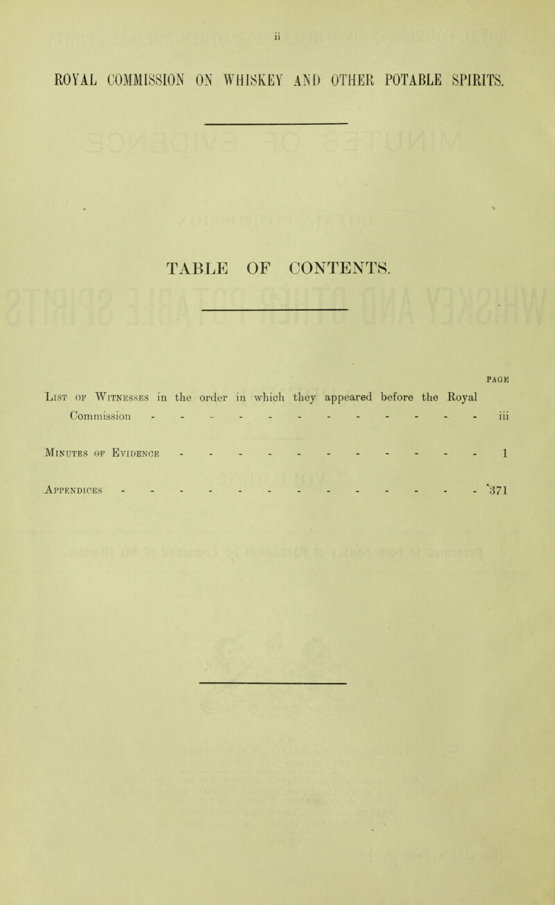 ROYAL COMMISSION ON WHISKEY AND OTHER POTABLE SPIRITS. TABLE OF CONTENTS. PAGK List of Witnesses in the order in which they appeared before the Royal Com mission iii Minutes op Evidence ..-.-------i Appendices 371