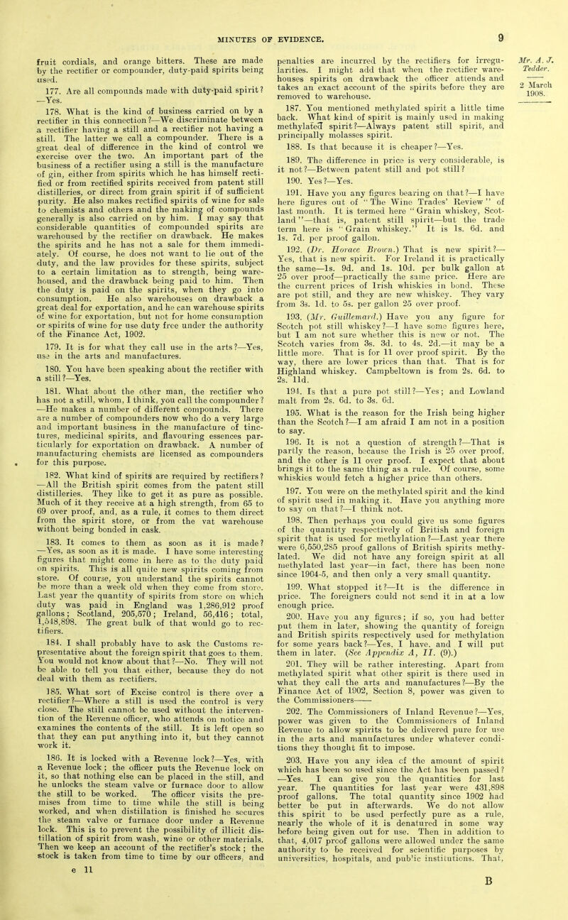 fruit cordials, and orange bitters. These are made by the rectifier or compounder, duty-paid spirits being used. 177. Arfe all compounds made with duty-paid spirit ? —Yes. 178. What is the kind of business carried on by a rectifier in this connection?—We discriminate between a rectifier having a still and a rectifier not having a still. The latter we call a compounder. There is a great deal of difference in the kind of control we exercise over the two. An important part of the business of a rectifier using a still is the manufacture of gin, either from spirits which he has himself recti- fied or from rectified spirits received from patent still distilleries, or direct from grain spirit if of sufficient purity. He also makes rectified spirits of wine for sale to chemists and others and the making of compounds generally is also carried on by him. I may say that considerable quantities of compounded spirits are warehoused by the rectifier on drawback. He makes the spirits and he has not a sale for them immedi- ately. Of course, he does not want to lie out of the duty, and the law provides for these spirits, subject to a certain limitation as to strength, being ware- housed, and the drawback being paid to him. Then the duty is paid on the spirits, when they go into consumption. He also warehouses on drawback a great deal for exportation, and he can warehouse spirits of wine for exportation, but not for home consumption or spirits of wine for use duty free under the authority of the Finance Act, 1902. 179. It is for what they call use in the arts?—Yes, use in the arts and manufactures. 180. You have been speaking about the rectifier with a still?—Yes. 181. What about the other man, the rectifier who has not a still, whom, I think, you call the compounder ? —He makes a number of different compounds. There are a number of compounders now who do a very large and important business in the manufacture of tinc- tures, medicinal spirits, and flavouring essences par- ticularly for exportation on drawback. A number of manufacturing chemists are licensed as compounders for this purpose. 182. What kind of spirits are required by rectifiers? —All the British spirit comes from the patent still distilleries. They like to get it as pure as possible. Much of it they receive at a high strength, from 65 to 69 over proof, and, as a rule, it comes to them direct from the spirit store, or from the vat warehouse without being bonded in cask. 183. It comes to them as soon as it is made? —Yes, as soon as it is made. I have some interesting figures that might come in here as to the duty paid on spirits. This is all quite new spirits coming from store. Of course, you understand the spirits cannot be more than a week old when they come from store. Last year the quantity of spirits from store on v/hich duty was paid in England wag 1,286,912 proof gallons; Scotland, 205,570; Ireland, 56,416; total, 1,348,898. The great bulk of that would go to rec- tifiers. 184. I shall probably have to ask the Customs re- presentative about the foreign spirit that goes to them. You would not know about that ?—No. They will not be able to tell you that either, because they do not deal with them as rectifiers. 185. What sort of Excise control is there over a rectifier ?—Where a still is used the control is very close. The still cannot be used without the interven- tion of the Revenue officer, who attends on notice and examines the contents of the still. It is left open so that they can put anything into it, but they cannot work it. 186. It is locked with a Revenue lock?—Yes, with ?. Revenue lock ; the officer puts the Revenue lock on it, so that nothing else can be placed in the still, and he unlocks the steam valve or furnace door to allow tlie still to be worked. The officer visits the pre- mises from time to time while the still is being worked, and when distillation is finished he secures the steam valve or furnace door under a Revenue lock. This is to prevent the possibility of illicit dis- tillation of spirit from wash, wine or other materials. Then we keep an account of the rectifier's stock ; the stock is taken from time to time by our officers, and e 11 penalties are incurred by the rectifiers for irregu- larities. I might add that when the rectifier ware- houses spirits on drawback the officer attends and takes an exact account of the spirits before they are removed to warehouse. 187. You mentioned methylated spirit a little time back. What kind of spirit is mainly used in making methylated spirit?—Always patent still spirit, and principally molasses spirit. 188. Is that because it is cheaper?—Yes. 189. The difference in price is very considerable, is it not ?—Between patent still and pot still ? 190. Yes?—Yes. 191. Have you any figures bearing on that?—I have here figures out of  The Wine Trades' Review  of last month. It is termed here  Grain whiskey, Scot- land —that is, patent still spirit—but the trade term here is ' Grain whiskey. It is Is. 6d. and Is. 7d. per proof gallon. 192. (Dr. Horace Brown.) That is new spirit?— Yes, that is new spirit. For Ireland it is practically the same—Is. 9d. and Is. lOd. per bulk gallon at 25 over proof—practically the same price. Here are the current prices of Irish whiskies in bond. These are pot still, and they are new whiskey. They vary from 33. Id. to Ss. per gallon 25 over proof. 193. {Mr. Guillemard.) Have you any figure for Scotch pot still whiskey?—I have some figures here, but I am not sure whether this is new or not. The Scotch varies from 3s. 3d. to 4s. 2d.—it may be_a little more. That is for 11 over proof spirit. By the way, there are lower prices than that. That is for Highland whiskey. Campbeltown is from 2s. 6d. to 2s. lid. 194. Is that a pure pot still ?—Yes; and Lowland malt from 2s. 6d. to 3s. 6d. 195. What is the reason for the Irish being higher than the Scotch?—I am afraid I am not in a position to say. 196. It is not a question of strength ?—That is partly the reason, because the Irish is 25 over proof, and the other is 11 over proof. I expect that about brings it to the same thing as a rule. Of course, some whiskies would fetch a higher price than others. 197. You were on the methylated spirit and the kind of spirit used in making it. Have you anything more to say on that?—I think not. 198. Then perhaps you could give us some figures of the quantity respectively of British and foreign spirit that is used for methylation ?—Last year there were 6,550,285 proof gallons of British spirits methy- lated. We did not have any foreign spirit at all methylated last year—in fact, there has been none since 1904-5, and then only a very small quantity. 199. What stopped it?—It is the difference in price. The foreigners could not send it in at a low enough price. 200. Have you any figures; if so, you had better put them in later, showing the quantity of foreign and British spirits respectively used for methylation for some years back?—Yes, I have, and I will put them in later. {See Appendix A, II. (9).) 201. They will be rather interesting. Apart from methylated spirit what other spirit is there used in what they call the arts and manufactures?—By the Finance Act of 1902, Section 8, power was given to the Commissioners—— 202. The Commissioners of Inland Revenue?—Yes, power was given to the Commissioners of Inland Revenue to allow spirits to be delivered pure for use in the arts and manufactures under whatever condi- tions they thought fit to impose. 203. Have you any idea cf the amount of spirit which has been so used since the Act has been passed ? ■—Yes. I can give you the quantities for last year. The quantities for last year were 431,898 proof gallons. The total quantity since 1902 had better be put in afterwards. We do not allow this spirit to be used perfectly pure as a rule, nearly the whole of it is denatured in some way before being given out for use. Then in addition to that, 4,017 proof gallons were allowed under the same authority to be received for scientific purposes by universities, hospitals, and public institutions. That, B Mr. A. J. Tedder. 2 March 1908.