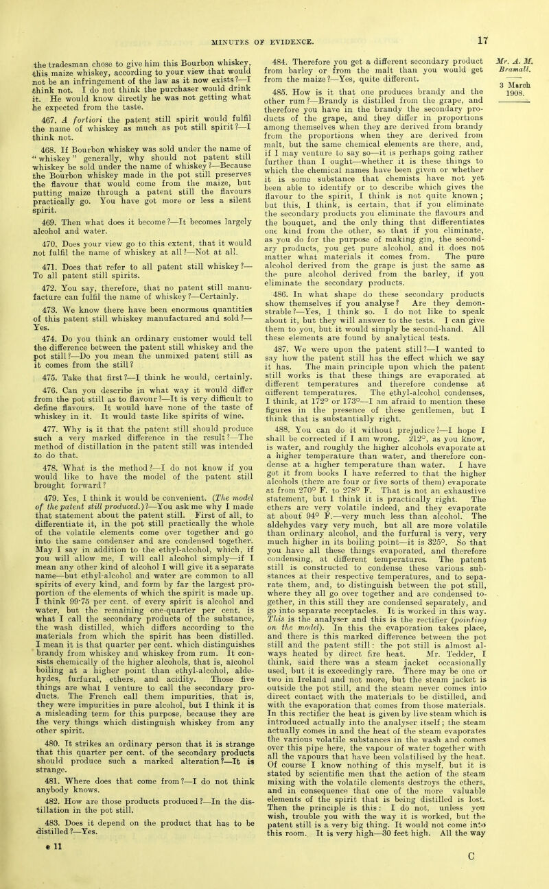 the tradesman chose to give him this Bourbon whiskey, this maize whiskey, according to your view that would not be an infringement of the law as it now exists ?—I think not. I do not think the purchaser would drink it. He would know directly he was not getting what he expected from the taste. 467. A fortiori the patent still spirit would fulfil the name of whiskey as much as pot still spirit?—I think not. 468. If Bourbon whiskey was sold under the name of ■ whiskey generally, why should not patent still whiskey be sold under the name of whiskey ?—Because the Bourbon whiskey made in the pot still preserves the flavour that would come from the maize, but putting maize through a patent still the flavours practically go. You have got more or less a silent spirit. 469. Then what does it become?—It becomes largely alcohol and water. 470. Does your view go to this extent, that it would not fulfil the name of whiskey at all?—Not at all. 471. Does that refer to all patent still whiskey?— To all patent still spirits. 472. You say, therefore, that no patent still manu- facture can fulfil the name of whiskey?—Certainly. 473. We know there have been enormous quantities •of this patent still whiskey manufactured and sold ?— Yes. 474. Do you think an ordinary customer would tell the difference between the patent still whiskey and the pot still?—Do you mean the unmixed patent still as it comes from the still? 475. Take that first?—I think he would, certainly. 476. Can you describe in what way it would differ from the pot still as to flavour?—It is very difficult to define flavours. It would have none of the taste of whiskey in it. It would taste like spirits of wine. 477. Why is it that the patent still should produce such a very marked difference in the result?—The method of distillation in the patent still was intended to do that. 478. What is the method?—I do not know if you would like to have the model of the patent still brought forward ? 479. Yes, I think it would be convenient. (The model of the patent still produced.)—You ask me why I made that statement about the patent still. First of all, to differentiate it, in the pot still practically the whole of the volatile elements come over together and go into the same condenser and are condensed together. May I say in addition to the ethyl-alcohol, which, if you will allow me, I will call alcohol simply—if I mean any other kind of alcohol I will give it a separate name—but ethyl-alcohol and water are common to all spirits of every kind, and form by far the largest pro- portion of the elements of which the spirit is made up. I think 9975 per cent, of every spirit is alcohol and water, but the remaining one-quarter per cent, is what I call the secondary products of the substance, the wash distilled, which differs according to the materials from which the spirit has been distilled. I mean it is that quarter per cent, which distinguishes brandy from whiskey and whiskey from rum. It con- sists chemically of the higher alcohols, that is, alcohol boiling at a higher point than ethyl-alcohol, alde- hydes, furfural, ethers, and acidity. Those five things are what I venture to call the secondary pro- ducts. The French call them impurities, that is, they were impurities in pure alcohol, but I think it is a misleading term for this purpose, because they are the very things which distinguish whiskey from any other spirit. 480. It strikes an ordinary person that it is strange that this quarter per cent, of the secondary products should produce such a marked alteration?—It la strange. 481. Where does that come from?—I do not think anybody knows. 482. How are those products produced ?—In the dis- tillation in the pot still. 483. Does it depend on the product that has to be distilled ?—Yes. e 11 484. Therefore you get a different secondary product Mr. A. M. from barley or from the malt than you would get Bramall. from the maize?—Yes, quite different. 3 March 485. How is it that one produces brandy and the 1908. other rum ?—Brandy is distilled from the grape, and therefore you have in the brandy the secondary pro- ducts of the grape, and they differ in proportions among themselves when they are derived from brandy from the proportions when they are derived from malt, but the same chemical elements are there, and, if I may venture to say so—it is perhaps going rather further than I ought—whether it is these things to which the chemical names have been given or whether it is some substance that chemists have not yet been able to identify or to describe which gives the flavour to the spirit, I think is not quite known; but this, I think, is certain, that if you eliminate the secondary products you eliminate the flavours and the bouquet, and the only thing that differentiates one kind from the other, so that if you eliminate, as you do for the purpose of making gin, the second- ary products, you get pure alcohol, and it does not matter what materials it comes from. The pure alcohol derived from the grape is just the same as the pure alcohol derived from the barley, if you eliminate the secondary products. 486. In what shape do these secondary products show themselves if you analyse? Are they demon- strable ?—Yes, I think so. I do not like to speak about it, but they will answer to the tests. I can give them to you, but it would simply be second-hand. All these elements are found by analytical tests. 487. We were upon the patent still?—I wanted to say how the patent still has the effect which we say it has. The main principle upon which the patent still works is that these things are evaporated at different temperatures and therefore condense at ciifferent temperatures. The ethyl-alcohol condenses, I think, at 172° or 173°—I am afraid to mention these figures in the presence of these gentlemen, but I think that is substantially right. 488. You can do it without prejudice?—I hope I shall be corrected if I am wrong. 212°, as you know, is water, and roughly the higher alcohols evajDorate at a higher temperature than water, and therefore con- dense at a higher temperature than water. I have got it from books I have referred to that the higher alcohols (there are four or five sorts of them) evaporate at from 270° F. to 278° F. That is not an exhaustive statement, but 1 think it is practically right. The ethers are very volatile indeed, and they evaporate at about 94° F.—very much less than alcohol. The aldehydes vary very much, but all are more volatile than ordinary alcohol, and the furfural is very, very much higher in its boiling point—it is 325°. So that you have all these things evaporated, and therefore condensing, at different temperatures. The patent still is constructed to condense these various sub- stances at their respective temperatures, and to sepa- rate them, and, to distinguish between the pot still, where they all go over together and are condensed to- . gether, in this still they are condensed separately, and go iirto separate receptacles. It is worked in this way. This is the analyser and this is the rectifier {pointing on the model). In this the evaporation takes place, and there is this marked difference between the pot still and the patent still: the pot still is almost al- ways heated by direct fire heat. Mr. Tedder, I think, said there was a steam jacket occasionally used, but it is exceedingly rare. There may be one or two in Ireland and not more, but the steam jacket is outside the pot still, and the steam never comes into direct contact with the materials to be distilled, and with the evaporation that comes from those materials. In this rectifier the heat is given by live steam which is introduced actually into the analyser itself; the steam actually comes in and the heat of the steam evaporates the various volatile substances in the wash and comes over this pipe here, the vapour of water together with all the vapours that have been volatilised by the heat. Of course I know nothing of this myself, but it is stated by scientific men that the action of the steam mixing with the volatile elements destroys the ethers, and in consequence that one of the more valuabl^l elements of the spirit that is being distilled is lost. Then the principle is this: I do not, unless yoa wish, trouble you with the way it is worked, but the patent still is a very big thing. It would not come inl^) this room. It is very high—30 feet high. All the way