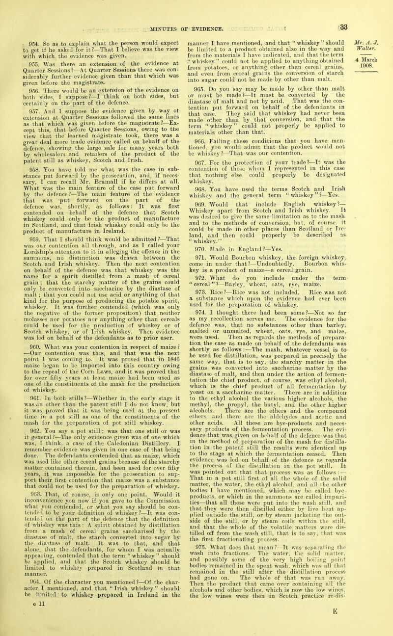 954. So as to explain what the person would expect to get if he asked for it ?—That I believe was the view with which , the evidence was given. 955. Was there an extension of the evidence at Quarter Sessions ?—At Quarter Sessions there was con- siderably further evidence given than that which was given before the magistrate. 956. There would be an extension of the evidence on both sides, I suppose?—I think on both sides, but certainly on the part of the defence. 957. And I suppose the evidence given by way ol extension at Quarter Sessions followed the same lines as that which was given before the magistrate?—Ex- cept this, that before Quarter Sessions, owing to the view that the learned magistrate took, there was a great deal more trade evidence called on behalf of the defence, showing the large sale for many years both by wholesalers and retailers of the product of the patent still as whiskey, Scotch and Irish. 958. You have told me what was the case in sub- stance put forward by the prosecution, and, if neces- sary, I can recall Mr. Bramall if he differs at all. What was the main feature of the case put forward by the defence ?—The main feature of the evidence that was -put forward on the part of the defence was, shortly, as follows: It was first contended on behalf of the defence that Scotch whiskey could only be the product of manufacture in Scotland, and that Irish whiskey could only be the product of manufacture in Ireland. 969. That I should think would be admitted ?—That was our contention all through, and as I called your Lordship's attention to it in alleging the ofEence in the sumirions, no distinction was drawn between the Scotch and Irish whiskey. Then the next contention on behalf of the defence was that whiskey was the name for a spirit distilled from a mash of cereal grain ; that the starchy matter of the grains could only be converted into saccharine by the diastase of malt ; that you could not use acid or anything of that kind for the purpose of producing the potable spirit, whiskey. It was further contended (which was only the negative of the former proposition) that neither molasses nor potatoes nor anything other than cereals could be used for the production of whiskey or of Scotch whiskey, or of Irish whiskey. Then evidence was led on behalf of the defendants as to prior user. 960. What was your contention in respect of maize ? —Our contention was this, and that was the next point I was coming to. It was proved that in 1846 maize began to be imported into this country owing to the repeal of the Corn Laws, and it was proved that for over fifty years at least maize had been used as one of the constituents of the mash for the production of whiskey. 961. In both stills?—Whether in the early stage it was .in other than the patent still I do not know, but it was proved that it was being used at the present time in a pot still as one of the constituents of the mash for the preparation of pot still whiskey. 962. You say a pot still; was that one still or was it general?—The only evidence given was of one which was, I think, a case of the Caledonian Distillery. I remember evidence was given in one case of that being done. The defendants contended that as maize, which was used like other cereal grains because of the starchy matter contained therein, had been used for over fifty years, it was impossible for the prosecution to sup- port their first contention that maize was a substance that could not be used for the preparation of whiskey. 963. That, of course, is only one point. Would it inconvenience you now if you gave to the Commission what you contended, or what you say should be con- tended to be your definition of whiskey?—It was con- tended on the part of the defence that the definition of whiskey was this : A spirit obtained by distillation from a mash of cereal grains saccharised by the diastase of malt, the starch converted into sugar by the dia=;tase of malt. It was to that, and that alone, that the defendants, for whom I was actually appearing, contended that the term  whiskey  should be applied, and that the Scotch whiskey should be limited to whiskey prepared in Scotland in that manner. 964. Of the character you mentioned ?—Of the char- acter I mentioned, and that Irish whiskey should be limitod to whiskey prepared in Ireland in the e 11 manner I have mentioned, and that  whiskey  should Mr. A. J. be limited to a product obtained also in the way and Walter. from the materials I have indicated, and that the term  whiskey  could not be applied to anything obtained 4 March from potatoes, or anything other than cereal grains, 1908. and even from cereal grains the conversion of starch into sugar could not be made by other than malt. 965. Do you say may be made by other than malt or must be made?—It must be converted by the diastase of malt and not by acid. That was the con- tention put forward on behalf of the defendants in that case. They said that whiskey had never been made other than by that conversion, and that the term  whiskey could not properly be applied to materials other than that. 966. Failing these conditions that you have men- tioned, you would admit that the product would not be whiskey?—That was our contention. 967. For the protection of your trade?—It was the contention of those whom I represented in this case that nothing else could properly be designated whiskey. 968. You have used the terms Scotch and Irish whiskey and the general term  whiskey ?—Yes. 969. Would that include English whiskey?—■ Whiskey apart from Scotch and Irish whiskey. It was desired to give the same limitation as to the mash and to the methods of conversion, but, of course, it could be made in other places than Scotland or Ire- land, and then could properly be described as.  whiskey. 970. Made in England ?—Yes. 971. Would Bourbon whiskey, the foreign whiskey, come in under that?—Undoubtedly. Bourbon whis- key is a product of maize—a cereal grain. 972. What do you include under the term  cereal  ?—Barley, wheat, oats, rye, maize. 973. Rice?—Rice was not included. Rice was not a substance which upon the evidence had ever been used for the preparation of whiskey. 974. I thought there had been some?—Not so far as my recollection serves me. The evidence for the defence was, that no substances other than barley, malted or unmalted, wheat, oats, rye, and maize, were used. Then as regards the methods of prepara- tion the case as made on behalf of the defendants was shortly as follows:—The mash, whatever vessel is to- be used for distillation, was prepared in precisely the same way, that is to say, the starchy matter in the grains was converted into saccharine matter by the diastase of malt^ and then under the action of fermen- tation the chief product, of course, was ethyl alcohol,, which is the chief product of all fermentation by yeast on a saccharine matter. There are in addition to the ethyl alcohol the various higher alcohols, the methyl, the propyl, the butyl, and the other higher alcohols. There are the ethers and the compound ethers, and there are the aldehydes and acetic and other acids. All these are bye-products and neces- sary products of the fermentation process. The evi- dence that was given on behalf of the defence was that in the method of preparation of the mash for distilla- tion in the patent still the results were identical up to the stage at which the fermentation ceased. Then evidence was led on behalf of the defence as regards the process of the distillation in the pot still. It was pointed out that that process was as follows : — That in a pot still first of all the whole of the solid matter, the water, the ethyl alcohol, and all the other bodies I have mentioned, which may be called bye- products, or which in the summons are called impuri- ties—that all those were put into the wash still, and that they were then distilled either by live heat ap- plied outside the still, or by steam jacketing the out- side of the still, or by steam coils within the still, and that the whole of the volatile matters were dis- tilled off from the wash still, that is to say, that was the first fractionating process. 975. What does that mean ?—It was separating the wash into fractions. The water, the solid matter, and possibly some of the very high boi'ing point bodies remained in the spent wash, which was all that remained in the still after the distillation process had gone on. The whole of that was run away. Then the product that came over containing all the alcohols and other bodies, which is now the low wines, the low wines were then in Scotch practice re-dis^