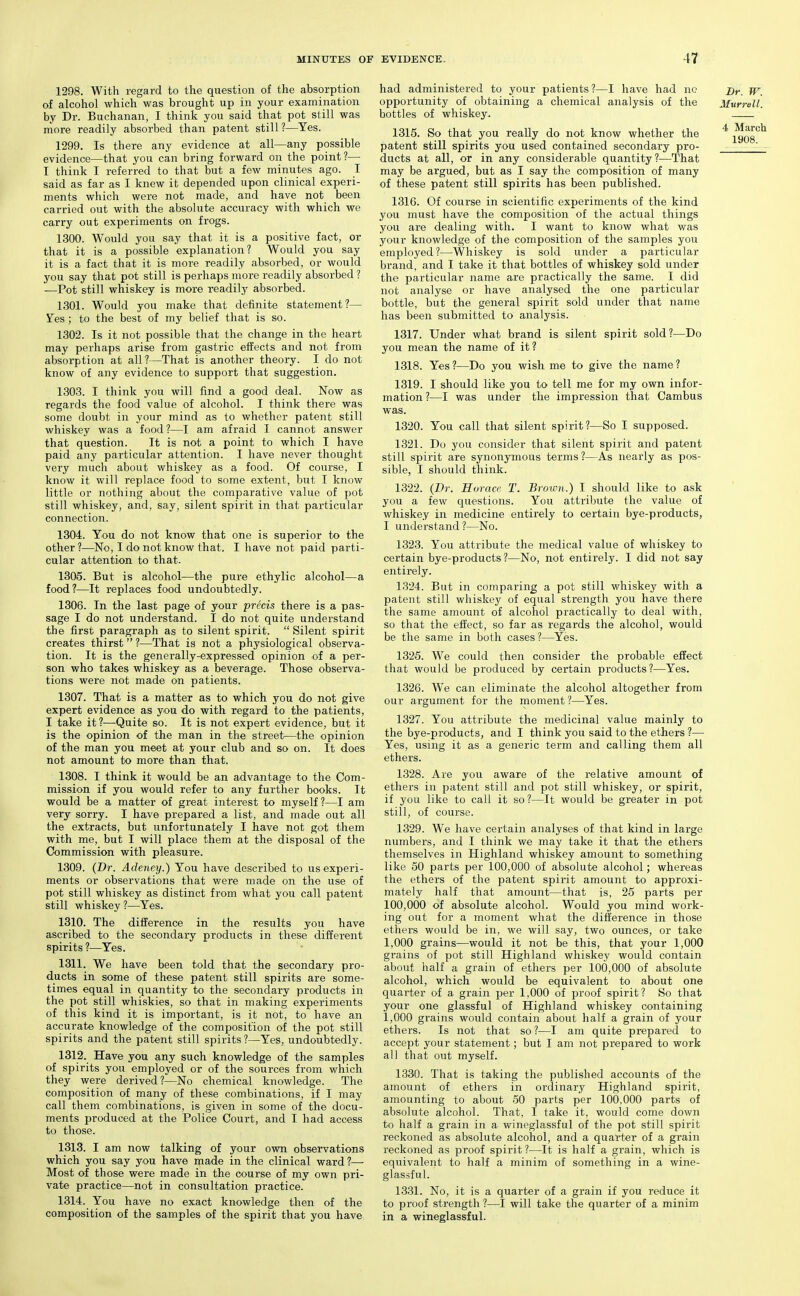 1298. With regard to the question of the absorption of alcohol which was brought up in your examination by Dr. Buchanan, I think you said that pot still was more readily absorbed than patent still ?—Yes. 1299. Is there any evidence at all—any possible evidence—that you can bring forward on the point?— I think I referred to that but a few minutes ago. I said as far as I knew it depended upon clinical experi- ments which were not made, and have not been carried out with the absolute accuracy with which we carry out experiments on frogs. 1300. Would you say that it is a positive fact, or that it is a possible explanation? Would you say it is a fact that it is more readily absorbed, or would you say that pot still is perhaps more readily absorbed ? —Pot still whiskey is more readily absorbed. 1301. Would you make that definite statement?— Yes ; to the best of my belief that is so. 1302. Is it not possible that the change in the heart may perhaps arise from gastric effects and not from absorption at all?—That is another theory. I do not know of any evidence to support that suggestion. 1303. I think you will find a good deal. Now as regards the food value of alcohol. I think there was some doubt in your mind as to whether patent still whiskey was a food?—I am afraid I cannot answer that question. It is not a point to which I have paid any particular attention. I have never thought very much about whiskey as a food. Of course, I know it will replace food to some extent, but I know little or nothing about the comparative value of pot still whiskey, and, say, silent spirit in that particular connection. 1304. You do not know that one is superior to the other ?—No, I do not know that. I have not paid parti- cular attention to that- 1305. But is alcohol—the pure ethylic alcohol—a food?—It replaces food undoubtedly. 1306. In the last page of your precis there is a pas- sage I do not understand. I do not quite understand the first paragraph as to silent spirit.  Silent spirit creates thirst ?—That is not a physiological observa- tion. It is the generally-expressed opinion of a per- son who takes whiskey as a beverage. Those observa- tions were not made on patients. 1307. That is a matter as to which you do not give expert evidence as you do with regard to the patients, I take it ?—Quite so. It is not expert evidence, but it is the opinion of the man in the street—the opinion of the man you meet at your club and so on. It does not amount to more than that. 1308. I think it would be an advantage to the Com- mission if you would refer to any further books. It would be a matter of great interest to myself?—I am very sorry. I have prepared a list, and made out all the extracts, but unfortunately I have not got them with me, but I will place them at the disposal of the Commission with pleasure. 1309. (Dr. Adeney.) You have described to us experi- ments or observations that were made on the use of pot still whiskey as distinct from what you call patent still whiskey ?—Yes. 1310. The difference in the results you have ascribed to the secondary products in these different spirits ?—^Yes. 1311. We have been told that the secondary pro- ducts in some of these patent still spirits are some- times equal in quantity to the secondary products in the pot still whiskies, so that in making experiments of this kind it is important, is it not, to have an accurate knowledge of the composition of the pot still spirits and the patent still spirits?—Yes, undoubtedly. 1312. Have you any such knowledge of the samples of spirits you employed or of the sources from which they were derived?—No chemical knowledge. The composition of many of these combinations, if I may call them combinations, is given in some of the docu- ments produced at the Police Court, and I had access to those. 1313. I am now talking of your own observations which you say you have made in the clinical ward?—■ Most of those were made in the course of my own pri- vate practice—not in consultation practice. 1314. You have no exact knowledge then of the composition of the samples of the spirit that you have had administered to your patients ?—I have had no opportunity of obtaining a chemical analysis of the bottles of whiskey. 1315. So that you really do not know whether the patent still spirits you used contained secondary pro- ducts at all, or in any considerable quantity?—That may be argued, but as I say the composition of many of these patent still spirits has been published. 1316. Of course in scientific experiments of the kind you must have the composition of the actual things you are dealing with. I want to know what was your knowledge of the composition of the samples you employed?—Whiskey is sold under a particular brand, and I take it that bottles of whiskey sold under the particular name are practically the same. I did not analyse or have analysed the one particular bottle, but the general spirit sold under that name has been submitted to analysis. 1317. Under what brand is silent spirit sold?—Do you mean the name of it? 1318. Yes ?—Do you wish me to give the name ? 1319. I should like you to tell me for my own infor- mation?—I was under the impression that Cambus was. 1320. You call that silent spirit?—So I supposed. 1321. Do you consider that silent spirit and patent still spirit are synonymous terms?—As nearly as pos- sible, I should think. 1322. (Dr. Horace T. Brown.) I should like to ask you a few questions. You attribute the value of whiskey in medicine entirely to certain bye-products, I understand?—No. 1323. You attribute the medical value of whiskey to certain bye-products?—No, not entirely'. I did not say entirely. 1324. But in comparing a pot still whiskey with a patent still whiskey of equal strength you have there the same amount of alcohol practically to deal with, so that the effect, so far as regards the alcohol, would be the same in both cases ?—Yes. 1326. We could then consider the probable effect that would be produced by certain products?—Yes. 1326. We can eliminate the alcohol altogether from our argument for the moment ?—Yes. 1327. You attribute the medicinal value mainly to the bye-products, and I think you said to the ethers ?— Yes, using it as a generic term and calling them all ethers. 1328. Are you aware of the relative amount of ethers in patent still and pot still whiskey, or spirit, if you like to call it so ?—It would be greater in pot still, of course. 1329. We have certain analyses of that kind in large numbers, and I think we may take it that the ethers themselves in Highland whiskey amount to something like 50 parts per 100,000 of absolute alcohol; whereas the ethers of the patent spirit amount to approxi- mately half that amount—that is, 25 parts per 100,000 of absolute alcohol. Would you mind work- ing out for a moment what the difference in those ethers would be in, we will say, two ounces, or take 1,000 grains—would it not be this, that your 1,000 grains of pot still Highland whiskey would contain about half a grain of ethers per 100,000 of absolute alcohol, which would be equivalent to about one quarter of a grain per 1,000 of proof spirit? So that your one glassful of Highland whiskey containing 1,000 grains would contain about half a grain of your ethers. Is not that so?—I am quite prepared to accept your statement; but I am not prepared to work all that out myself. 1330. That is takiirg the published accounts of the amount of ethers in ordinary Highland spirit, amounting to about 50 parts per 100,000 parts of absolute alcohol. That, I take it, would come down to half a grain in a wineglassful of the pot still spirit reckoned as absolute alcohol, and a quarter of a grain reckoned as proof spirit?—It is half a grain, which is equivalent to half a minim of something in a wine- glassful. 1331. No, it is a quarter of a grain if you reduce it to proof strength ?—I will take the quarter of a minim in a wineglassful. Br. W. Murrell. 4 March 1908.