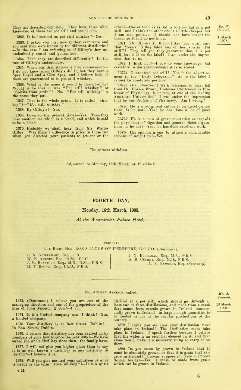 They are described definitely. They have three whis- kies—two of them are pot still and one is not. 1362. Is it described as pot still whiskey?—Yes. 1363. I asked you just now if they ever were and you said they were known by the different distilleries ? —In the case I am referring to of Gilbey's they are undoubtedly stated and guaranteed. 1364. Then they are described differently?—In the case of Gilbey's undoubtedly. 1365. When was that statement first commenced?— I do not know when Gilbey's did it, but they have a Spey Royal and a Glen Spey, and I believe both of them are guaranteed to be pot still whiskey. 1366. What is the name it would be described by? Would it be that it was  Pot still whiskey or  Spirits from grain  ?—No.  Pot still whiskey  is the name they put. 1367. That is the whole point. It is called  whis- key?—Pot still whiskey. 1368. By Gilbey's ?—Yes. 1369. Down to the present time ?—Yes. Then they have another one which is a blend, and which is said to be a blend. 1370. Probably we shall hear from Sir Walter Gilbey. Was there a difference in price in those two when you directed your patients to get one or the other?—One of them is 4s. 6d. a bottle—that is a pot still—and I think the other one is a little cheaper, but I am not positive. I should not have bought the blend, so that I do not know. 1371. (Dr. Horace T. Brown.) Are you quite sure that Messrs. Gilbey label any of their spirits  Pot still ? They tell you they guarantee that it is pot still, but is it on the label?—I am under the impres- sion that it is. 1372. I think not?—I bow to your knowledge, but certainly in the advertisement it is so stated. 1372a. Guaranteed pot still?—^Yes, in the advertise- ment in the  Daily Telegraph. As to the label I cannot be absolutely positive. 13726. (Dr. Bradford.) With reference to what fell from Dr. Horace Brown, Professor Chittenden is Pro- fessor of Physiology, is he not, at one of the leading American Universities?—I was under the impression that he was Professor of Pharmacy. Am I wrong? 1372c. He is a recognised authority on dietetic ques- tions, is he not ?—Yes ; he has done a lot of good work. lB72d. He is a man of great reputation as regards the physiology of digestion and general dietetic ques- tions, is he not?—Yes; he has done excellent work. 1372e. His opinion is one to attach a considerable amount of weight to?—Yes. Br. W. Murrell. 4 March 1908. The witness withdrew. Adjourned to Monday, 16th March, at 12 o'clock. FOURTH DAY, Monday, 16th March, 1908. At the Westminster Palace Hotel. PRESENT: The Right Hon. LORD JAMES OF HEREFORD, G.C.V.O. {Chairman). L. N. GuiLLEMARD, Esq., C.B. W. E. Adeney, Esq., D.Sc, F.I.C. .T. R. Bkadford, Esq., M.D., D.Sc. H. T. Brown. Esq., LL.D., F.R.S. F.R.S. J. Y. Buchanan, Esq., M.A., F.R.S. A. E. CusHNY, Esq., M.D., F.R.S. A. V. Symonds, Esq. (Secretary). Mr. Andrew Jameson, called. 1373. (Chairman.) I believe you are one of the managing directors and one of the proprietors of the firm of John Jameson & Son?—I am. 1374. It is a limited company now, I think?—Yes, a limited company. 1375. Your distillery is at Bow Street, Dublin?— In Bow Street, Dublin. 1376. I believe that distillery has been carried on by members of your family since the year 1805 ?—^We have owned the whole distillery since then—the family have. 1377. I will not give you higher place than to say it is as well known a distillery as any distillery in Ireland?—I believe it is. 1378. Will you give me first your definition of what is meant by the term  Irish whiskey  ?—It is a spirit e 11 distilled in a pot stiU, which should go through at least two or three distillations, and made from a mash that comes from cereals grown in Ireland—commer- cially grown in Ireland—in large enough quantities to be quoted as one of the regular productions of the country. 1379. I think you say that your distillation must take place in Ireland?—The distillation must take place in Ireland. I speak further because 1 believe that the water is an essential element in it, and that alone would make it a necessary thing to carry it on there. 1380. Do you mean by grown in Ireland that it must be absolutely grown, or that it is grain that can grow in Ireland ? I mean, suppose you were to import Scotch barley?—Yes, it must be made from grain which can be grown in Ireland. G Mr. A. Janteton, ■ V} March 1908.