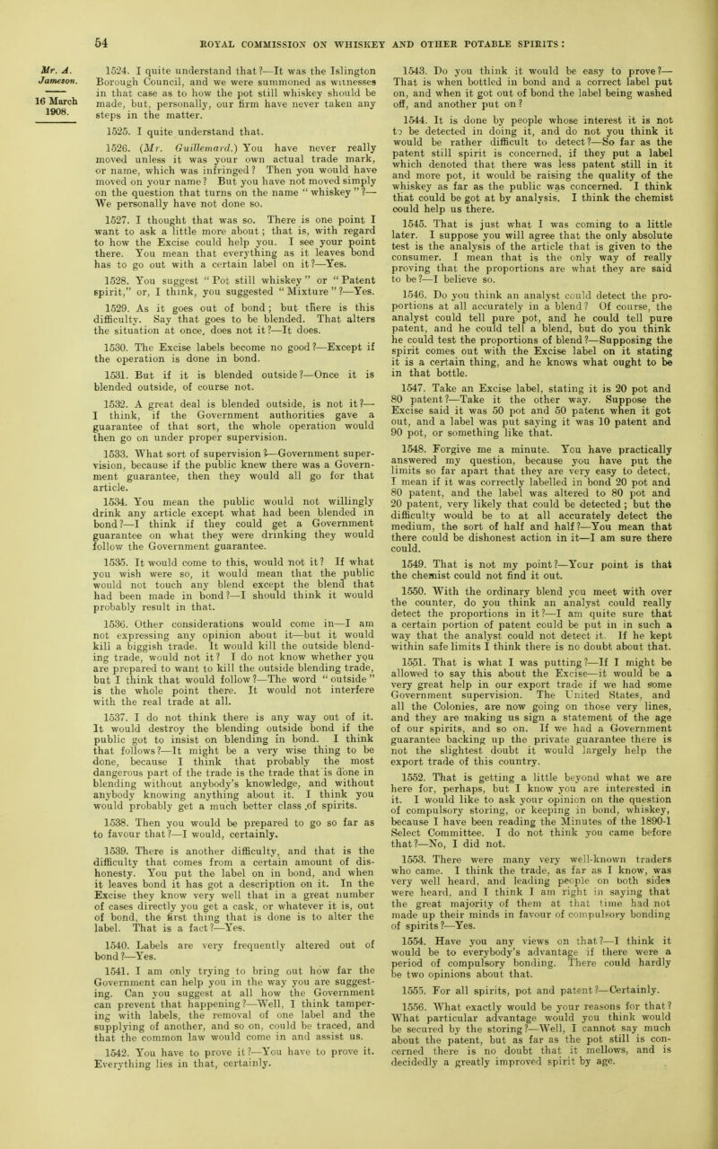 Mr. A. 15'24. I quite understand that 1—It was the Islington Jameson. Borough Council, and we were summoned as witnesses in that case as to how the pot still whiskey should be 16 March made, but, personally, our firm have never taken any 1908. steps in the matter. 1525. I quite understand that. 1526. {Mr. Guillemard.) You have never really moved unless it was your own actual trade mark, or name, which was infringed ? Then you would have moved on your name ? But you have not moved simply on the question that turns on the name  whiskey  ?— We personally have not done so. 1527. I thought that was so. There is one point I want to ask a little more about; that is, with regard to how the Excise could help you. I see your point there. You mean that everything as it leaves bond has to go out with a certain label on it?—Yes. 1528. You suggest  Pot still whiskey  or  Patent spirit, or, I think, you suggested  Mixture  ?—^Yes. 1529. As it goes out of bond; but there is this diflBculty. Say that goes to be blended. That alters the situation at once, does not it ?—It does. 1530. The Excise labels become no good?—Except if the operation is done in bond. 1531. But if it is blended outside?—Once it is blended outside, of course not. 1532. A great deal is blended outside, is not it?— I think, if the Government authorities gave a guarantee of that sort, the whole operation would then go on under proper supervision. 1533. What sort of supervision ?—Government super- vision, because if the public knew there was a Govern- ment guarantee, then they would all go for that article. 1534. You mean the public would not willingly drink any article except what had been blended in bond?—I think if they could get a Government guarantee on what they were drinking they would follow the Government guarantee. 1535. It would come to this, would not it ? If what you wish were so, it would mean that the public would not touch any blend except the blend that had been made in bond?—I should think it would probably result in that. 1536. Other considerations would come in—I am not expressing any opinion about it—but it would kill a biggish trade. It would kill the outside blend- ing trade, would not it ? I do not know whether yQU are prepared to want to kill the outside blending trade, but I think that would follow ?—The word  outside  is the whole point there. It would not interfere with the real trade at all. 1537. I do not think there is any way out of it. It would destroy the blending outside bond if the public got to insist on blending in bond. I think that follows?—It might be a very wise thing to be done, because I think that probably the most dangerous part of the trade is the trade that is done in blending without anybody's knowledge, and without anybody knowing anything about it. I think you would probably get a much better class .of spirits. 1538. Then you would be prepared to go so far as to favour that?—I would, certainly. 1539. There is another difficulty, and that is the difficulty that comes from a certain amount of dis- honesty. You put the label on in bond, and when it leaves bond it has got a description on it. In the Excise they know very well that in a great number of cases directly you get a cask, or whatever it is, out of bond, the first thing that is done is to alter the label. That is a fact?—Yes. 1540. Labels are very frequently altered out of bond ?—Yes. 1541. I am only trying to bring out how far the Government can help you in the way you are suggest- ing. Can you suggest at all how the Government can prevent that happening?—Well, I think tamper- ing with labels, the removal of one label and the supplying of another, and so on, could be traced, and that the common law would come in and assist us. 1542. You have to prove it?—You have to prove it. Everj'thing lies in that, certainly. 1543. Do you think it would be easy to prove ?— That is when bottled in bond and a correct label put on, and when it got out of bond the label being washed off, and another put on ? 1544. It is done by people whose interest it is not to be detected in doing it, and do not you think it would be rather difficult to detect ?—So far as the patent still spirit is concerned, if they put a label which denoted that there was less patent still in it and more pot, it would be raising the quality of the whiskey as far as the public was concerned. I think that could be got at by analysis. I think the chemist oould help us there. 1545. That is just what I was coming to a little later. I suppose you will agree that the only absolute test is the analysis of the article that is given to the consumer. I mean that is the only way of really proving that the proportions are what they are said to be ?—I believe so. 1546. Do you think an analyst could detect the pro- portions at all accurately in a blend ? Of course, the analyst could tell pure pot, and he could tell pure patent, and he could tell a blend, but do you think he could test the proportions of blend ?—Supposing the spirit comes out with the Excise label on it stating it is a certain thing, and he knows what ought to he in that bottle. 1547. Take an Excise label, stating it is 20 pot and 80 patent ?—Take it the other way. Suppose the Excise said it was 50 pot and 50 patent when it got out, and a label was put saying it was 10 patent and 90 pot, or something like that. 1548. Forgive me a minute. You have practically answered my question, because you have put the limits so far apart that they are very easy to detect, I mean if it was correctly labelled in bond 20 pot and 80 patent, and the label was altered to 80 pot and 20 patent, very likely that could be detected ; but the difiiculty would be to at all accurately detect the medium, the sort of half and half?—You mean that there could be dishonest action in it—I am sure there could. 1549. That is not my point?—Your point is that the chemist could not find it out. 1550. With the ordinary blend you meet with over the counter, do you think an analyst could really detect the proportions in it ?—I am quite sure that a certain portion of patent could be put in in such a way that the analyst could not detect it. If he kept within safe limits I think there is no doubt about that. 1551. That is what I was putting ?—If I might be allowed to say this about the Excise—it would be a very great help in our export trade if we had some Government supervision. The United States, and all the Colonies, are now going on those very lines, and they are making us sign a statement of the age of our spirits, and so on. If we had a Government guarantee backing up the private guarantee there is not the slightest doubt it would largely help the export trade of this country. 1652. That is getting a little beyond what we are here for, perhaps, but I know you are interested in it. I would like to ask your opinion on the question of compulsoi'y storing, or keeping in bond, whiskey, because I have been reading the Minutes of the 1890-1 Select Committee. I do not think you came before that?—No, I did not. 1553. There were many very well-known traders who came. I think the trade, as far as I know, was very well heard, and leading people on both sides were heard, and I think I am right in saying that the great majority of them at that time had not made up their minds in favour of compulsory bonding of spirits?—Yes. 1554. Have you any views on that?—I think it would be to everybody's advantage if there were a period of compulsory bonding. There could hardly be two opinions about that. 1555. For all spirits, pot and patent ?—Certainly. 1556. What exactly would be your reasons for that? What particular advantage would you think would be secured by the storing ?—Well, I cannot say much about the patent, but as far as the pot still is con- cerned there is no doubt that it mellows, and is decidedly a greatly improved spirit by age.