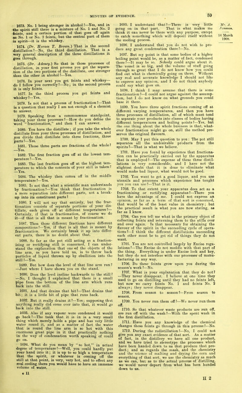 1673. No. 1 being stronger in alcohol?—^Yes, and in the spirit still there is a mixture of No. 1 and No. 2 feints, and a certain portion of that goes off again as No. 1 or No. 2 feints, but the central part of them is spirit—it is the whiskey. 1674. (Dr. Horace T. Brown.) That is the second distillation ?—No, the third distillation. That is a Tery general description of the three distillations it goes through. 1675. (Dr. Adeney.) So that in those processes of distillation, in your first process you get the separa- tion of the two portions of the distillate, one stronger than the other in alcohol?—^Yes. 1676. In your next you get feints and whiskey- do I follow you correctly ?—No ; in the second process it is only feints. 1677. In the third process you get feints and whiskey ?—Yes. 1678. Is not that a process of fractionation?—That is a question that really I am not enough of a chemist to answer. 1679. Speaking from a commonsense standpoint, taking your three processes?—How do you define the •word  fractionation, and then I can answer. 1680. You have the distillate ; if you take the whole distillate from your three processes of distillation, and you divide that distillate into three fractions, three parts ?—Yes. 1681. Those three parts are fractions of the whole? —Yes. 1682. The first fraction goes off at the lowest tem- perature ?—Yes. 1683. The last fraction goes off at the highest tem- perature to which the contents of your still is taken? —Yes. 1684. The whiskey then comes ofE in the middle temperature ?—^Yes. 1685. Is not that what a scientific man understands by fractionation?—You think that fractionation is a mere separation into different parts, not a break- up into its constituent parts? 1686. I will not say that entirely, but the frac- tionation consists of separate portions of your dis- tillate, each given off at different temperatures?— €ertainly, if that is fractionation, of course we do it—if that is all that is meant by fractionation. 1687. Then those different fractions have different ■compositions?—Yes, if that is all that is meant by fractionation. We certainly break it up into differ- ent parts, there is no doubt about that. 1688. So far as the pot still acting as a fraction- ising or rectifying still is concerned, I can under- stand the explanation that one of the objects of the line arm, as you have told us, is to throw back particles of liquid thrown up by ebullition into the still ?—Yes. 1689. But how does the level of that line arm run ? —Just where I have shown you on the stand. 1690. Does the level incline backwards to the still? —No, I thought I explained that there is a small pipe from the bottom of the line arm which runs back into the still. 1691. And that drains that bit?—-That drains that hit; it is a little bit of pipe that runs back. 1692. But it really drains it?—Yes; supposing that anything really did come over into that, it would go back into the still. 1693. Also if any vapour were condensed it would go back?—The tank that it is in is a very small thing which merely holds a pipe and has very little water round it, and as a matter of fact the water that is round the line arm is so hot with this enormous great pipe in it that practically nothing in the way of condensation worth speaking of could go on. 1694. What do you mean by so hot, in actual degree of temperature ?—Well, you could hardly put your hand into it; it is up to so high a temperature that the spirit, or whatever is coming off the still at that point, is very, very hot, and to effect any real cooling there you would have to have an immense volume of water. e 11 1908. 1695. I understand that?—There is very little ^fr. A. going on in that part. That is what makes me Jameson. think it can never be there with any purpose, except to catch something which will deposit itself without Ifi March the cooling process. 1696. I understand that you do not wish to pro- duce any great condensation there?—No. 1697. But my point is that some bodies of a higher boiling point would be, as a matter of fact, condensed there?—It may be so. Nobody could argue about it. The vessel is so big, and the volume of stuff going through so great that I do not know how you could find out what is chemically going on there. Without any real and accurate knowledge I should not like to express any opinion, and I do not think anybody could say what goes on. 1698. I think I may assume that there is some fractionation?—I could not argue against the assump- tion, but I do not know on what grounds you could base it there. 1699. You have three spirit fractions coming off at different varying temperatures, and then you have three processes of distillation, all of which must tend to separate your products into classes of bodies having different temperatures and boiling points?—Yes, but the one thing about the whole business is that, what- ever fractionation might go on, still the method pre- serves the original flavours. 1700. May I put this question to you : The pot still separates all the undesirable products from the spirits?—That is what we believe. 1701. Have you found by experience that fractiona- tion can be practically carried out by the apparatus that is employed ?—The expense of these three distil- lations is very considerable, and I have not the slightest doubt that it is done to eliminate what would make bad liquor, what would not be good. 1702. You want to get a good liquor, and you use utensils and processes which experience has taught you you can use?—That is it. 1703. To that extent your apparatus does act as a fractionising or rectifying apparatus?—There you have the advantage of me. I could not express an opinion, as far as a term of that sort is concerned, that would be of the least value in chemistry ; but the practical result is what you are now stating, as far as I know. 1704. Can you tell me what is the primary object of collecting feints and returning them to the stills over and over again. Is that necessary for obtaining the flavour of the spirit in the succeeding cycle of opera- tions?—I think the different distillations succeeding each other must be to get rid of things they do not want. 1705. You are not controlled largely by Excise regu- lations?—The Excise do not meddle with that part of the thing. Everything is under Excise lock and key, but they do not interfere with our processes of manu- facturing in any way. 1706. Do these feints grow upon you during the season's work?—No. 1707. What is your explanation that they do not? —They never disappear. I believe at one time they used to go on distilling until they had no feints left, but now we carry feints No. 1 and feints No. 2 always; they never disappear. 1708. From season to season?—From season to season. 1709. You never run them off ?—We never run them off. 1710. So that whatever waste products are run off, are run off with the wash ?—With the spent wash in the first distillation. 1711. Have you any knowledge of the chemical changes these feints go through in this process ?—No. 1712. During the redistillation ?—No, I could not give you any exact evidence of that sort. As a matter of fact, in the distillery we have all one product, and we have tried to stereotype the processes which have been handed down to us that produce that pro- duct ; and as regards the mash, and the chemistry and tlie science of malting and drying the corn and everything of that sort, we use the chemistry as much as we can, but as to the actual process of distilling, we would never depart from what has been handed down to us. H 2