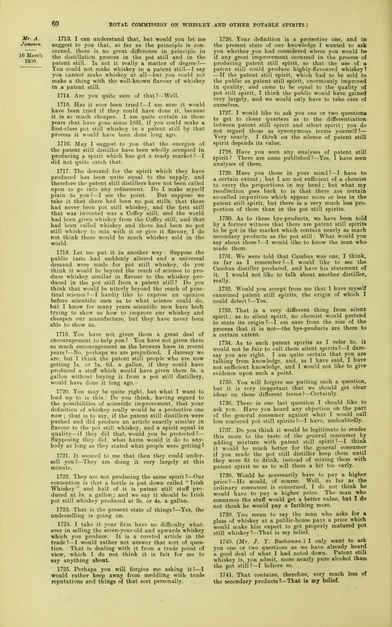 Mr. A. Jameson. 16 March 1908. 1713. I can understand that, but would you let me suggest to you that, so far as the principle is con- cerned, there is no great difference in principle in the distillation process in the pot still and in the patent still. Is not it really a matter of degree?— You could not make whiskey in a patent still—I say you cannot make whiskey at all—but you could not make a thing with the well-known flavour of whiskey in a patent still. 1714. Are you quite sure of that?—Well. 1715. Has it ever been tried ?—I am sure it would have been tried if they could have done it, because it is so much cheaper. I am quite certain in these years that have gone since 1831, if you could make a first-class pot still whiskey in a patent still by that process it would have been done long ago. 1716. May I suggest to you that the energies of the patent still distiller have been wholly occupied in Sroducing a sjDirit which has got a ready market?—I id not quite catch that. 1717. The demand for the spirit which they have produced has been quite equal to the supply, and therefore the patent still distillers have not been called upon to go into any refinement. Do I make myself plain to you?—I see the point. But suppose we take it that there had been no pot stills, that there had never Ijeen pot still whiskey, and the first still that was invented was a Coffey still, and the world had been given whiskey from the Coffey still, and that had been called whiskey and there had been no pot still whiskey to mix with it or give it flavour, I do not think there would be much whiskey sold in the world. 1718. Let me put it in another way : Suppose the public taste had suddenly altered and a universal demand were made for pot still whiskey, do you think it would be beyond the reach of science to pro- duce whiskey similar in flavour to the whiskey pro- duced in the pot still from a patent still? Do you think that would be utterly beyond the reach of prac- tical science?—I hardly like to express an opinion before scientific men as to what science could do, but I know for many years scientific men have bee^i trying to show us how to improve our whiskey and cheapen our manufacture, but they have never been able to show us. 1719. You have not given them a great deal of encouragement to help you ? You have not given them so much encouragement as the brewers have in recent years?—No, perhaps we are prejudiced. I daresay we are, but I think the patent still people who are now getting Is. or Is. 6d. a gallon, if they could have produced a stuff which would have given them 5s. a gallon without buying it from a pot still distillery, would have done it long ago. 1720. You may be quite right, but what I want to lead up to is this : Do you think, having regard to the possibilities of scientific improvement, that your definition of whiskey really would be a protective one now ; that is to say, if the patent still distillers were pushed and did produce an article exactly similar in flavour to the pot still whiskey, and a spirit equal in quality—if thej did that, would you be protected ?— Supposing they did, what harm would it do to any- body as long as they stated what people were getting? 1721. It seemed to me that then they could under- sell you ?—They are doing it very largely at this minute. 1722. They are not producing the same spirit?—Our contention is that a bottle is put down called  Irish Whiskey and half of it is patent still stuff pro- duced at Is. a gallon; and we say it should be Irish pot still whiskey produced at 3s. or 4s. a gallon. 1723. That is the present state of things?—Yes, the underselling is going on. 1724. I take it your firm have no difficulty what- ever in selling the seven-year-old and upwards whiskey which you produce. It is a coveted article in the trade?—I would rather not answer that sort of ques- tion. That is dealing with it from a trade point of view, which I do not think it is fair for me to Bay anything about. 1725. Perhaps you will forgive me asking it?—I would rather keep away from meddling with trade reputations and things of that sort personally. 1726. Your definition is a protective one, and in the present state of our knowledge I wanted to ask you whether you had considered where you would be- if any great improvement occurred in the process of producing patent still spirit, so that the use of a patent still could produce highly-flavoured whiskey? -—If the patent still spirit, which had to be sold to the public as patent still spirit, enormously improved in quality, and came to be equal to the quality of pot still spirit, I think the public would have gained very largely, and we would only have to take care of ourselves. 1727. I would like to ask you one or two question* to get to closer quarters as to the differentiation between patent still spirit and silent spirit; you do not regard those as synonymous terms yourself?— Very nearly. I think on the silence of patent still spirit depends its value. 1728. Have you seen any analyses of patent still spirit? There are some published?—Yes, I have seen analyses of them. 1729. Have you those in your mind?—I have ta a certain extent; but I am not sufficient of a chemist to carry the proportions in my head ; but what my recollection goes back to is that there are certain so-called impurities which appear more or less in the patent still spirit, but there is a very much less pro- portion of them than in the pot still spirits. 1730. As to these bye-products, we have been told by a former witness that there are patent still spirits to be got in the market which contain nearly as much secondary products as the pot still: What would you say about those ?—I would like to know the man wh» made them. 1731. We were told that Cambus was one, I think, as far as I remember ?—I would like to see the Cambus distiller produced, and have his statement of it. I would not like to talk about another distiller, really. 1732. Would you accept from me that I have myself examined patent still spirits, the origin of which I could detect?—Yes. 1733. That is a very different thing from silent spirit; as to silent spirit, no chemist would pretend to state its origin?—I am sure from the size of the process that it is not—the bye-products are there to a certain extent. 1734. As to such patent spirits as I refer to, it would not be fair to call them silent spirits?—I dare- say you are right. I am quite certain that you are talking from knowledge, and, as I have said, I have not suflScient knowledge, and I would not like to give evidence upon such a point. 1735. You will forgive me putting such a question, but it is very important that we should get clear ideas on these different terms?—Certainly. 1736. There is one last question I should like to ask you. Have you heard any objection on the part of the general consumer against what I would call less matured pot still spirits?—I have, undoubtedly. 1737. Do you think it would be legitimate to render this more to the taste of the general consumer by adding mixture with patent still spirit?—I think it would be much better for the general consumer if you made the pot still distiller keep them until they were fit to drink, instead of mixing them with patent spirit so as to sell them a bit too early. 1738. Would he necessarily have to pay a higher price?—He would, of course. Well, as far as the ordinary consumer is concerned, I do not think he would have to pay a higher price. The man who consumes the stuff would get a better value, but I da not think he would pay a farthing more. 1739. You mean to say the man who asks for a glass of whiskey at a public-house pays a price which would make him expect to get properly matured pot, still whiskey ?—That is my belief. 1740. {Mr. J. Y. Buchanan.) I only want to ask you one or two questions as we have already heard a good deal of what I had noted down. Patent stilt whiskey is, you admit, more nearly pure alcohol thatt the pot still?—I believe so. 1741. That contains, therefore, very much less of the secondary products?—That is my belief.