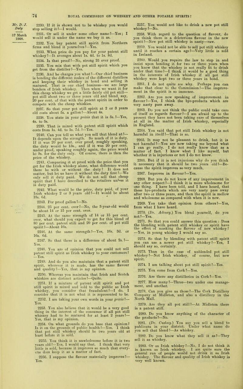 Mr. D. J. 2230. If it is shown not to be whiskey you would ^'^^y stop selling it?—I would. 17 March 2231. Or sell it under some other name?—Yes; I 1908. would sell it under the name we buy it as. ' 2232. You buy patent still spirit from Northern firms and blend it yourselves?—Yes. 2233. What price do you pay for your patent still whiskey?—It averages about Is. 4d. to Is. 8d. 22M. Is that proof ?—No, strong 25 over proof. 2235. You mix that with pot still spirit which you get from the distiller?—Yes. 2236. And he charges you what ?—Our chief business is bonding the different makes of the different distillers and keeping their whiskey in bond and selling it matured. That is our chief business—we are large bonders of Irish whiskey. Then when we want it for this cheap whiskey we get a little fairly old pot still- pot still about two or three years old and blend, say, 20 per cent, of that with the patent spirit in order to compete with the cheap whiskies. 2237. So that your pot still spirit at 2 or 3 years old costs about 5s. a gallon ?—About 4s. 2238. You state in your precis that it is 5s. 1—Yes, 4s. to 5s. 2239. That is mixed with patent still spirit which costs from Is. 4d. to Is. 7d. ?—Yes. 2240. Can you tell us what you sell that blend at?— It depends upon the strength. So much of it is duty. If it was 20 per cent, over proof, roughly speaking, the duty would be 13s., and if it was 20 per cent, under proof, speaking roughly again, the price would be 9s. for the duty only. Of course, there is then the price of the whiskey. 2241. Comparing it at proof with the price that you get for the Irish whiskey alone, what difference would there be with or without the duty? It does not matter, but let us have it without the duty first ?—We only sell it duty paid. We do not sell that cheap spirit that I have described to the retailers unless it is duty paid. 2242. What would be the price, duty paid, of your Irish whiskey 2 or 3 years old?—It would be about IBs. Gd. 2243. Per proof gallon?—No. 2244. 25 per cent, over?—No, the 3-year-old would ■ be about 14 or 15 per cent. over. 2245. At the same strength of 14 or 15 per cent, over, what should you expect to get for this blend of 80 per cent, patent still and 20 per cent, of pot still spirit?—About 10s. 2246. At the same strength ?—Yes, 16s. 3d. or 16s. 6d. 2247. So that there is a difference of about 2s. ?— Yes. 2248. You are of opinion that you could not sell patent still spirit as Irish whiskey to your customers ? —Yes. 2249. And do you also maintain that a patent still spirit, wherever it is made, has the same flavour and quality ?—Yes, that is my opinion. 2250. Whereas you maintain that Irish and Scotch whiskies are distinct articles?—Quito. 2251. If a mixture of patent still spirit and pot still spirit is mixed and sold to the public as Irish whiskey, you consider that fraudulent?—I do. I consider that it is not what it is represented to be. 2252. I am taking your own words in your precis ?— Yes. 2253. You also believe that it would be a very good thing in the interest of the consumer if all pot still whiskey had to be matured for at least 2 years?— Yes, that is my opinion. 2254. On what grounds do you base that opinion? Is it on the grounds of public health?—Yes. I think that pot still whiskey should be two years old at least before it is sold. 2255. You think it is unwholesome before it is two years old?—Yes, I would say that. I think that very little is sold, because it improves so much that every- one does keep it as a matter of fact. 2256. I suppose the flavour materially improves?— Yes. 2257. You would not like to drink a new pot still whiskey ?—No. 2258. With regard to the question of flavour, do you think there is a deleterious flavour in the new spirit?—New pot still whiskey is nasty—raw. 2259. You would not be able to sell pot still whiskey until it reaches a certain age?—Very little is sold in Ireland. 2260. Would you require the law to step in and insist upon bonding it for two or three years when you know that the whiskey is not really fit to drink under that time?—I think it would be a good thing in the interests of Irish whiskey if all pot still whiskey were kept two or three years in bond. 2261. I do not quite see why. Perhaps you can make that clear to the Commission?—The improve- ment in the spirit is so immense. 2262. Are you now speaking of improvement in flavour ?—Yes, I think the bye-products which are very nasty pass away. 2263. Do you not think the public could take care of itself as regards flavour?-—I am afraid up to the present they have not been taking care of themselves at all in the matter of Irish whiskey, especially in England. 2264. You said that pot still Irish whiskey is not harmful in itself?—That is so. 2265. It may not be pleasant to drink, but it is not harmful?—You are now taking me beyond what I can go really. I do not really know that as a matter of fact. I know what I like myself, but whether it is injurious or not I do not know. 2266. But if it is not injurious why do you think it necessary that it should be two years old?—Be- cause the spirit improves so very much. 2267. Improves in flavour?—^Yes. 2268. But you do not know of any improvement in any other respect?—I think it is more wholesome for one thing. I have been told, and I have heard, that these bye-products which are very nasty pass away after two or three years, and then the spirit is mellow and wholesome as compared with when it is new. 2269. You take that opinion from others?—^Yes, from what I have heard. 2270. (Dr. Adeney.) You blend yourself, do you not ?—Yes. 2271. So that you could answer this question : Does the blending with patent still whiskey or spirit have the effect of masking the flavour of new whiskey? —Yes, in young whiskey I would say so. 2272. So that by blending with patent still spirit you can use a newer pot still whiskey?—Yes, I should say so, certainly. 2273. Than in the case of unblended pot still whiskey ?—Not Irish whiskey, of course, but new spirit. 2274. I am talking about pot still spirit?—Yes. 2275. You come from Cork?—Yes. 2276. Are there any distilleries in Cork ?—Yes. 2277. How many?—Three—two under one manage- ment, and another. 2278. Can you give us those?—The Cork Distillery Company at Midleton, and also a distillery in the North Mall. 2279. Are they all pot still?—At Midleton there is a patent still. 2280. Do you know anything of the character of the products?—No. 2281. (Dr. Cushny.) You say you sell a blend to publicans in your district. Under what name do you sell that blend?—As whiskey. 2282. Do you know what they sell it as?—They sell it as whiskey. 2283. Or as Irish whiskey?—No, I do not think it is known as Irish whiskey. I am quite sure the general run of people would not drink it as Irish whiskey. The flavour and quality of Irish whiskey is very well known.