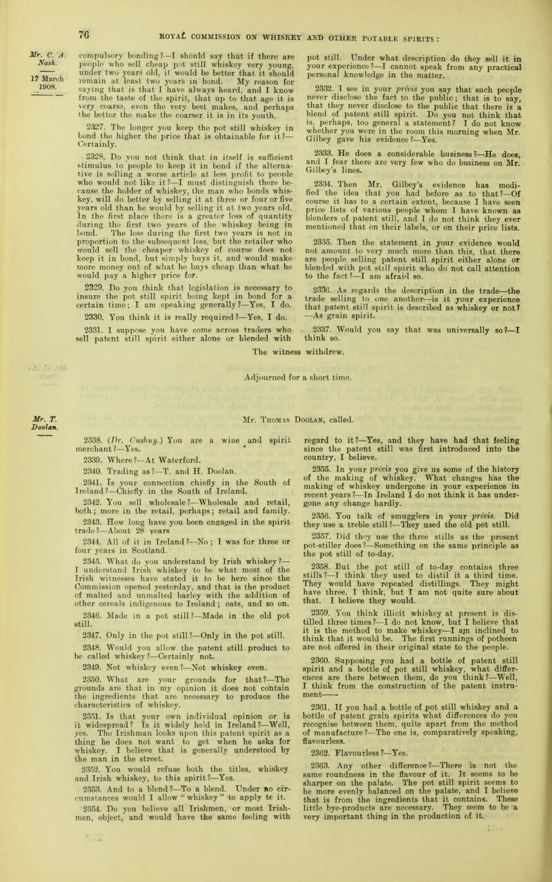Mr. C. A. Nash. 17 March 1908. compulsory bonding?—I should say that if there are people wlio sell cheap i):jt still whiskey very young, under two years old, if would be better that it should remain at least two years in bond. My reason for saying that is that I have always heard, and I know from the taste of the spirit^ that up to that age it is very coarse, even the very best makes, and perhaps the better the make the coarser it is in its youth. 2327. The longer you keep the pot still whiskey in bond the higher the price that is obtainable for it?— Certainly. 2328. Do you not think that in itself is sufficient stimulus to people to keep it in bond if the alterna- tive is selling a worse article at less profit to people who would not like it?—I must distinguish there be- cause the holder of whiskey, the man who bonds whis- key, will do better by selling it at three or four or five years old than he would by selling it at two years old. In the first place there is a greater loss of quantity during the first two years of the whiskey being in bond. The los« during the first two years is not in proportion to the subsequent loss, but the retailer who would sell the cheaper whiskey of course does not keep it in bond, but simply buys it, and would make more money out of what he buys cheap than what he would pay a higher price for. 2329. Do you think that legislation is necessary to insure the pot still spirit being kept in bond for a certain time; I am speaking generally?—Yes, I do. 2330. You think it is really required ?—Yes, I do. 2331. I suppose you have come across traders who sell patent still spirit either alone or blended with The witness withdrew pot still. Under what description do they sell it in your experience?—I cannot speak from any practical personal knowledge in the matter. 2332. I see in your precis you say that such people never disclose the fact to the public ; that is to say, that they never disclose to the public that there is a blend of patent still spirit. Do you not think that is, perhaps, too general a statement? I do not know whether you were in the room this morning when Mr. Gilbey gave his evidence?—Yes. 2333. He does a considerable business?—He does, and I fear there are very few who do business on Mr. Gilbey's lines. 2334. Then Mr. Gilbey's evidence has modi- fied the idea that you had before as to that ?—Of course it has to a certain extent, because I have seen price lists of various people whom I have known as blenders of patent still, and I do not think they ever mentioned that on their labels, or on their price lists. 2335. Then the statement in your evidence would not amount to very much more than this, that there are people selling patent still spirit either alone or blended with pot still spirit who do not call attention to the fact?—I am afraid so. 2336. As regards the description in the trade—the trade selling to one another—is it your experience that patent still spirit is described as whiskey or not? —As grain spirit. 2337. Would you say that was universally so?—I think so. Adjourned for a short time. Mr. Thomas Doolan, called. 2338. (Br. Cushny.) You are a wine and spirit merchant ?—Yes. ' 2339. Where ?---At Waterford. 2340. Trading as ?—T. and H. Doolan. 2341. Is your connection chiefly in the South of Ireland?—Chiefly in the South of Ireland. 2342. You sell wholesale?—Wholesale and retail, both; more in the retail, perhaps; retail and family. 2343. How long have you been engaged in the spirit trade?—About 28 years 2344. All of it in Ireland ?—No ; I was for three or four years in Scotland. 2345. What do you understand by Irish whiskey ?— I understand Irish whiskey to be what most of the Irish witnesses have stated it to be here since the Commission opened yesterday, and that is the product of malted and unmalted barley with the addition of other cereals indigenous to Ireland ; oats, and so on. 2346. Made m a pot still?—Made in the old pot still. 2347. Only in the pot still ?—Only in the pot still. 2348. Would you allow the patent still product to be called whiskey?—Certainly not. 2349. Not whiskey even?—Not whiskey even. 2350. What are your grounds for that?—The grounds are that in my opinion it does not contain the ingredients that are necessary to produce the characteristics of whiskey. 2351. Is that your own individual opinion or is it widespread? Is it widely held in Ireland?—Well, yes. The Irishman looks upon this patent spirit as a thing he does not want to get when he asks for whiskey. I believe that is generally understood by tlie man in the street. 2352. You would refuse both the titles, whiskey and Irish whiskey, to this spirit?—Yes. 2353. And to a blend?—To a blend. Under ho cir- cumstances would I allow  whiskey  to apply tc it. 2354. Do you believe all Irishmen, or most Irish- men, object, and would have the same feeling with regard to it?—Yes, and they have had that feeling since the patent still was first introduced into the country, I believe. 2355. In your precis you give us some of the history of the making of whiskey. What changes has the making of whiskey undergone in your experience in recent years ?—In Ireland I do not think it has under- gone any change hardly. 2356. You talk of smugglers in your precis. Did they use a treble still ?—They used the old pot still. 2357. Did they use the three stills as the present pot-stiller does ?—Something on the same principle as the pot still of to-day. 2358. But the pot still of to-day contains three stills ?—I think they used to distil it a third time. They would have repeated distillings. They might have three, I think, but I am not quite sure about that. I believe they would. 2359. You think illicit whiskey at present is dis- tilled three times?—I do not know, but I believe that it is the method to make whiskey—I api inclined to think that it would be. The first runnings of potheen are not offered in their original state to the people. 2360. Supposing you had a bottle of patent still spirit and a bottle of pot still whiskey, what differ- ences are there between them, do you think?—Well, I think from the construction of the patent instru- ment 2361. If you had a bottle of pot still whiskey and a bottle of patent grain spirits what differences do you recognise between them, quite apart from the method of manufacture?—The one is, comparatively speaking, flavourless. 2362. Flavourless ?—Yes. 2363. Any other difference ?—There is not the same roundness in the flavour of it. It seems to be sharper on the palate. The pot still spirit seems to be more evenly balanced on the palate, and I believe that is from the ingredients that it contains. These little bye-products are necessary. They seem to be a very important thing in the production of it.