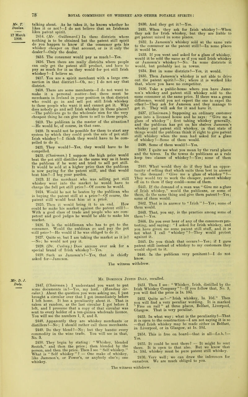 Mr. T. Doolan. 17 March 1908. talking about. As he takes it, he knows whether he likes it or not?—I do not believe that an Irishman likes patent spirit. 2414. (Mr. Guiliemard.) In these districts where nothing is to be obtained but the patent still spirit do you happen to know if the consumer gets his whiskey cheaper on that account, or is it only the dealer?—Only the dealer. 2415. The consumer would pay as much?—Yes. 2416. Then there are really districts where people can only get the patent still product, and have to pay as much for it as they would for pot still Irish whiskey?—I believe so. 2417. You are a spirit merchant with a large con- nection in that district ?—Oh, no ; I do not say that district. 2418. There are some merchants—I do not want to make it a personal matter—but there must be merchants in Ireland in your position in that district who could go in and sell pot still Irish whiskey to these people who want it and cannot get it. Why does nobody go and sell Irish whiskey in those places ? —The publicans go to the wholesale nien for the very cheapest thing he can give them to sell to these people. 2419. The publican is the master of the situation? —He would be, of course, in that case. 2420. It would not be possible for them to start any system by which they could push the sale of pot still Irish whiskey?—I think they would have to be com- pelled to do it. 2421. They would?—Yes, they would have to be compelled. 2422. (Chairman.) I suppose the high price would beat the pot still distiller in the same way as it beats the publican if he went and tried to sell pot still. It would be sold at a higher price than the publican is now paying for the patent still, and that would beat him ?—I beg your pardon. 2423. If the merchant who was selling pot still whiskey went into the market he would have to charge the full pot still price?—Of course he would. 2424. Would he not be beaten by the publican who is buying the patent still at a price?—Of course, the patent still would beat him at a price. 2425. Then it would bring it to an end. How •could he make his market against the patent still ?— With a good class of trade and people who are com- petent and good judges he would be able to make his market. • 2426. It is the middleman who has to get to the consumer. Would the publican go and pay the pot •siill price?—He would if he was obliged to do it. 2427. Quite so, but I am taking the market as it is ? —No; he would not pay it. 2428. (Br. Cnxhny.) Does anyone ever ask for a special brand of Irish whiskey?—Yes. 2429. Such as Jameson's?—Yes, that is chiefly asked for—Jameson. 2430. And they get it?—Yes. 2431. When they ask for Irish whiskey?—When they ask for Irish whiskey, but they are liable to get patent mixed in some places. 2432. Is Jameson's whiskey sold at the same rate to the consumer as the patent still?—In some places it would be. 2433. If you went and asked for a glass of whiskey, would it be sold the same as if you said Irish whiskey or Jameson's whiskey ?—No. In some districts it would, but probably noL in towns. 2434. But in some districts?—Yes, it would. 2435. Then Jameson's whiskey is not able to drive out the patent spirit ?—No; where it is worked like that, where you have no competitor. 2436. Take a public-house where you have Jame- son's whiskey and patent still whiskey sold to the same consumer at the same price. If there was a great difference, would you not expect the one to expel the other?—They ask for Jameson and they manage to get it. They will ask for it and have it. 2437. (Chairman.) Supposing an ordinary customer goes into a licensed house and he says:  Give me a glass of whiskey ; first taking whiskey generally, and the publican has got on his shelves Jameson's whiskey and patent still whiskey, in that state of things would the publican think it right to give patent still whiskey when the man had asked for a glass of whiskey?—Some of them would. 2438. Some of them would ?—Yes. 2439. I quite see what you mean by the rural places and the towns. In the towns do publicans as a rule keep two classes of whiskey ?—Yes; some of them do. 2440. What would they do if they had an oppor- tunity of selling that which suits them best in answer to the demand: Give me a glass of whiskey?— They would try to work the cheaper, patent whiskey off on to them if they could—some of them. 2441. If the demand of a man was  Give me a glass of Irish whiskey, would the publicans, or some of them, do the same thing and give them patent?—Yes; some of them would. 2442. That is in ansvror to  Irish  ?—Yes; some of them would. 2443. That, you say, is the practice among some of them ?—Yes. 2444. Do you ever hear of any of the consumers pro- testing, and saying:  I asked for Irish whiskey, and you have given me some patent still stuff, and it i!» not what I call  whiskey ?—They would protest against it. 2445. Do you think that occurs ?—Yes; if I gave patent still instead of whiskey to my customers they would object to it. 2446. Is the publican very penitent?—I do not know. The witness withdrew. Mr. DoMiNicK Justin Daly, recalled. 2447. (Chairmati) I understand you want to put some documents in?—Yes, my lord. (Handing cir- cular.) About the question you were asking me, I just brought a circular over that I got immediately before I left home. It has a peculiarity about it. That is taken at random, as the last circular I got before I left, and I presume that a copy of that circular was sent to every holder of a ten-guinea wholesale licence. You will see the numbers 1, 2, and 3. 2448. Apparently they are whiskey merchants or distillers?—No; I should rather call them merchants. 2449. Do they blend ?—No; but they handle every commodity in the wine trade. You will see in that, No. 3. 2450. They begin by stating:  Whiskey, blended Scotch, and then the price; then blended by the person, and then the price. Then I see  Self whiskey. What is Self whiskey? — One make of whiskey, like Jameson's, or Power's, or anybody else's; one whiskey. 2451. Then I see:  Whiskey, Irish, distilled by the Irish Whiskey Company  ?—If you follow that, No. 3, you will find the price is Is. lOd. 2452. Quite so?—Irish whiskey, Is. lOd. Then you will find a very peculiar wording. It is marked  Free on rail  at three places, Belfast, Liverpool, Glasgow. That is very peculiar. 2453. In what way; what is the peculiarity?--'rhat it is open to the construction—I am not saying it is so —that Irish whiskey may be made either in Belfast, in Liverpool, or in Glasgow, at Is. lOd. 2454. This is free on board—that is all—f.o.b. ?—■ Yes. 2455. It could be sent there? — It might be sent there. It is open to that also. But we know that Is. lOd. whiskey must be pure patent still whiskey. 2456. Verv well; we can draw the inferences for ourselves. We are much obliged to you. The witness withdrew.