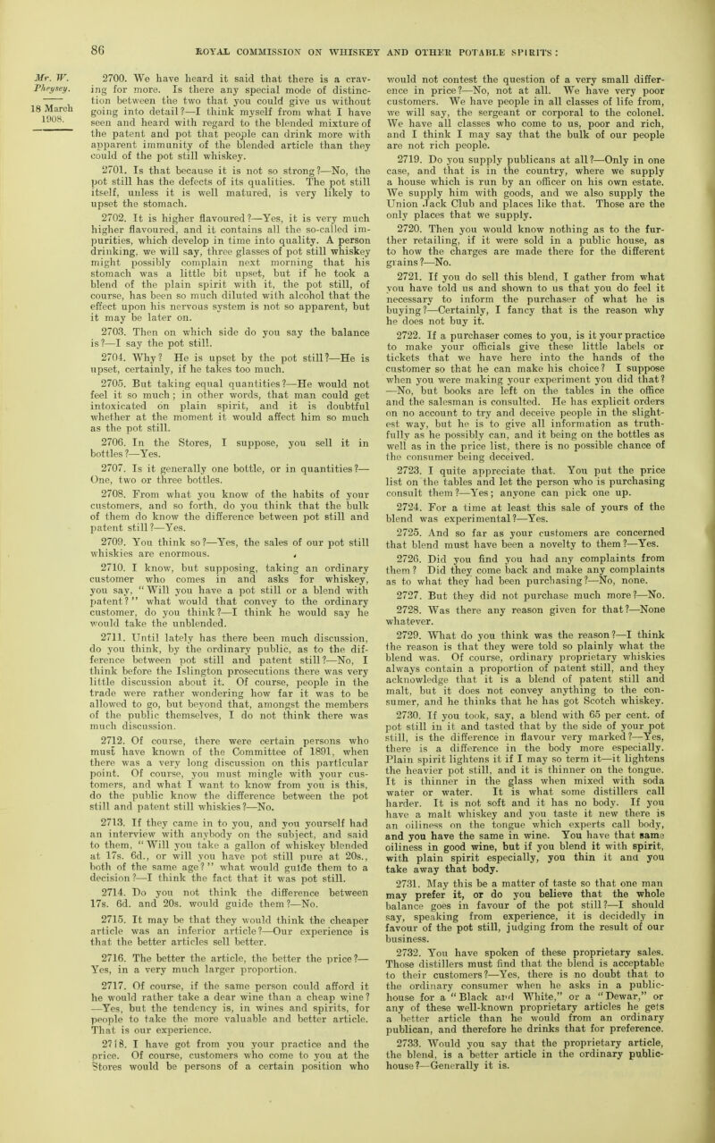 Mr. W. Phey.iey. 18 March 1908. 2700. We have heard it said that there is a crav- ing for more. Is there any special mode of distinc- tion between the tvio that you could give us without going into detail?—I think myself from what I have seen and heard with regard to the blended mixture of the patent and pot that people can drink more with apparent immunity of the blended article than they could of the pot still whiskey. 2701. Is that because it is not so strong ?—No, the pot still has the defects of its qualities. The pot still itself, unless it is well matured, is very likely to upset the stomach. 2702. It is higher flavoured ?—Yes, it is very much higher flavoured, and it contains all the so-called im- purities, which develop in time into quality. A person drinking, we will say, three glasses of pot still whiskey might possibly complain next morning that his stomach was a little bit upset, but if he took a blend of the plain spirit with it, the pot still, of course, has been so much diluted with alcohol that the effect upon his nervous system is not so apparent, but it may be later on. 2703. Then on which side do you say the balance is?—I say the pot still. 2704. Why? He is upset by the pot stilH—He is upset, certainly, if he takes too much. 2705. But taking equal quantities ?—He would not feel it so much ; in other words, that man could get intoxicated on plain spirit, and it is doubtful whether at the mom.ent it would affect him so much as the pot still. 2706. In the Stores, I suppose, you sell it in bottles ?—Yes. 2707. Is it generally one bottle, or in quantities?— One, two or three bottles. 2708. From what you know of the habits of your customers, and so forth, do you think that the bulk of them do know the difference between pot still and patent still?—Yes. 2709. You think so?—Yes, the sales of our pot still whiskies are enormous. , 2710. I know, but supposing, taking an ordinary customer who comes in and asks for whiskey, you say,  Will you have a pot still or a blend with patent? what would that convey to the ordinary customer, do you think?—I think he would say he v/ould take the unblended. 2711. Until lately has there been much discussion, do you think, by the ordinary public, as to the dif- ference between pot still and patent still?—No, I think before the Islington prosecutions there was very little discussion about it. Of course, people in the trade were rather wondering how far it was to be allowed to go, but beyond that, amongst the members of the public themselves, I do not think there was much discussion. 2712. Of course, there were certain persons who must have known of the Committee of 1891, when there was a very long discussion on this particular point. Of course, you must mingle with your cus- tomers, and what I want to know from you is this, do the public know the difference between the pot still and patent still whiskies?—No. 2713. If they came in to you, and you yourself had an interview with anybody on the subject, and said to them, Will you take a gallon of whiskey blended at 17s. 6d., or will you have pot still pure at 20s., both of the same age? what would guide them to a decision ?—I think the fact that it was pot still. 2714. Do you not think the difference between 17s. 6d. and 20s. would guide them?—No. 2715. It may be that they would think the cheaper article was an inferior article?—Our experience is that the better articles sell better. 2716. The better the article, the better the price?— Yes, in a very much larger proportion. 2717. Of course, if the same person could afford it he would rather take a dear wine than a cheap wine ? —Yes, but the tendency is, in wines and spirits, for people to take the more valuable and better article. That is our experience. 27 [ 6. I have got from you your practice and the price. Of course, customers who come to you at the Stores would be persons of a certain position who v/ould not contest the question of a very small differ- ence in price?—No, not at all. We have very poor customers. We have people in all classes of life from, we will say, the sergeant or corporal to the colonel. We have all classes who come to us, poor and rich, and I think I may say that the bulk of our people are not rich people. 2719. Do you sup^Dly publicans at all?—Only in one case, and that is in the country, where we supply a house which is run by an officer on his own estate. We supply him with goods, and we also supply the Union Jack Club and places like that. Those are the only places that we supply. 2720. Then you would know nothing as to the fur- ther retailing, if it were sold in a public house, as to how the charges are made there for the different grains ?—No. 2721. If you do sell this blend, I gather from what you have told us and shown to us that you do feel it necessary to inform the purchaser of what he is buying?—Certainly, I fancy that is the reason why he does not buy it. 2722. If a purchaser comes to you, is it your practice to make your officials give these little labels or tickets that we have here into the hands of the customer so that he can make his choice? I suppose when you were making your experiment you did that? —No, but books are left on the tables in the office and the salesman is consulted. He has explicit orders on no account to try and deceive people in the slight- est way, but he is to give all information as truth- fully as he possibly can, and it being on the bottles as well as in the price list, there is no possible chance of the consumer being deceived. 2723. I quite appreciate that. You put the price list on the tables and let the person who is purchasing consult them ?—Yes; anyone can pick one up. 2724. For a time at least this sale of yours of the blend was experimental ?—Yes. 2725. And so far as your customers are concerned that blend must have been a novelty to them ?—Yes. 2726. Did you find you had any complaints from them ? Did they come back and make any complaints as to what they had been purchasing?—No, none. 2727. But they did not purchase much more?—No. 2728. Was there any reason given for that?—None whatever. 2729. What do you think was the reason?—I think the reason is that they were told so plainly what the blend was. Of course, ordinary proprietary whiskies always contain a proportion of patent still, and they acknowledge that it is a blend of patent still and malt, but it does not convey anything to the con- sumer, and he thinks that he has got Scotch whiskey. 2730. If you took, say, a blend with 65 per cent, of pot still in it and tasted that by the side of your pot still, is the difference in flavour very marked?—Yes, there is a difference in the body more especially. Plain spirit lightens it if I may so term it—it lightens the heavier pot still, and it is thinner on the tongue. It is thinner in tlie glass when mixed with soda water or water. It is what some distillers call harder. It is not soft and it has no body. If you have a malt whiskey and you taste it new there is an oiliness on the tongue which experts call body, and you have the same in wine. You have that same oiliness in good wine, but if you blend it with spirit, with plain spirit especially, you thin it and you take away that body. 2731. May this be a matter of taste so that one man may prefer it, or do you believe that the whole balance goes in favour of the pot still?—I should say, speaking from experience, it is decidedly in favour of the pot still, judging from the result of our business. 2732. You have spoken of these proprietary sales. Those distillers must find that the blend is acceptable to their customers?—Yes, there is no doubt that to the ordinary consumer when he asks in a public- house for a Black ai'd White, or a Dewar, or any of these well-known proprietary articles he gets a better article than he would from an ordinary publican, and therefore he dririks that for preference. 2733. Would you say that the proprietary article, the blend, is a better article in the ordinary public- house?—Generally it is.