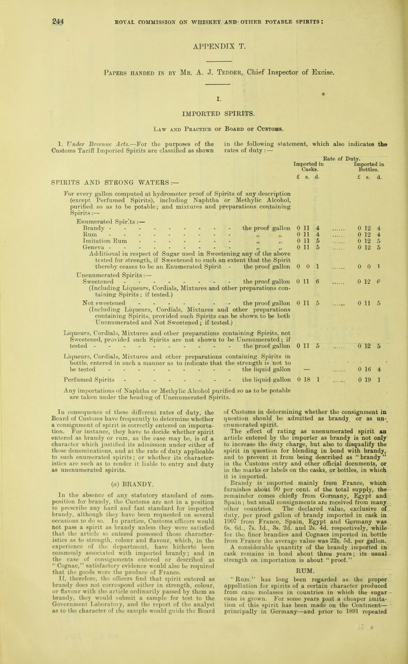APPENDIX T. Papers handed in by Mr. A. J. Tedder, Chief Inspector of Excise. IMPORTED SPIRITS. Law and Practice of Boabd or Cttstoms. 1. Under JRevenve Acts.—For the purposes of the Customs Tariff Imported Spirits are classified as shown SPIRITS AND STRONG WATERS:— In consequence of these different rates of duty, the Board of Customs have frequently to determine whether a consignment of spirit is cori-ectly entered on importa- tion. For instance, they have to decide whether spirit entered as brandy or rum, as the case may be, is of a character which justified its admission under either of those denominations, and at the rate of duty applicable to such enumerated spirits; or whether its character- istics are such as to render it liable to entry and duty as unenumerated spirits. (o) BRANDY. In the absence of any statutory standard of com- position for brandy, the Customs are not in a position to prescribe any hard and fast standard for imported brandy, although they have been requested on several occasions to do so. In practice. Customs officers would not pass a spirit as brandy unless they were satisfied that the article so entered possessed those character- istics as to strengtli, colour and flavour, which, in the experience of the department, have hitherto been commonly associated with imported brandy; and in the case of consignments entered or described as  Cognac, satisfactory evidence would also be required that the goods were the produce of France. If, therefore, the ofHcers find that sjjirit entered as brandy does not correspond either in strength, colour, or flavour with the article ordinarily passed by them as brandy, they would submit a sample for test to the Government Laboratory, and the report of ihe analyst as to the character of the sample would guide the Board in the following statement, which also indicates th© rates of duty : — Rate of Duty. Imported in Imported in Casks. Bottles. £ s. d- £ s. d. 4 0 12 4 4 0 12 4 6 0 12 5 5 0 12 5 1 0 0 I 6 0 12 P 5 0 11 5 5 0 12 5 0 16 4 1 0 19 1 of Customs in determining whether the consignment in question should be admitted as brandy or as un-^ enumerated spirit. The effect of rating as unenumerated spirit an article entered by the importer as brandy is not only to increase the duty charge, but also to disqualify the spirit in question for blending in bond with brandy, and to prevent it from being described as  brandy  in the Customs entry and other official documents, or in the marks or labels on the casks, or bottles, in which it is imported. Brandy is imported mainly from France, which furnishes abotit 90 per cent, of the total supply, the remainder comes chiefly from Germany, Egypt and Spain ; but small consignments are received from many other countries. The declared value, exclusive of duty, per proof gallon of brandy imported in cask in 1907 from France, Spain, Egypt and Germany was 6s. 6d., 7s. Id., 3s. 2d. and 2s. 4d. respectively, while for the finer brandies and Cognacs imported in bottle from France the average value was 22s. 5d. per gallon. A considerable quantity of the brandy imported in cask remains in bond about three years; its usual strength on importation is about proof. RUM. Rum has long been regarded as the proper appellation for spirits of a certain character produced from cane molasses in countries in which the sugar cane is grown. For some years past a cheaper imita- tion of this spirit has been made on the Continent— principally in Germany—and prior to 1891 repeated For every gallon computed at hydrometer proof of Spirits of any description (except Perfumed Spirits), including Naphtha or Methylic Alcohol, purified so as to be potable; and mixtures and preparations containing Spirits :— Enumerated Sjjirlts :— Brandy the proof gallon 0 11 Rum „ „ 0 11 Imitation Rum ....... „ ,, 0 11 Geneva „ „ 0 11 Additional in respect of Sugar used in Sweetening any of the above tested for strength, if Sweetened to such an extent that the Spirit thereby ceases to be an Enumerated Spirit - the proof gallon 0 0 Unenumerated Spirits:— Sweetened - the proof gallon Oil (Including Liqueurs, Cordials, Mixtures and other preparations con- taining Spirits ; if tested.) Not sweetened the proof gallon 0 11 (Including Liqueurs, Cordials, Mixtures and other preparations containing Spirits, provided such Spirits can be shown to be both Unenumerated and Not Sweetened ; if tested.) Liqueurs, Cordials, Mixtures and other preparations containing Spirits, not Sweetened, provided such Spirits are not shown to be Unenumerated; if tested the proof gallon 0 11 Liqueurs, Cordials, Mixtures and other preparations containing Spirits in bottle, entered in such a manner as to indicate tliat the strength is not to be tested ......... the liquid gallon — Perfumed Spirits ........ the liquid gallon 0 18 Any importations of Naphtha or Methylic Alcohol purified so as to be potable are taken under the heading of Unenumerated Spirits.