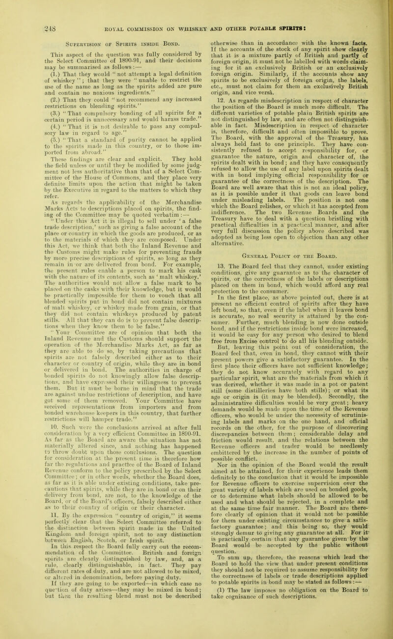 Supervision or Spirits inside Bond. This aspect of the question was fully considered by the Select Committee of 1890-91, and their decisions may be summarised as follows: — (1.) That they would not attempt a legal definition of whiskey  ; that they were  unable to restrict the use of the name as long as the spirits added are pure and contain no noxious ingredients. (2.) That they could  not recommend any increased restrictions on blending spirits. (3.)  That compulsory bonding of all spirits for a certain period is unnecessary and would harass trade. (4.)  That it is not desirable to pass any compul- sory law in regard to age. (5.)  That a standard of purity cannot be applied to the spirits made in this country, or to those im- ported from abroad. These findings are clear and explicit. They hold the field unless or until they be modified by some judg- ment not less authoritative than that of a Select Com- mittee of the House of Commons, and they place very definite limits upon the action that might be taken by the Executive in regard to the matters to which they refer. As regards the applicability of the Merchandise Marks Acts to descriptions placed on spirits, the find- ing of the Committee may be quoted verbatim: —  Under this Act it is illegal to sell under ' a false trade descrijition,' such as giving a false account of the place or country in which the goods are produced, or as to the materials of which they are composed. Under this Act, we think that both the Inland Revenue and the Customs might make rules for preventing frauds by more precise descriptions of spirits, so long as they remain in or are delivered from bond. For example, the present rules enable a person to mark his cask with the nature of its contents, such as ' malt whiskey.' The authorities would not allow a false mark to be placed on the casks with their knowledge, but it would be practically impossible for them to vouch that all blended spirits put in bond did not contain mixtures of malt whiskey, or whiskey made from grain, or that they did not contain whiskeys produced by patent stills. All that they can do is to prevent false descrip- tions when they know them to be false.  Your Committee are of opinion that both the Inland Revenue and the Customs should support the operation of the Merchandise Marks Act, as far as they are able to do so, by taking precautions that spirits are not falsely described either as to their character or country of origin, while they are in bond or delivered in bond. The authorities in charge of bonded spirits do not knowingly allow false descrip- tions, and have expressed their willingness to prevent them. But it must be borne in mind that the trade are against undue restrictions of description, and have got some of them removed. Your Committee have received representations from importers and from bonded warehouse keepers in this country, that further restrictions will hamper trade. 10. Such were the conclusions arrived at after full consideration by a very efficient Committee in 1890-91. As far as the Board are aware the situation has not materially altered since, and nothing has happened to throw doubt upon those conclusions. The question for consideration at the present time is therefore how far the regulations and practice of the Board of Inland Revenue conform to the policy prescribed by the Select Committee; or in other words, whether the Board does, as far as it is able under existing conditions, take pre- cautions that spirits, while they are in bond or on their delivery from bond, are not, to the knowledge of the Board, or of the Board's officers, falsely described either as to their country of origin or their character. 11. By the expression country of origin, it seems perfectly clear that the Select Committee referred to the distinction between spirit made in the United Kingdom and foreign spirit, not to any distinction between English, Scotch, or Irish spirit. In this respect the Board fully carry out the recom- mendation of the Committee. British and foreign spirits are clearly distinguished by law, and, as a rule, clearly distinguishable, in fact. They pay different rates of duty, and are not allowed to be mixed, or alttred in denomination, before paying duty. If they are going to be exported—in which case no quetioii of duty arises—they may be mixed in bond ; but then the resulting blend must not be described otherwise than in accordance with the known facts. If the accounts of the stock of any spirit show clearly that it is a mixture partly of British and partly of foreign origin, it must not be labelled with words claim- ing for it an exclusively British or an exclusively foreign origin. Similarly, if the accounts show any spirits to be exclusively of foreign origin, the labels, etc., must not claim for them an exclusively British origin, and vice versa. 12. As regards misdescription in respect of character the position of the Board is much more difficult. The different varieties of potable plain British spirits are not distinguished by law, and are often not distinguish- able in fact. Misdescription in respect of character is, therefore, difficult and often impossible to prove. The Board, with the approval of the Treasury, has always held fast to one principle. They have con- sistently refused to accept responsibility for, or guarantee the nature, origin and character of, the spirits dealt with in bond; and they have consequently refused to allow the use of any label upon spirits dealt with in bond implying official responsibility for or guarantee of the correctness of the description. The Board are well aware that this is not an ideal policy, as it is possible under it that goods can leave bond under misleading labels. The position is not one which the Board relishes, or which it has accepted from indifference. The two Revenue Boards and the Treasury have to deal with a question bristling with practical difficulties in a practical manner, and after very full discussion the policy above described was adopted as being less open to objection than any other alternative. General Policy of the Board. 13. The Board feel that they cannot, under existing conditions, give any guarantee as to the character of spirits, or the correctness of the labels or descriptions placed on them in bond, which would afford any real protection to the consumer. In the first place, as above pointed out, there is at present no efficient control of spirits after they have left bond, so that, even if the label when it leaves bond is accurate, no real security is attained by the con- sumer. Further, much blending is now done outside bond, and if the restrictions inside bond were increased, it would be easy for any j^erson v/ho desired to blend free from Excise control to do all his blending outside. But, leaving this point out of consideration, the Board feel that, even in bond, they cannot with their present powers give a satisfactory guarantee. In the first place their officers have not sufficient knowledge; they do not know accurately with regard to any particular spirit, what are the materials from which it was derived, whether it was made in a pot or patent still (some distilleries have both stills); or what its age or origin is (it may be blended). Secondly, the administrative difficulties would be very great; heavy demands would be made upon the time of the Revenue officers, who would be under the necessity of scrutinis- ing labels and marks on the one hand, and official records on the other, for the purpose of discovering discrepancies between them; considerable delay and friction would result, and the relations between the Revenue officers and trader would be needlessly embittered by the increase in the number of points of possible conflict. Nor in the opinion of the Board would the result aimed at be attained, for their experience leads them definitely to the conclusion that it would be impossible for Revenue officers to exercise supervision over the great variety of labels which are used on bonded goods, or to determine what labels should be allowed to be used and what should be rejected, in a complete and at the same time fair manner. The Board are there- fore clearly of opinion that it would not be possible for them under existing circumstances to give a satis- factory guarantee; and this being so, they would strongly demur to giving any guarantee at all. For it' is practically certain that any guarantee given by the Board would be accepted by the public without question. To sura up, therefore, the reasons which lead the Board to hold the view that under present conditions they should not be required to assume responsibility for the correctness of labels or trade descriptions applied to potable spirits in bond may be stated as follows : — (1) The law imposes no obligation on the Board to take cognisance of such descriptions.