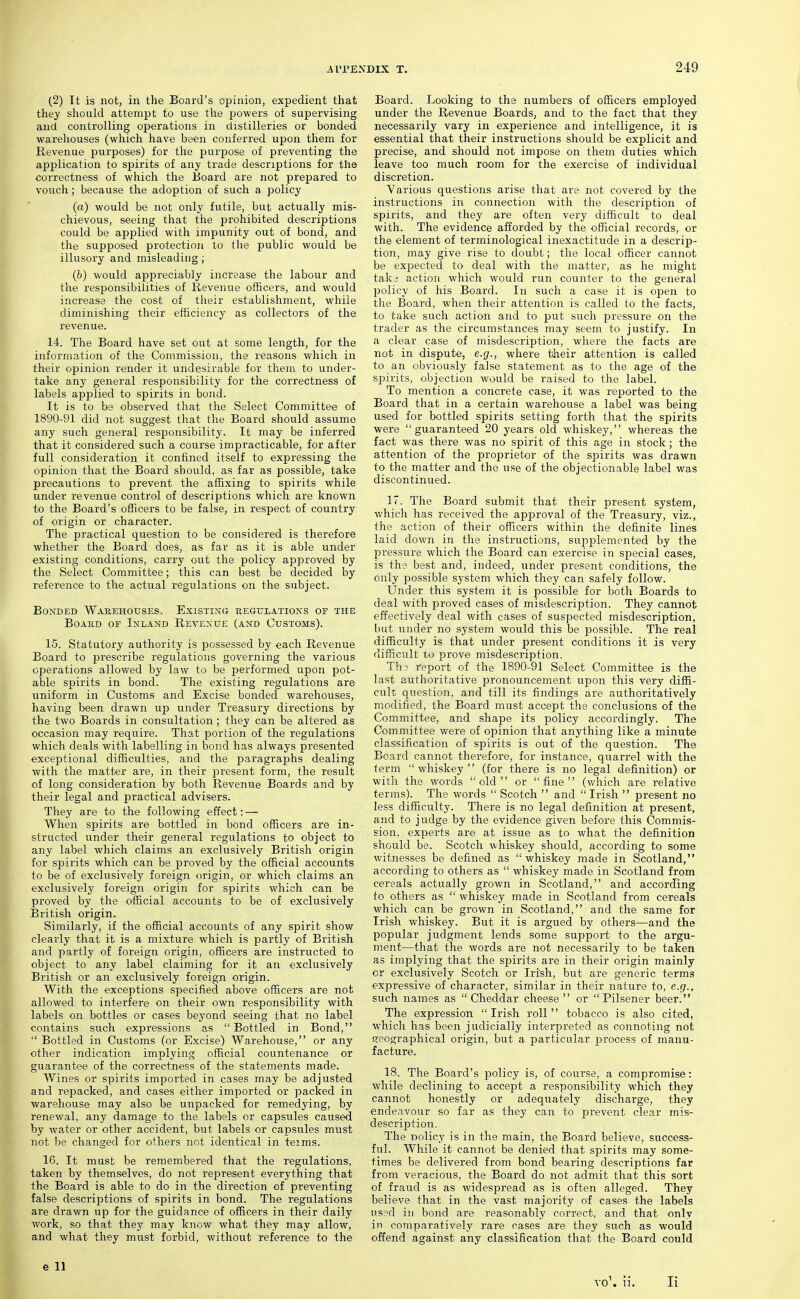 (2) It is not, in the Board's opinion, expedient that they should attempt to use the jjowers of supervising and controlling operations in distilleries or bonded warehouses (which have been conferred upon them for Revenue purposes) for the purpose of preventing the application to spirits of any trade descriptions for the correctness of which the Eoard are not prepared to vouch; because the adoption of such a policy (o) would be not only futile, but actually mis- chievous, seeing that the prohibited descriptions could be applied with impunity out of bond, and the supposed protection to the public would be illusory and misleading ; (&) would appreciably increase the labour and the responsibilities of Revenue officers, and would increase the cost of their establishment, while diminishing their efficiency as collectors of the revenue. 14. The Board have set out at some length, for the information of the Commission, the reasons which in their opinion render it undesirable for them to under- take any general responsibility for the correctness of labels applied to spirits in bond. It is to be observed that the Select Committee of 1890-91 did not suggest that the Board should assume any such general responsibility. It may be inferred that it considered such a course impracticable, for after full consideration it confined itself to expressing the opinion that the Board should, as far as possible, take precautions to prevent the affixing to spirits while under revenue control of descriptions which are known to the Board's officers to be false, in respect of country of origin or character. The practical question to be considered is therefore whether the Board does, as far as it is able under existing conditions, carry out the policy approved by the Select Committee; this can best be decided by reference to the actual regulations on the subject. Bonded Waeehouses. Existing regulations of the BoABD or Inland Revenue (and Customs). 15. Statutory authority is possessed by each Revenue Board to j^rescribe regulations governing the various operations allowed by law to be performed upon pot- able spirits in bond. The existing regulations are uniform in Customs and Excise bonded warehouses, having been drawn up under Treasury directions by the two Boards in consultation; they can be altered as occasion may require. That portion of the regulations which deals with labelling in bond has always presented exceptional difficulties, and the paragraphs dealing with the matter are, in their present form, the result of long consideration by both Revenue Boards and by their legal and practical advisers. They are to the following effect: — When spirits are bottled in bond officers are in- structed under their general regulations to object to any label which claims an exclusively British origin for spirits which can be proved by the official accounts to be of exclusively foreign <.)rigin, or which claims an exclusively foreign origin for spirits which can be proved by the official accounts to be of exclusively British origin. Similarly, if the official accounts of any spirit show clearly that it is a mixture which is partly of British and partly of foreign origin, officers are instructed to object to any label claiming for it an exclusively British or an exclusively foreign origin. With the exceptions specified above officers are not allowed to interfere on their own responsibility with labels on bottles or cases beyond seeing that no label contains such expressions as  Bottled in Bond,  Bottled in Customs (or Excise) Warehouse, or any other indication implying official countenance or guarantee of the correctness of the statements made. Wines or spirits imported in cases may be adjusted and repacked, and cases either imported or packed in warehouse may also be unpacked for remedying, by renewal, any damage to the labels or capsules caused by water or other accident, but labels or capsules must not be changed for others not identical in teims. 16. It must be remembered that the regulations, taken by themselves, do not represent everything that the Board is able to do in the direction of preventing false descriptions of spirits in bond. The regulations are drawn up for the guidance of officers in their daily work, so that they may know what they may allow, and what they must forbid, without reference to the e 11 Board. Looking to the numbers of officers employed under the Revenue Boards, and to the fact that they necessarily vary in experience and intelligence, it is essential that their instructions should be explicit and precise, and should not impose on them duties which leave too much room for the exercise of individual discretion. Various questions arise that are not covered by the instructions in connection with the description of spirits, and they are often very difficult to deal with. The evidence afforded by the official records, or the element of terminological inexactitude in a descrip- tion, may give rise to doubt; the local officer cannot be expected to deal with the matter, as he might taki action which would run counter to the general policy of his Board. In such a case it is open to the Board, when their attention is called to the facts, to take such action and to put such pressure on the trader as the circumstances may seem to justify. In a clear case of misdescription, where the facts are not in dispute, e.g., where tdieir attention is called to an obviously false statement as to the age of the spirits, objection would be raised to the label. To mention a concrete case, it was reported to the Board that in a certain warehouse a label was being used for bottled spirits setting forth that the spirits were guaranteed 20 years old whiskey, whereas the fact was there was no spirit of this age in stock; the attention of the proprietor of the spirits was drawn to the matter and the use of the objectionable label was discontinued. 17. The Board submit that their present system, which has received the apjDroval of the Treasury, viz., the action of their officers within the definite lines laid down in the instructions, supplemented by the pressure which the Board can exercise in special cases, is the best and, indeed, under present conditions, the only possible system which they can safely follow. Under this system it is possible for both Boards to deal with proved cases of misdescription. They cannot effectively deal with cases of suspected misdescription, but under no system would this be possible. The real difficulty is that under present conditions it is very difficult to prove misdescription. Th3 report of the 1890-91 Select Committee is the last authoritative pronouncement upon this very diffi- cult question, and till its findings are authoritatively modified, the Board must accept the conclusions of the Committee, and shape its policy accordingly. The Committee were of opinion that anything like a minute classification of spirits is out of the question. The Board cannot therefore, for instance, quarrel with the term whiskey (for there is no legal definition) or with the words old or fine (which are relative terms). The words  Scotch  and  Irish  present no less difficulty. There is no legal definition at present, and to judge by the evidence given before this Commis- sion, experts are at issue as to what the definition should be. Scotch whiskey should, according to some witnesses be defined as whiskey made in Scotland, according to others as  whiskey made in Scotland from cereals actually grown in Scotland, and according to others as  whiskey made in Scotland from cereals which can be grown in Scotland, and the same for Irish whiskey. But it is argued by others—and the popular judgment lends some support to the argu- ment—that the words are not necessarily to be taken as implying that the spirits are in their origin mainly or exclusively Scotch or Irish, but are generic terms expressive of character, similar in their nature to, e.g., such names as Cheddar cheese or Pilsener beer. The expression Irish roll tobacco is also cited, which has been judicially interpreted as connoting not fieographical origin, but a particular process of manu- facture. 18. The Board's policy is, of course, a compromise: while declining to accept a responsibility which they cannot honestly or adequately discharge, they endeavour so far as they can to prevent clear mis- description. The policy is in the main, the Board believe, success- ful. While it cannot be denied that spirits may some- times be delivered from bond bearing descriptions far from veracious, the Board do not admit that this sort of fraud is as widespread as is often alleged. They believe that in the vast majority of cases the labels us?d ill bond are reasonably correct, and that only in comparatively rare cases are they such as would offend against any classification that the Board could vo\ ii. li