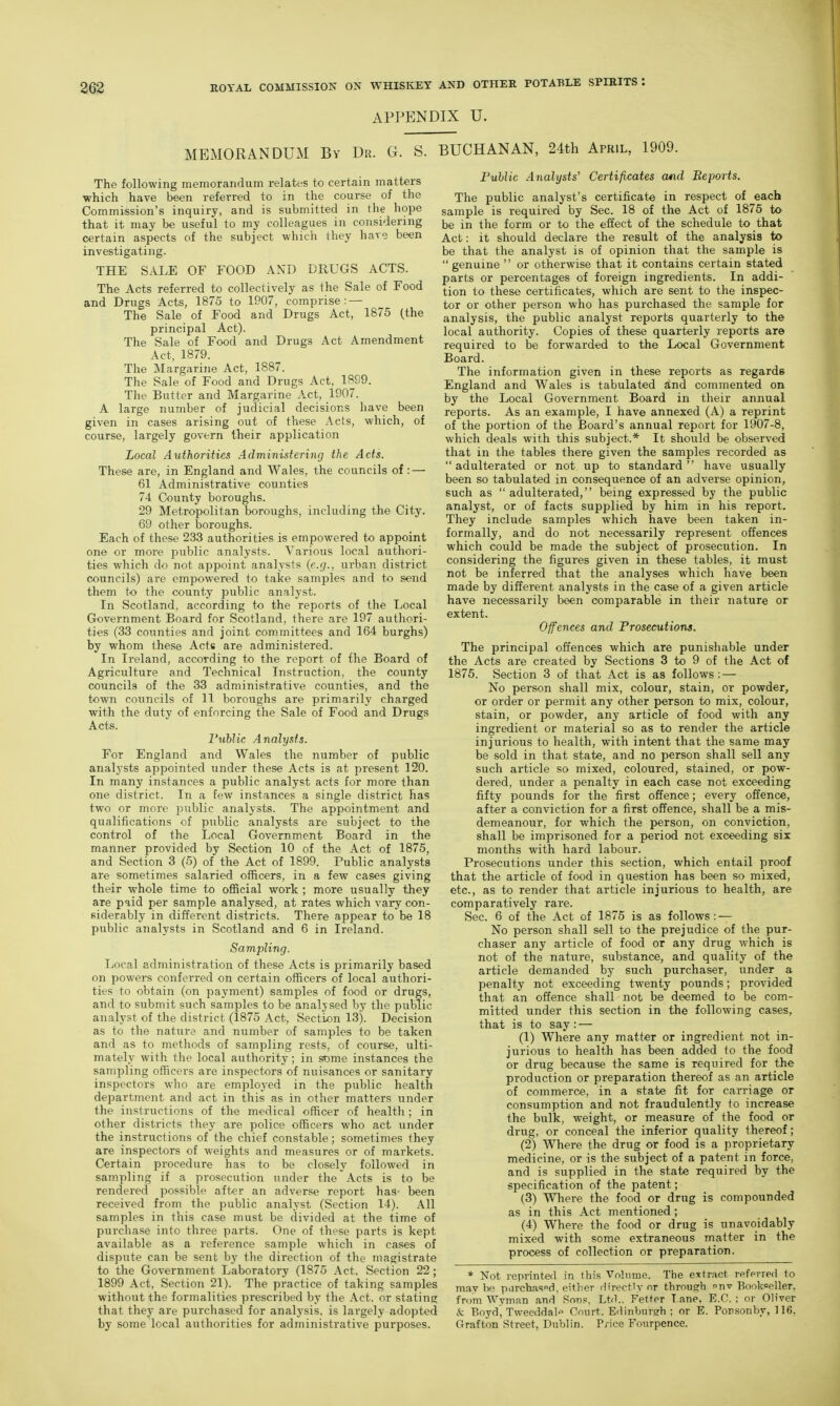 APPENDIX U. MEMORANDUM By Dr. G. S. BUCHANAN, 24th April, 1909. The following memorandum relates to certain matters ■which have been referred to in the course of the Commission's inquiry, and is submitted in the hope that it may be useful to my colleagues in considering certain aspects of the subject which they hare been investigating. THE SALE OF FOOD AND DRUGS ACTS. The Acts referred to collectively as the Sale of Food and Drugs Acts, 1875 to 1907, comprise: — The Sale of Food and Drugs Act, 1875 (the principal Act). The Sale of Food and Drugs Act Amendment Act, 1879. The Margarine Act, 1887. The Sale of Food and Drugs Act, 1899. The Batter and Margarine Act, 1907. A large number of judicial decisions have been given in cases arising out of these Acts, which, of course, largely govern their application Local Authorities Administering the Acts. These are, in England and Wales, the councils of : — 61 Administrative counties 74 County boroughs. 29 Metropolitan boroughs, including the City. 69 other boroughs. Each of these 233 authorities is empowered to appoint one or moi'e jDublic analysts. Various local authori- ties which do not appoint analysts {e.g., urban district councils) are empowered to take samples and to send them to the county public analyst. In Scotland, according to the reports of the Local Government Board for Scotland, there are 197 authori- ties (33 counties and joint committees and 164 burghs) by whom these Acts are administered. In Ireland, according to the report of the Board of Agriculture and Technical Instruction, the county councils of the 33 administrative counties, and the town councils of 11 boroughs are primarily charged with the duty of enforcing the Sale of Food and Drugs Acts. Public Analysts. For England and Wales the number of public analysts appointed under these Acts is at present 120. In many instances a public analyst acts for more than one district. In a few instances a single district has two or more public analysts. The appointment and qualifications of public analysts are subject to the control of the Local Government Board in the manner provided by Section 10 of the Act of 1875, and Section 3 (5) of the Act of 1899. Public analysts are sometimes salaried officers, in a few cases giving their whole time to official work ; more usually they are paid per sample analysed, at rates which vary con- siderably in different districts. There appear to be 18 public analysts in Scotland and 6 in Ireland. Sampling. Local administration of these Acts is primarily based on powers conferred on certain officers of local authori- ties to obtain (on payment) samples of food or drugs, and to submit such samples to be analysed by the public analyst of the district (1875 Act, Section 13). Decision as to the nature and number of samples to be taken and as to methods of sampling rests, of course, ulti- mately with the local authority ; in some instances the sampling officers are inspectors of nuisances or sanitary inspectors who are employed in the public health department and act in this as in other matters under the instructions of the medical officer of health ; in other districts they are police officers who act under the instructions of the chief constable; sometimes they are inspectors of weights and measures or of markets. Certain procedure has to be closely followed in sampling if a prosecution under the Acts is to be rendered possible after an adverse report has- been received from the public analyst (Section 14). All samples in this case must be divided at the time of purchase into three parts. One of these parts is kept available as a reference sample which in cases of dispute can be sent by the direction of the magistrate to the Government Laboratory (1875 Act, Section 22; 1899 Act, Section 21). The practice of taking samples without the formalities prescribed by the Act, or stating that they are purchased for analysis, is lai'gely adopted by some local authorities for administrative purposes. Puhlic Analysts' Certificates and 'Reports. The public analyst's certificate in respect of each sample is required by Sec. 18 of the Act of 1875 to be in the form or to the effect of the schedule to that Act: it should declare the result of the analysis to be that the analyst is of opinion that the sample is  genuine  or otherwise that it contains certain stated parts or percentages of foreign ingredients. In addi- tion to these certificates, which are sent to the inspec- tor or other person who has purchased the sample for analysis, the public analyst reports quarterly to the local authority. Copies of these quarterly reports are required to be forwarded to the Local Government Board. The information given in these reports as regards England and Wales is tabulated and commented on by the Local Government Board in their annual reports. As an example, I have annexed (A) a reprint of the portion of the Board's annual report for 1907-8, which deals with this subject.* It should be observed that in the tables there given the samples recorded as  adulterated or not up to standard  have usually been so tabulated in consequence of an adverse opinion, such as  adulterated, being expressed by the public analyst, or of facts supplied by him in his report. They include samples which have been taken in- formally, and do not necessarily represent offences which could be made the subject of prosecution. In considering the figures given in these tables, it must not be inferred that the analyses which have been made by different analysts in the case of a given article have necessarily been comparable in their nature or extent. Offences and Prosecutions. The principal offences which are punishable under the Acts are created by Sections 3 to 9 of the Act of 1875. Section 3 of that Act is as follows: — No person shall mix, colour, stain, or powder, or order or permit any other person to mix, colour, stain, or powder, any article of food with any ingredient or material so as to render the article injurious to health, with intent that the same may be sold in that state, and no person shall sell any such article so mixed, coloured, stained, or pow- dered, under a penalty in each case not exceeding fifty pounds for the first offence; every offence, after a conviction for a first offence, shall be a mis- demeanour, for which the person, on conviction, shall be imprisoned for a period not exceeding six months with hard labour. Prosecutions under this section, which entail proof that the article of food in question has been so mixed, etc., as to render that article injurious to health, are comparatively rare. Sec. 6 of the Act of 1875 is as follows: — No person shall sell to the prejudice of the pur- chaser any article of food or any drug which is not of the nature, substance, and quality of the article demanded by such purchaser, under a penalty not exceeding twenty pounds; provided that an offence shall not be deemed to be com- mitted under this section in the following cases, that is to say: — (1) Where any matter or ingredient not in- jurious to health has been added to the food or drug because the same is required for the production or preparation thereof as an article of commerce, in a state fit for carriage or consumption and not fraudulently to increase the bulk, weight, or measure of the food or drug, or conceal the inferior quality thereof; (2) Where the drug or food is a proprietary medicine, or is the subject of a patent in force, and is supplied in the state required by the specification of the patent; (3) Where the food or drug is compounded as in this Act mentioned ; (4) Where the food or drug is unavoidably mixed with some extraneous matter in the process of collection or preparation. * Not reprinted in this Vnlnme. The extract refevred to may he parchasod, either directly nr through tw Bookseller, from Wyrnfin and Snns, Ltd.. Fetter T ane, E.G. ; or Oliver & Boyd, Tweeddal'' Court. Edinburgh; or E. Ponsonby, 116, Grafton Street, Dublin. P/ice Fourpence.